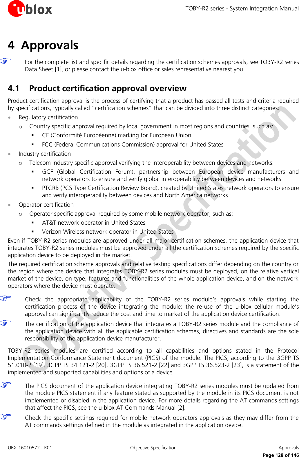 TOBY-R2 series - System Integration Manual UBX-16010572 - R01  Objective Specification  Approvals     Page 128 of 146 4 Approvals   For the complete list and specific details regarding the certification schemes approvals, see TOBY-R2 series Data Sheet [1], or please contact the u-blox office or sales representative nearest you.  4.1 Product certification approval overview Product certification approval is the process of certifying that a product has passed all tests and criteria required by specifications, typically called “certification schemes” that can be divided into three distinct categories:  Regulatory certification o Country specific approval required by local government in most regions and countries, such as:  CE (Conformité Européenne) marking for European Union  FCC (Federal Communications Commission) approval for United States  Industry certification o Telecom industry specific approval verifying the interoperability between devices and networks:  GCF  (Global  Certification  Forum),  partnership  between  European  device  manufacturers  and network operators to ensure and verify global interoperability between devices and networks  PTCRB (PCS Type Certification Review Board), created by United States network operators to ensure and verify interoperability between devices and North America networks  Operator certification o Operator specific approval required by some mobile network operator, such as:  AT&amp;T network operator in United States  Verizon Wireless network operator in United States Even if TOBY-R2 series modules are approved under all major certification schemes, the application device that integrates TOBY-R2 series modules must be approved under all the certification schemes required by the specific application device to be deployed in the market. The required certification scheme approvals and relative testing specifications differ depending on the country or the region where the device that integrates TOBY-R2 series modules must be deployed, on the relative vertical market of the device, on type, features and functionalities of the whole application device, and on the network operators where the device must operate.   Check  the  appropriate  applicability  of  the  TOBY-R2  series  module’s  approvals  while  starting  the certification  process  of  the  device  integrating  the  module:  the  re-use  of  the  u-blox  cellular  module’s approval can significantly reduce the cost and time to market of the application device certification.  The certification of the application device that integrates a TOBY-R2 series module and the compliance of the application device with all the applicable certification schemes, directives and standards are the sole responsibility of the application device manufacturer.  TOBY-R2  series  modules  are  certified  according  to  all  capabilities  and  options  stated  in  the  Protocol Implementation Conformance Statement document (PICS) of the module. The PICS, according to the  3GPP TS 51.010-2 [19], 3GPP TS 34.121-2 [20], 3GPP TS 36.521-2 [22] and 3GPP TS 36.523-2 [23], is a statement of the implemented and supported capabilities and options of a device.   The PICS document of the application device integrating TOBY-R2 series modules must be updated from the module PICS statement if any feature stated as supported by the module in its PICS document is not implemented or disabled in the application device. For more details regarding the AT commands settings that affect the PICS, see the u-blox AT Commands Manual [2].  Check the specific settings required for mobile network operators approvals as they may differ from the AT commands settings defined in the module as integrated in the application device.  