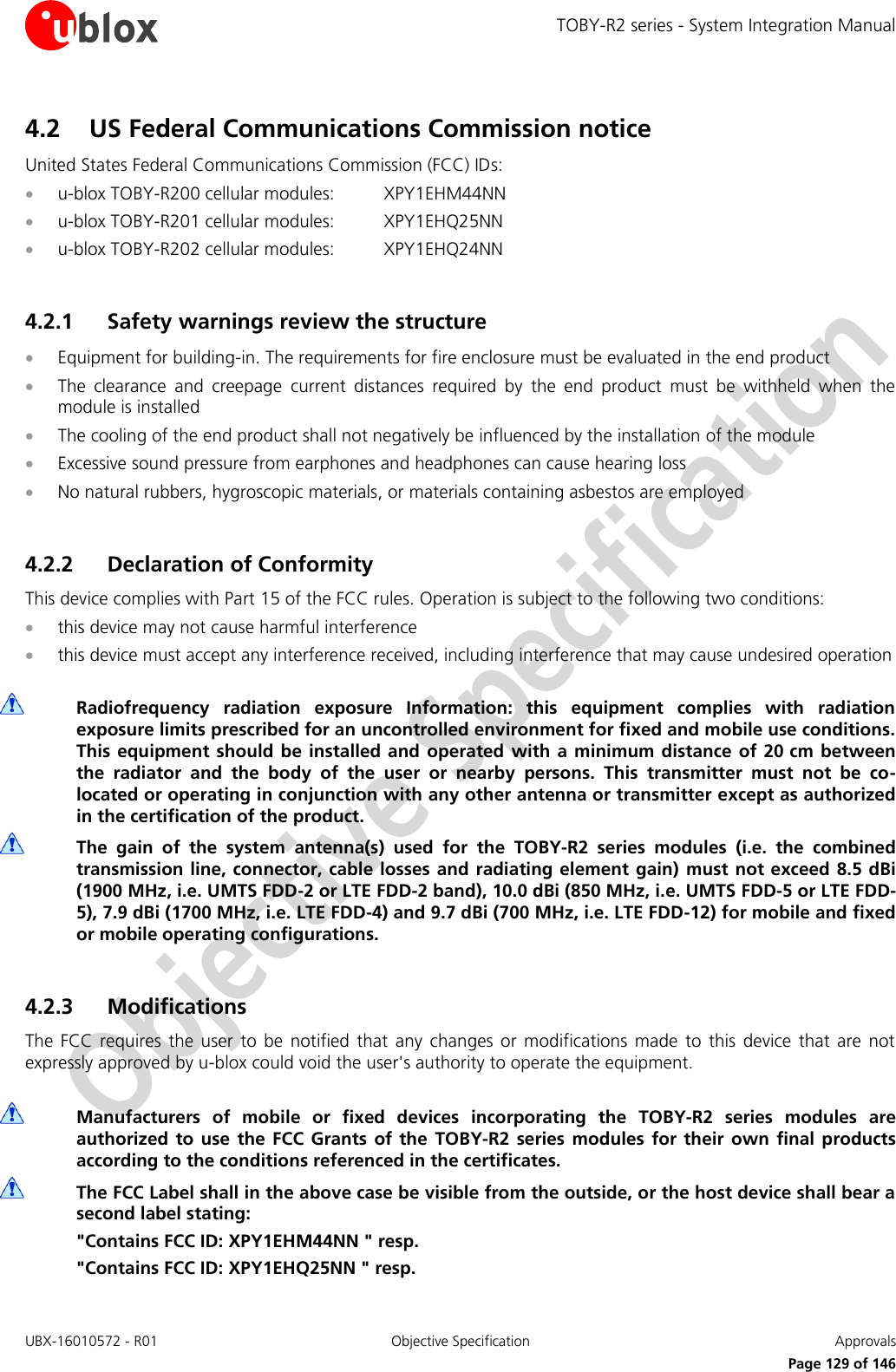 TOBY-R2 series - System Integration Manual UBX-16010572 - R01  Objective Specification  Approvals     Page 129 of 146 4.2 US Federal Communications Commission notice United States Federal Communications Commission (FCC) IDs:  u-blox TOBY-R200 cellular modules:  XPY1EHM44NN  u-blox TOBY-R201 cellular modules:  XPY1EHQ25NN  u-blox TOBY-R202 cellular modules:  XPY1EHQ24NN  4.2.1 Safety warnings review the structure  Equipment for building-in. The requirements for fire enclosure must be evaluated in the end product  The  clearance  and  creepage  current  distances  required  by  the  end  product  must  be  withheld  when  the module is installed  The cooling of the end product shall not negatively be influenced by the installation of the module  Excessive sound pressure from earphones and headphones can cause hearing loss  No natural rubbers, hygroscopic materials, or materials containing asbestos are employed  4.2.2 Declaration of Conformity This device complies with Part 15 of the FCC rules. Operation is subject to the following two conditions:  this device may not cause harmful interference  this device must accept any interference received, including interference that may cause undesired operation   Radiofrequency  radiation  exposure  Information:  this  equipment  complies  with  radiation exposure limits prescribed for an uncontrolled environment for fixed and mobile use conditions. This equipment  should be installed  and operated  with  a  minimum distance of 20 cm between the  radiator  and  the  body  of  the  user  or  nearby  persons.  This  transmitter  must  not  be  co-located or operating in conjunction with any other antenna or transmitter except as authorized in the certification of the product.  The  gain  of  the  system  antenna(s)  used  for  the  TOBY-R2  series  modules  (i.e.  the  combined transmission line, connector, cable losses and radiating element gain)  must not exceed  8.5 dBi (1900 MHz, i.e. UMTS FDD-2 or LTE FDD-2 band), 10.0 dBi (850 MHz, i.e. UMTS FDD-5 or LTE FDD-5), 7.9 dBi (1700 MHz, i.e. LTE FDD-4) and 9.7 dBi (700 MHz, i.e. LTE FDD-12) for mobile and fixed or mobile operating configurations.  4.2.3 Modifications The  FCC requires  the  user  to  be  notified  that  any  changes  or  modifications  made  to  this  device  that  are  not expressly approved by u-blox could void the user&apos;s authority to operate the equipment.   Manufacturers  of  mobile  or  fixed  devices  incorporating  the  TOBY-R2  series  modules  are authorized  to use  the  FCC  Grants of  the  TOBY-R2 series  modules  for  their  own  final  products according to the conditions referenced in the certificates.  The FCC Label shall in the above case be visible from the outside, or the host device shall bear a second label stating: &quot;Contains FCC ID: XPY1EHM44NN &quot; resp. &quot;Contains FCC ID: XPY1EHQ25NN &quot; resp. 