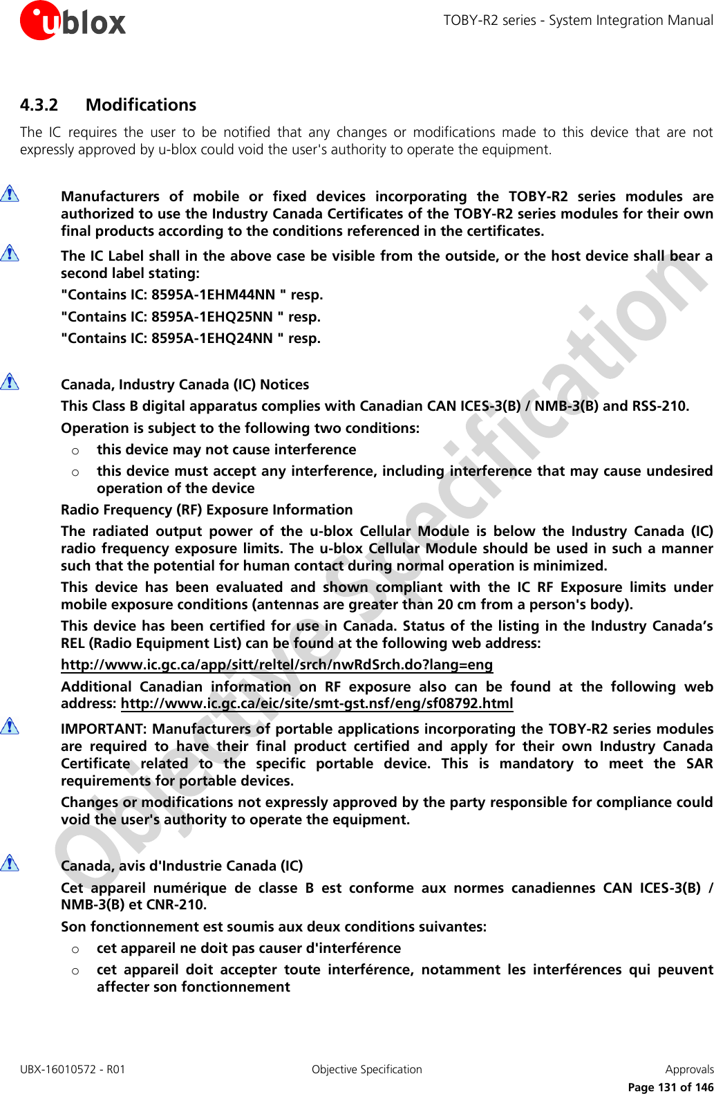 TOBY-R2 series - System Integration Manual UBX-16010572 - R01  Objective Specification  Approvals     Page 131 of 146 4.3.2 Modifications The  IC  requires  the  user  to  be  notified  that  any  changes  or  modifications  made  to  this  device  that  are  not expressly approved by u-blox could void the user&apos;s authority to operate the equipment.   Manufacturers  of  mobile  or  fixed  devices  incorporating  the  TOBY-R2  series  modules  are authorized to use the Industry Canada Certificates of the TOBY-R2 series modules for their own final products according to the conditions referenced in the certificates.  The IC Label shall in the above case be visible from the outside, or the host device shall bear a second label stating: &quot;Contains IC: 8595A-1EHM44NN &quot; resp. &quot;Contains IC: 8595A-1EHQ25NN &quot; resp. &quot;Contains IC: 8595A-1EHQ24NN &quot; resp.   Canada, Industry Canada (IC) Notices This Class B digital apparatus complies with Canadian CAN ICES-3(B) / NMB-3(B) and RSS-210. Operation is subject to the following two conditions: o this device may not cause interference o this device must accept any interference, including interference that may cause undesired operation of the device Radio Frequency (RF) Exposure Information The  radiated  output  power  of  the  u-blox  Cellular  Module  is  below  the  Industry  Canada  (IC) radio frequency  exposure limits.  The  u-blox Cellular  Module should be used  in  such a manner such that the potential for human contact during normal operation is minimized. This  device  has  been  evaluated  and  shown  compliant  with  the  IC  RF  Exposure  limits  under mobile exposure conditions (antennas are greater than 20 cm from a person&apos;s body). This device has been certified for use in Canada. Status of the listing in the Industry Canada’s REL (Radio Equipment List) can be found at the following web address: http://www.ic.gc.ca/app/sitt/reltel/srch/nwRdSrch.do?lang=eng Additional  Canadian  information  on  RF  exposure  also  can  be  found  at  the  following  web address: http://www.ic.gc.ca/eic/site/smt-gst.nsf/eng/sf08792.html  IMPORTANT: Manufacturers of portable applications incorporating the TOBY-R2 series modules are  required  to  have  their  final  product  certified  and  apply  for  their  own  Industry  Canada Certificate  related  to  the  specific  portable  device.  This  is  mandatory  to  meet  the  SAR requirements for portable devices. Changes or modifications not expressly approved by the party responsible for compliance could void the user&apos;s authority to operate the equipment.   Canada, avis d&apos;Industrie Canada (IC) Cet  appareil  numérique  de  classe  B  est  conforme  aux  normes  canadiennes  CAN  ICES-3(B)  / NMB-3(B) et CNR-210. Son fonctionnement est soumis aux deux conditions suivantes: o cet appareil ne doit pas causer d&apos;interférence o cet  appareil  doit  accepter  toute  interférence,  notamment  les  interférences  qui  peuvent affecter son fonctionnement 