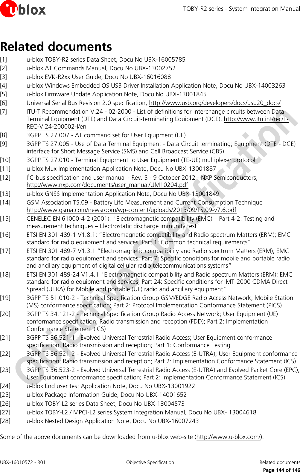 TOBY-R2 series - System Integration Manual UBX-16010572 - R01  Objective Specification  Related documents      Page 144 of 146 Related documents [1] u-blox TOBY-R2 series Data Sheet, Docu No UBX-16005785 [2] u-blox AT Commands Manual, Docu No UBX-13002752 [3] u-blox EVK-R2xx User Guide, Docu No UBX-16016088 [4] u-blox Windows Embedded OS USB Driver Installation Application Note, Docu No UBX-14003263 [5] u-blox Firmware Update Application Note, Docu No UBX-13001845 [6] Universal Serial Bus Revision 2.0 specification, http://www.usb.org/developers/docs/usb20_docs/  [7] ITU-T Recommendation V.24 - 02-2000 - List of definitions for interchange circuits between Data Terminal Equipment (DTE) and Data Circuit-terminating Equipment (DCE), http://www.itu.int/rec/T-REC-V.24-200002-I/en [8] 3GPP TS 27.007 - AT command set for User Equipment (UE)  [9] 3GPP TS 27.005 - Use of Data Terminal Equipment - Data Circuit terminating; Equipment (DTE - DCE) interface for Short Message Service (SMS) and Cell Broadcast Service (CBS)  [10] 3GPP TS 27.010 - Terminal Equipment to User Equipment (TE-UE) multiplexer protocol [11] u-blox Mux Implementation Application Note, Docu No UBX-13001887 [12] I2C-bus specification and user manual - Rev. 5 - 9 October 2012 - NXP Semiconductors, http://www.nxp.com/documents/user_manual/UM10204.pdf [13] u-blox GNSS Implementation Application Note, Docu No UBX-13001849  [14] GSM Association TS.09 - Battery Life Measurement and Current Consumption Technique http://www.gsma.com/newsroom/wp-content/uploads/2013/09/TS.09-v7.6.pdf  [15] CENELEC EN 61000-4-2 (2001): &quot;Electromagnetic compatibility (EMC) – Part 4-2: Testing and measurement techniques – Electrostatic discharge immunity test&quot;. [16] ETSI EN 301 489-1 V1.8.1: “Electromagnetic compatibility and Radio spectrum Matters (ERM); EMC standard for radio equipment and services; Part 1: Common technical requirements” [17] ETSI EN 301 489-7 V1.3.1 “Electromagnetic compatibility and Radio spectrum Matters (ERM); EMC standard for radio equipment and services; Part 7: Specific conditions for mobile and portable radio and ancillary equipment of digital cellular radio telecommunications systems“ [18] ETSI EN 301 489-24 V1.4.1 &quot;Electromagnetic compatibility and Radio spectrum Matters (ERM); EMC standard for radio equipment and services; Part 24: Specific conditions for IMT-2000 CDMA Direct Spread (UTRA) for Mobile and portable (UE) radio and ancillary equipment&quot; [19] 3GPP TS 51.010-2 - Technical Specification Group GSM/EDGE Radio Access Network; Mobile Station (MS) conformance specification; Part 2: Protocol Implementation Conformance Statement (PICS) [20] 3GPP TS 34.121-2 - Technical Specification Group Radio Access Network; User Equipment (UE) conformance specification; Radio transmission and reception (FDD); Part 2: Implementation Conformance Statement (ICS) [21] 3GPP TS 36.521-1 - Evolved Universal Terrestrial Radio Access; User Equipment conformance specification; Radio transmission and reception; Part 1: Conformance Testing [22] 3GPP TS 36.521-2 - Evolved Universal Terrestrial Radio Access (E-UTRA); User Equipment conformance specification; Radio transmission and reception; Part 2: Implementation Conformance Statement (ICS) [23] 3GPP TS 36.523-2 - Evolved Universal Terrestrial Radio Access (E-UTRA) and Evolved Packet Core (EPC); User Equipment conformance specification; Part 2: Implementation Conformance Statement (ICS) [24] u-blox End user test Application Note, Docu No UBX-13001922 [25] u-blox Package Information Guide, Docu No UBX-14001652 [26] u-blox TOBY-L2 series Data Sheet, Docu No UBX-13004573 [27] u-blox TOBY-L2 / MPCI-L2 series System Integration Manual, Docu No UBX- 13004618 [28] u-blox Nested Design Application Note, Docu No UBX-16007243  Some of the above documents can be downloaded from u-blox web-site (http://www.u-blox.com/). 
