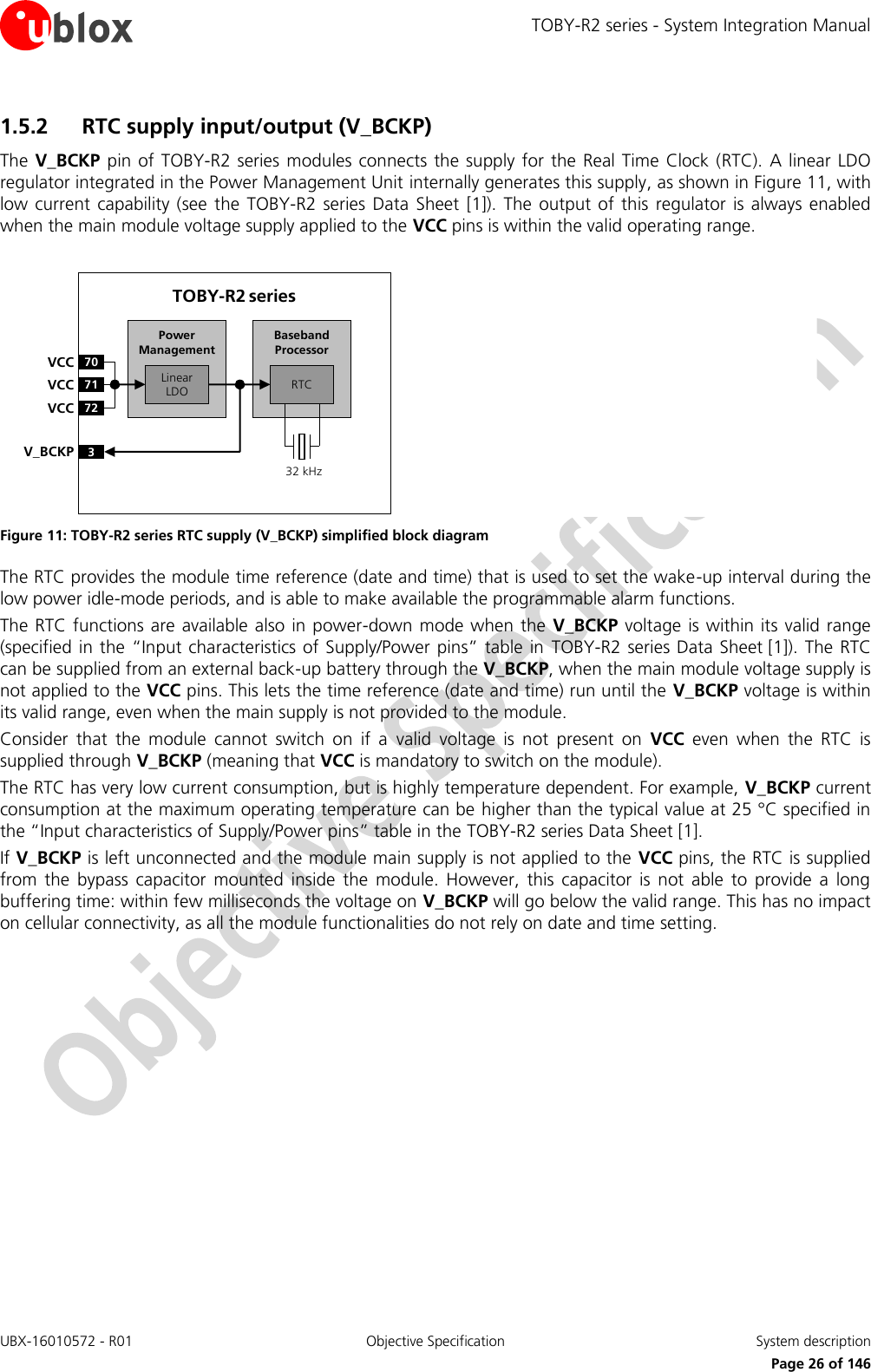 TOBY-R2 series - System Integration Manual UBX-16010572 - R01  Objective Specification  System description     Page 26 of 146 1.5.2 RTC supply input/output (V_BCKP)  The V_BCKP pin  of  TOBY-R2 series  modules connects  the supply for the Real Time  Clock  (RTC). A linear LDO regulator integrated in the Power Management Unit internally generates this supply, as shown in Figure 11, with low current  capability (see  the  TOBY-R2 series Data  Sheet  [1]).  The output  of  this  regulator  is always  enabled when the main module voltage supply applied to the VCC pins is within the valid operating range.  Baseband Processor70VCC71VCC72VCC3V_BCKPLinear LDOPower ManagementTOBY-R2 series32 kHzRTC Figure 11: TOBY-R2 series RTC supply (V_BCKP) simplified block diagram The RTC provides the module time reference (date and time) that is used to set the wake-up interval during the low power idle-mode periods, and is able to make available the programmable alarm functions. The RTC functions are available also in power-down  mode when the  V_BCKP voltage  is within its valid range (specified in the “Input characteristics of Supply/Power pins” table in  TOBY-R2 series Data Sheet [1]). The RTC can be supplied from an external back-up battery through the V_BCKP, when the main module voltage supply is not applied to the VCC pins. This lets the time reference (date and time) run until the V_BCKP voltage is within its valid range, even when the main supply is not provided to the module. Consider  that  the  module  cannot  switch  on  if  a  valid  voltage  is  not  present  on  VCC  even  when  the  RTC  is supplied through V_BCKP (meaning that VCC is mandatory to switch on the module). The RTC has very low current consumption, but is highly temperature dependent. For example, V_BCKP current consumption at the maximum operating temperature can be higher than the typical value at 25 °C specified in the “Input characteristics of Supply/Power pins” table in the TOBY-R2 series Data Sheet [1]. If V_BCKP is left unconnected and the module main supply is not applied to the VCC pins, the RTC is supplied from  the  bypass  capacitor  mounted  inside  the  module.  However,  this  capacitor  is  not  able  to  provide  a  long buffering time: within few milliseconds the voltage on V_BCKP will go below the valid range. This has no impact on cellular connectivity, as all the module functionalities do not rely on date and time setting.  