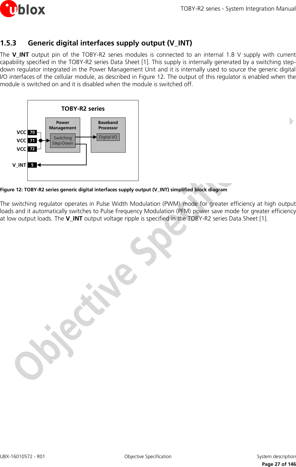 TOBY-R2 series - System Integration Manual UBX-16010572 - R01  Objective Specification  System description     Page 27 of 146 1.5.3 Generic digital interfaces supply output (V_INT)  The  V_INT  output  pin  of  the  TOBY-R2  series  modules  is  connected  to  an  internal  1.8  V  supply  with  current capability specified in the TOBY-R2 series Data Sheet [1]. This supply is internally generated by a switching step-down regulator integrated in the Power Management Unit and it is internally used to source the generic digital I/O interfaces of the cellular module, as described in Figure 12. The output of this regulator is enabled when the module is switched on and it is disabled when the module is switched off.  Baseband Processor70VCC71VCC72VCC5V_INTSwitchingStep-DownPower ManagementTOBY-R2 seriesDigital I/O Figure 12: TOBY-R2 series generic digital interfaces supply output (V_INT) simplified block diagram The switching regulator operates in Pulse Width Modulation (PWM)  mode for greater efficiency at high output loads and it automatically switches to Pulse Frequency Modulation (PFM) power save mode for greater efficiency at low output loads. The V_INT output voltage ripple is specified in the TOBY-R2 series Data Sheet [1].  