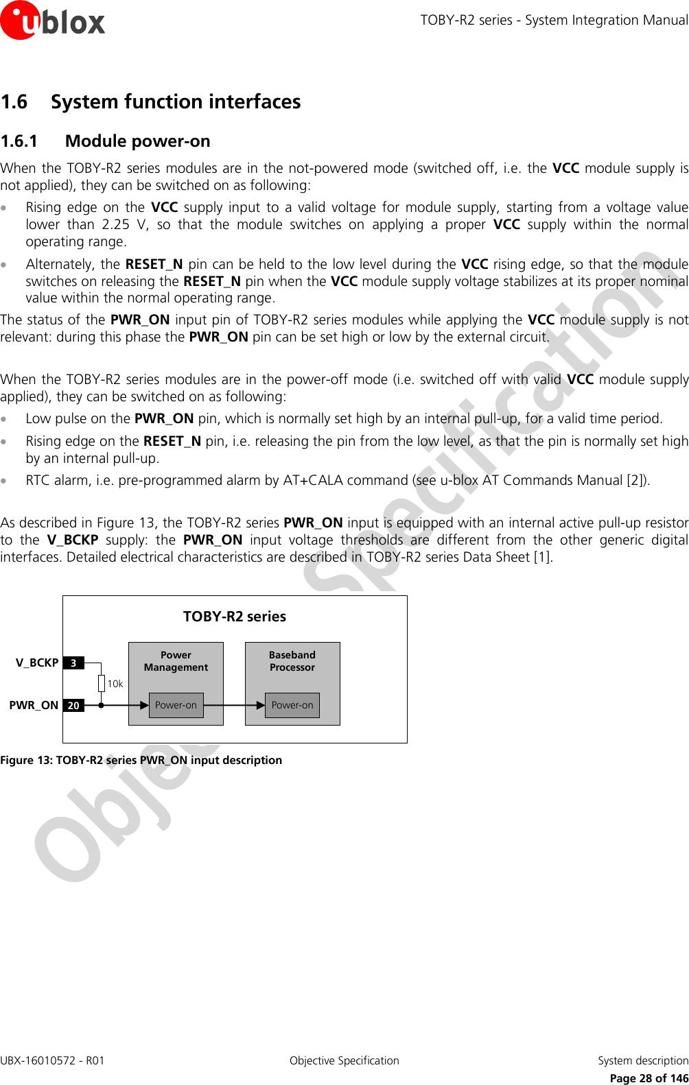 TOBY-R2 series - System Integration Manual UBX-16010572 - R01  Objective Specification  System description     Page 28 of 146 1.6 System function interfaces 1.6.1 Module power-on When the TOBY-R2 series modules are in the not-powered mode (switched off, i.e. the VCC module supply is not applied), they can be switched on as following:  Rising  edge  on  the  VCC  supply  input  to  a  valid  voltage  for module  supply,  starting  from  a  voltage  value lower  than  2.25  V,  so  that  the  module  switches  on  applying  a  proper  VCC  supply  within  the  normal operating range.  Alternately, the RESET_N pin can be held to the low level during the VCC rising edge, so that the module switches on releasing the RESET_N pin when the VCC module supply voltage stabilizes at its proper nominal value within the normal operating range. The status of the PWR_ON input pin of TOBY-R2 series modules while applying the VCC module supply is not relevant: during this phase the PWR_ON pin can be set high or low by the external circuit.  When the TOBY-R2 series modules are in the power-off mode (i.e. switched off with valid VCC module supply applied), they can be switched on as following:  Low pulse on the PWR_ON pin, which is normally set high by an internal pull-up, for a valid time period.  Rising edge on the RESET_N pin, i.e. releasing the pin from the low level, as that the pin is normally set high by an internal pull-up.  RTC alarm, i.e. pre-programmed alarm by AT+CALA command (see u-blox AT Commands Manual [2]).  As described in Figure 13, the TOBY-R2 series PWR_ON input is equipped with an internal active pull-up resistor to  the  V_BCKP  supply:  the  PWR_ON  input  voltage  thresholds  are  different  from  the  other  generic  digital interfaces. Detailed electrical characteristics are described in TOBY-R2 series Data Sheet [1].  Baseband Processor20PWR_ONTOBY-R2 series3V_BCKPPower-onPower ManagementPower-on10k Figure 13: TOBY-R2 series PWR_ON input description   