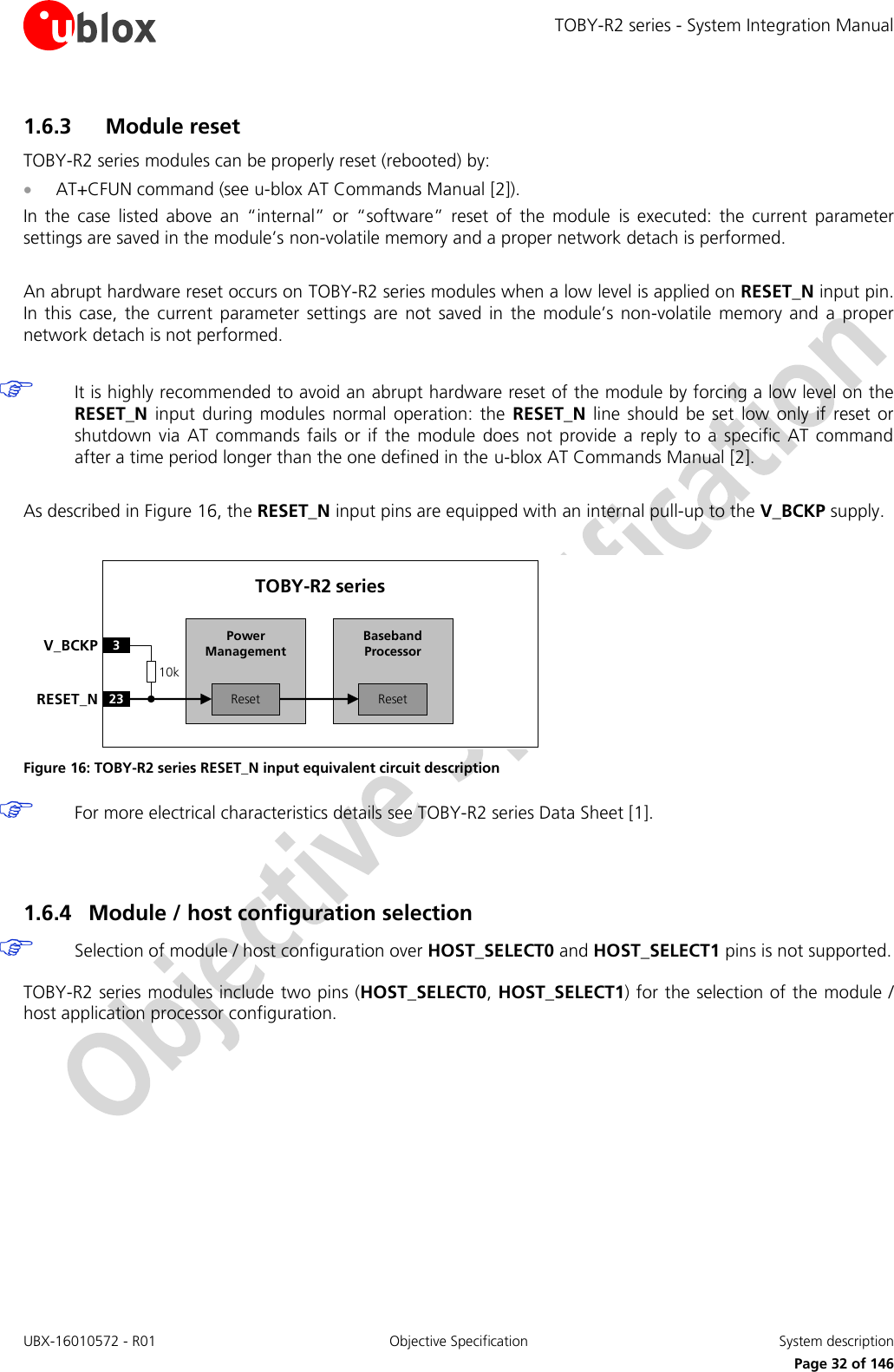 TOBY-R2 series - System Integration Manual UBX-16010572 - R01  Objective Specification  System description     Page 32 of 146 1.6.3 Module reset TOBY-R2 series modules can be properly reset (rebooted) by:  AT+CFUN command (see u-blox AT Commands Manual [2]). In  the  case  listed  above  an  “internal”  or  “software”  reset  of  the  module  is  executed:  the  current  parameter settings are saved in the module’s non-volatile memory and a proper network detach is performed.  An abrupt hardware reset occurs on TOBY-R2 series modules when a low level is applied on RESET_N input pin. In  this  case,  the  current  parameter  settings  are  not  saved  in  the  module’s  non-volatile  memory  and  a  proper network detach is not performed.   It is highly recommended to avoid an abrupt hardware reset of the module by forcing a low level on the RESET_N  input during  modules  normal operation:  the  RESET_N  line  should  be  set  low  only if  reset or shutdown  via  AT commands  fails  or if  the  module  does not  provide a  reply  to a  specific  AT command after a time period longer than the one defined in the u-blox AT Commands Manual [2].  As described in Figure 16, the RESET_N input pins are equipped with an internal pull-up to the V_BCKP supply.  Baseband Processor23RESET_NTOBY-R2 series3V_BCKPResetPower ManagementReset10k Figure 16: TOBY-R2 series RESET_N input equivalent circuit description  For more electrical characteristics details see TOBY-R2 series Data Sheet [1].   1.6.4 Module / host configuration selection  Selection of module / host configuration over HOST_SELECT0 and HOST_SELECT1 pins is not supported.  TOBY-R2 series modules include two pins (HOST_SELECT0, HOST_SELECT1) for the selection of the module / host application processor configuration.  