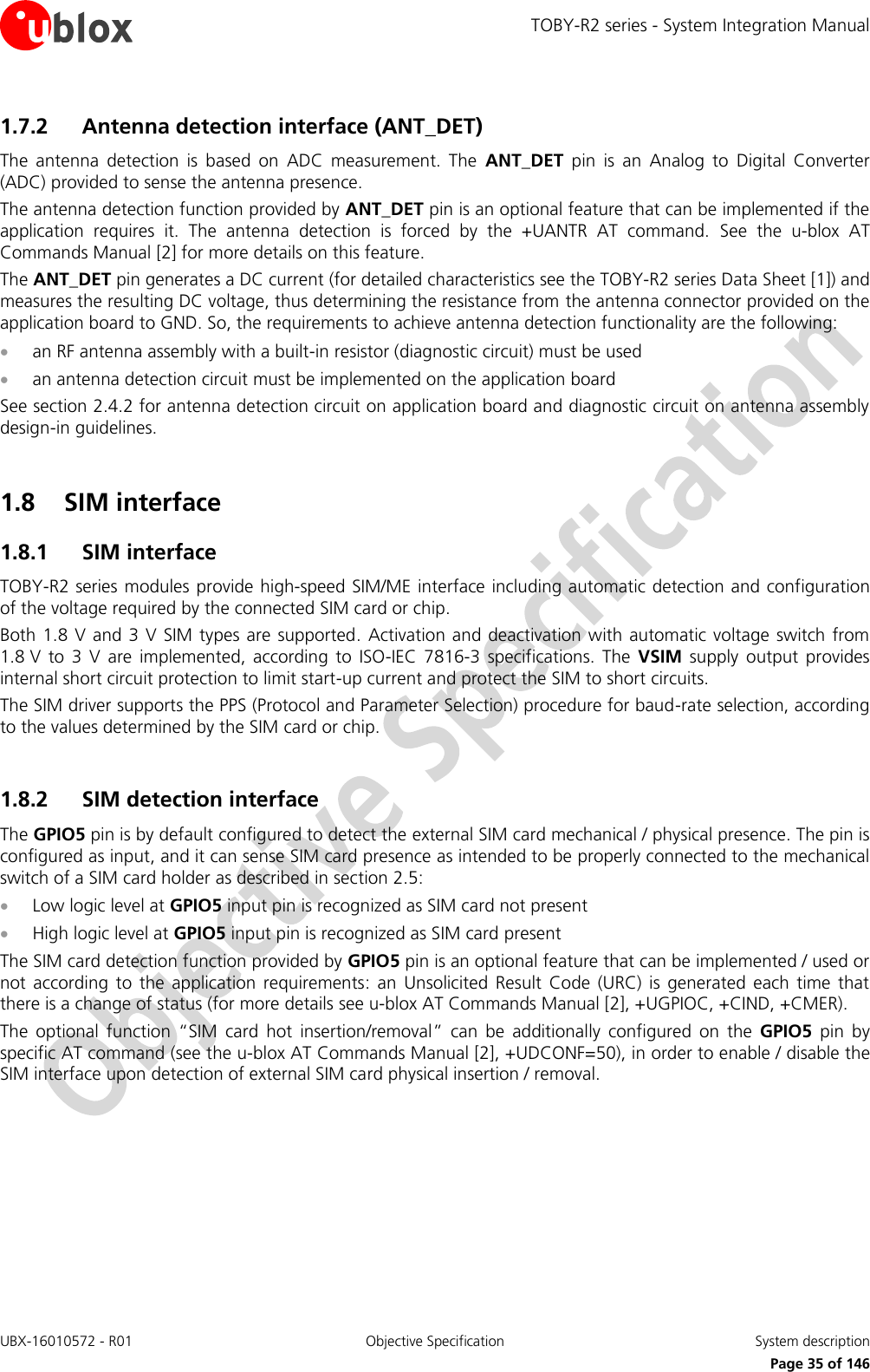 TOBY-R2 series - System Integration Manual UBX-16010572 - R01  Objective Specification  System description     Page 35 of 146 1.7.2 Antenna detection interface (ANT_DET) The  antenna  detection  is  based  on  ADC  measurement.  The  ANT_DET  pin  is  an  Analog  to  Digital  Converter (ADC) provided to sense the antenna presence. The antenna detection function provided by ANT_DET pin is an optional feature that can be implemented if the application  requires  it.  The  antenna  detection  is  forced  by  the  +UANTR  AT  command.  See  the  u-blox  AT Commands Manual [2] for more details on this feature. The ANT_DET pin generates a DC current (for detailed characteristics see the TOBY-R2 series Data Sheet [1]) and measures the resulting DC voltage, thus determining the resistance from the antenna connector provided on the application board to GND. So, the requirements to achieve antenna detection functionality are the following:  an RF antenna assembly with a built-in resistor (diagnostic circuit) must be used  an antenna detection circuit must be implemented on the application board See section 2.4.2 for antenna detection circuit on application board and diagnostic circuit on antenna assembly design-in guidelines.  1.8 SIM interface 1.8.1 SIM interface TOBY-R2 series modules provide high-speed SIM/ME interface including automatic detection and configuration of the voltage required by the connected SIM card or chip. Both 1.8 V and 3 V SIM types  are supported. Activation  and  deactivation with automatic  voltage switch from 1.8 V  to  3  V  are  implemented,  according  to  ISO-IEC  7816-3  specifications.  The  VSIM  supply  output  provides internal short circuit protection to limit start-up current and protect the SIM to short circuits. The SIM driver supports the PPS (Protocol and Parameter Selection) procedure for baud-rate selection, according to the values determined by the SIM card or chip.  1.8.2 SIM detection interface The GPIO5 pin is by default configured to detect the external SIM card mechanical / physical presence. The pin is configured as input, and it can sense SIM card presence as intended to be properly connected to the mechanical switch of a SIM card holder as described in section 2.5:  Low logic level at GPIO5 input pin is recognized as SIM card not present  High logic level at GPIO5 input pin is recognized as SIM card present The SIM card detection function provided by GPIO5 pin is an optional feature that can be implemented / used or not  according  to  the  application  requirements:  an  Unsolicited  Result  Code  (URC)  is generated  each  time  that there is a change of status (for more details see u-blox AT Commands Manual [2], +UGPIOC, +CIND, +CMER). The  optional  function  “SIM  card  hot  insertion/removal”  can  be  additionally  configured  on  the  GPIO5  pin  by specific AT command (see the u-blox AT Commands Manual [2], +UDCONF=50), in order to enable / disable the SIM interface upon detection of external SIM card physical insertion / removal.  