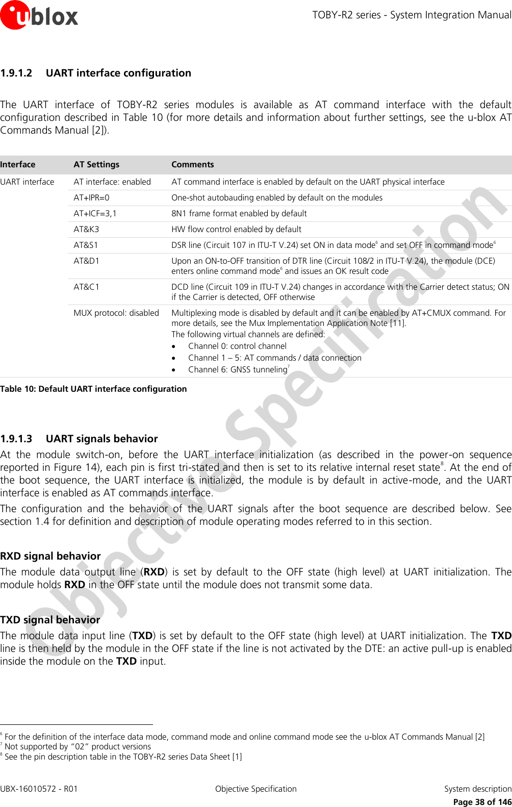 TOBY-R2 series - System Integration Manual UBX-16010572 - R01  Objective Specification  System description     Page 38 of 146 1.9.1.2 UART interface configuration  The  UART  interface  of  TOBY-R2  series  modules  is  available  as  AT  command  interface  with  the  default configuration described in Table 10 (for more details and information about further settings, see the u-blox AT Commands Manual [2]).  Interface AT Settings Comments UART interface AT interface: enabled AT command interface is enabled by default on the UART physical interface  AT+IPR=0 One-shot autobauding enabled by default on the modules  AT+ICF=3,1 8N1 frame format enabled by default  AT&amp;K3 HW flow control enabled by default  AT&amp;S1 DSR line (Circuit 107 in ITU-T V.24) set ON in data mode6 and set OFF in command mode6  AT&amp;D1 Upon an ON-to-OFF transition of DTR line (Circuit 108/2 in ITU-T V.24), the module (DCE) enters online command mode6 and issues an OK result code  AT&amp;C1 DCD line (Circuit 109 in ITU-T V.24) changes in accordance with the Carrier detect status; ON if the Carrier is detected, OFF otherwise  MUX protocol: disabled Multiplexing mode is disabled by default and it can be enabled by AT+CMUX command. For more details, see the Mux Implementation Application Note [11]. The following virtual channels are defined:  Channel 0: control channel  Channel 1 – 5: AT commands / data connection  Channel 6: GNSS tunneling7 Table 10: Default UART interface configuration  1.9.1.3 UART signals behavior At  the  module  switch-on,  before  the  UART  interface  initialization  (as  described  in  the  power-on  sequence reported in Figure 14), each pin is first tri-stated and then is set to its relative internal reset state8. At the end of the  boot  sequence,  the  UART  interface  is  initialized,  the  module  is  by  default  in  active-mode,  and  the  UART interface is enabled as AT commands interface. The  configuration  and  the  behavior  of  the  UART  signals  after  the  boot  sequence  are  described  below.  See section 1.4 for definition and description of module operating modes referred to in this section.  RXD signal behavior The  module  data  output  line  (RXD)  is  set  by  default  to  the  OFF  state  (high  level)  at  UART  initialization.  The module holds RXD in the OFF state until the module does not transmit some data.  TXD signal behavior The module data input line (TXD) is set by default to the OFF state (high level) at UART initialization. The  TXD line is then held by the module in the OFF state if the line is not activated by the DTE: an active pull-up is enabled inside the module on the TXD input.                                                        6 For the definition of the interface data mode, command mode and online command mode see the u-blox AT Commands Manual [2] 7 Not supported by “02” product versions 8 See the pin description table in the TOBY-R2 series Data Sheet [1] 