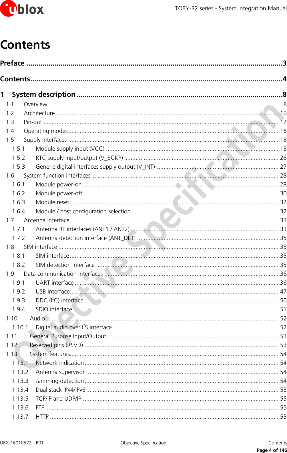 TOBY-R2 series - System Integration Manual UBX-16010572 - R01  Objective Specification  Contents     Page 4 of 146 Contents Preface ................................................................................................................................ 3 Contents .............................................................................................................................. 4 1 System description ....................................................................................................... 8 1.1 Overview .............................................................................................................................................. 8 1.2 Architecture ........................................................................................................................................ 10 1.3 Pin-out ............................................................................................................................................... 12 1.4 Operating modes ................................................................................................................................ 16 1.5 Supply interfaces ................................................................................................................................ 18 1.5.1 Module supply input (VCC) ......................................................................................................... 18 1.5.2 RTC supply input/output (V_BCKP) .............................................................................................. 26 1.5.3 Generic digital interfaces supply output (V_INT) ........................................................................... 27 1.6 System function interfaces .................................................................................................................. 28 1.6.1 Module power-on ....................................................................................................................... 28 1.6.2 Module power-off ....................................................................................................................... 30 1.6.3 Module reset ............................................................................................................................... 32 1.6.4 Module / host configuration selection ......................................................................................... 32 1.7 Antenna interface ............................................................................................................................... 33 1.7.1 Antenna RF interfaces (ANT1 / ANT2) .......................................................................................... 33 1.7.2 Antenna detection interface (ANT_DET) ...................................................................................... 35 1.8 SIM interface ...................................................................................................................................... 35 1.8.1 SIM interface ............................................................................................................................... 35 1.8.2 SIM detection interface ............................................................................................................... 35 1.9 Data communication interfaces .......................................................................................................... 36 1.9.1 UART interface ............................................................................................................................ 36 1.9.2 USB interface............................................................................................................................... 47 1.9.3 DDC (I2C) interface ...................................................................................................................... 50 1.9.4 SDIO interface ............................................................................................................................. 51 1.10 Audio .............................................................................................................................................. 52 1.10.1 Digital audio over I2S interface ..................................................................................................... 52 1.11 General Purpose Input/Output ........................................................................................................ 53 1.12 Reserved pins (RSVD) ...................................................................................................................... 53 1.13 System features............................................................................................................................... 54 1.13.1 Network indication ...................................................................................................................... 54 1.13.2 Antenna supervisor ..................................................................................................................... 54 1.13.3 Jamming detection ...................................................................................................................... 54 1.13.4 Dual stack IPv4/IPv6 ..................................................................................................................... 55 1.13.5 TCP/IP and UDP/IP ....................................................................................................................... 55 1.13.6 FTP .............................................................................................................................................. 55 1.13.7 HTTP ........................................................................................................................................... 55 