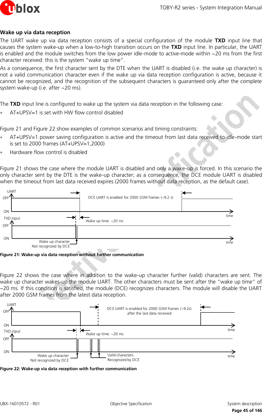 TOBY-R2 series - System Integration Manual UBX-16010572 - R01  Objective Specification  System description     Page 45 of 146 Wake up via data reception The  UART  wake  up  via  data  reception  consists  of  a  special  configuration  of  the  module  TXD  input  line  that causes the system wake-up when a low-to-high transition occurs on the TXD input line. In particular, the UART is enabled and the module switches from the low power idle-mode to active-mode within ~20 ms from the first character received: this is the system “wake up time”. As a consequence, the first character sent by the DTE when the UART is disabled (i.e. the wake up character) is not a valid communication character even if the wake up via data reception configuration is active, because it cannot be recognized, and the recognition of the subsequent characters is guaranteed only after the complete system wake-up (i.e. after ~20 ms).  The TXD input line is configured to wake up the system via data reception in the following case:  AT+UPSV=1 is set with HW flow control disabled  Figure 21 and Figure 22 show examples of common scenarios and timing constraints:  AT+UPSV=1 power saving configuration is active and the timeout from last data received to idle-mode start is set to 2000 frames (AT+UPSV=1,2000)  Hardware flow control is disabled  Figure 21 shows the case where the module UART is disabled and only a wake-up is forced. In this scenario the only character sent by the DTE is the wake-up character; as a consequence, the DCE module UART is disabled when the timeout from last data received expires (2000 frames without data reception, as the default case). Wake up character        Not recognized by DCEOFFONDCE UART is enabled for 2000 GSM frames (~9.2 s)time Wake up time: ~20 mstime TXD inputUARTOFFON Figure 21: Wake-up via data reception without further communication  Figure  22  shows  the  case  where  in addition  to  the  wake-up  character  further  (valid) characters  are  sent.  The wake up character wakes-up the module UART. The other characters must be sent after the “wake up time” of ~20 ms. If this condition is satisfied, the module (DCE) recognizes characters. The module will disable the UART after 2000 GSM frames from the latest data reception. Wake up character        Not recognized by DCEValid characters          Recognized by DCEDCE UART is enabled for 2000 GSM frames (~9.2s) after the last data receivedtime Wake up time: ~20 mstime OFFONTXD inputUARTOFFON Figure 22: Wake-up via data reception with further communication  