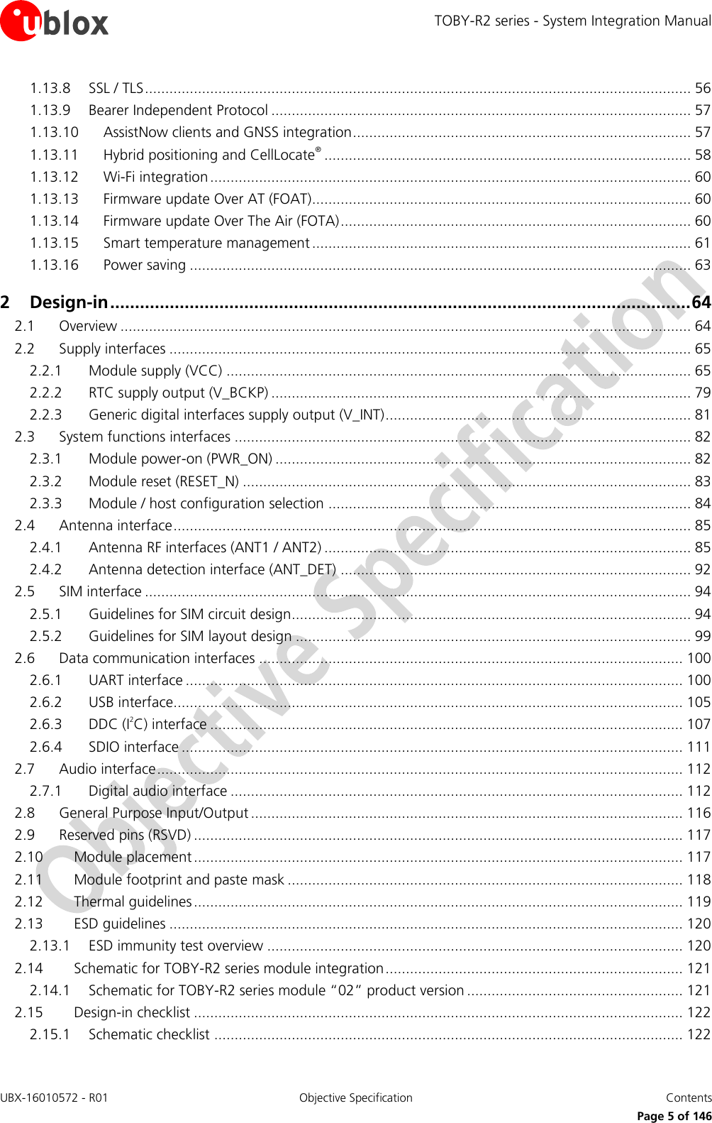 TOBY-R2 series - System Integration Manual UBX-16010572 - R01  Objective Specification  Contents     Page 5 of 146 1.13.8 SSL / TLS ...................................................................................................................................... 56 1.13.9 Bearer Independent Protocol ....................................................................................................... 57 1.13.10 AssistNow clients and GNSS integration ................................................................................... 57 1.13.11 Hybrid positioning and CellLocate® .......................................................................................... 58 1.13.12 Wi-Fi integration ...................................................................................................................... 60 1.13.13 Firmware update Over AT (FOAT)............................................................................................. 60 1.13.14 Firmware update Over The Air (FOTA) ...................................................................................... 60 1.13.15 Smart temperature management ............................................................................................. 61 1.13.16 Power saving ........................................................................................................................... 63 2 Design-in ..................................................................................................................... 64 2.1 Overview ............................................................................................................................................ 64 2.2 Supply interfaces ................................................................................................................................ 65 2.2.1 Module supply (VCC) .................................................................................................................. 65 2.2.2 RTC supply output (V_BCKP) ....................................................................................................... 79 2.2.3 Generic digital interfaces supply output (V_INT) ........................................................................... 81 2.3 System functions interfaces ................................................................................................................ 82 2.3.1 Module power-on (PWR_ON) ...................................................................................................... 82 2.3.2 Module reset (RESET_N) .............................................................................................................. 83 2.3.3 Module / host configuration selection ......................................................................................... 84 2.4 Antenna interface ............................................................................................................................... 85 2.4.1 Antenna RF interfaces (ANT1 / ANT2) .......................................................................................... 85 2.4.2 Antenna detection interface (ANT_DET) ...................................................................................... 92 2.5 SIM interface ...................................................................................................................................... 94 2.5.1 Guidelines for SIM circuit design.................................................................................................. 94 2.5.2 Guidelines for SIM layout design ................................................................................................. 99 2.6 Data communication interfaces ........................................................................................................ 100 2.6.1 UART interface .......................................................................................................................... 100 2.6.2 USB interface............................................................................................................................. 105 2.6.3 DDC (I2C) interface .................................................................................................................... 107 2.6.4 SDIO interface ........................................................................................................................... 111 2.7 Audio interface ................................................................................................................................. 112 2.7.1 Digital audio interface ............................................................................................................... 112 2.8 General Purpose Input/Output .......................................................................................................... 116 2.9 Reserved pins (RSVD) ........................................................................................................................ 117 2.10 Module placement ........................................................................................................................ 117 2.11 Module footprint and paste mask ................................................................................................. 118 2.12 Thermal guidelines ........................................................................................................................ 119 2.13 ESD guidelines .............................................................................................................................. 120 2.13.1 ESD immunity test overview ...................................................................................................... 120 2.14 Schematic for TOBY-R2 series module integration ......................................................................... 121 2.14.1 Schematic for TOBY-R2 series module “02” product version ..................................................... 121 2.15 Design-in checklist ........................................................................................................................ 122 2.15.1 Schematic checklist ................................................................................................................... 122 