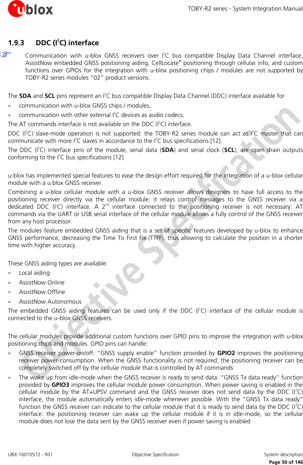 TOBY-R2 series - System Integration Manual UBX-16010572 - R01  Objective Specification  System description     Page 50 of 146 1.9.3 DDC (I2C) interface  Communication  with  u-blox  GNSS  receivers  over  I2C  bus  compatible  Display  Data  Channel  interface, AssistNow embedded GNSS positioning aiding, CellLocate® positioning through cellular info, and custom functions  over  GPIOs  for  the  integration  with  u-blox  positioning  chips  /  modules  are  not  supported  by TOBY-R2 series modules “02” product versions.  The SDA and SCL pins represent an I2C bus compatible Display Data Channel (DDC) interface available for   communication with u-blox GNSS chips / modules,  communication with other external I2C devices as audio codecs. The AT commands interface is not available on the DDC (I2C) interface. DDC  (I2C)  slave-mode  operation  is  not  supported:  the  TOBY-R2  series  module  can  act  as  I2C  master  that  can communicate with more I2C slaves in accordance to the I2C bus specifications [12]. The  DDC  (I2C)  interface  pins  of  the  module,  serial  data  (SDA)  and  serial  clock  (SCL),  are  open  drain  outputs conforming to the I2C bus specifications [12].  u-blox has implemented special features to ease the design effort required for the integration of a u-blox cellular module with a u blox GNSS receiver. Combining  a  u-blox  cellular  module  with  a  u-blox  GNSS  receiver  allows  designers  to  have  full  access  to  the positioning  receiver  directly  via  the  cellular  module:  it  relays  control  messages  to  the  GNSS  receiver  via  a dedicated  DDC  (I2C)  interface.  A  2nd  interface  connected  to  the  positioning  receiver  is  not  necessary:  AT commands via the UART or USB serial interface of the cellular module allows a fully control of the GNSS receiver from any host processor. The modules feature embedded GNSS aiding that is a  set of specific features developed by u-blox to enhance GNSS performance, decreasing the Time To First Fix (TTFF), thus allowing to calculate the position in a shorter time with higher accuracy.  These GNSS aiding types are available:  Local aiding  AssistNow Online  AssistNow Offline  AssistNow Autonomous The  embedded  GNSS  aiding  features  can  be  used  only  if  the  DDC  (I2C)  interface  of  the  cellular  module  is connected to the u-blox GNSS receivers.  The cellular modules provide additional custom functions over GPIO pins to improve the integration with u-blox positioning chips and modules. GPIO pins can handle:  GNSS receiver  power-on/off:  “GNSS  supply enable” function  provided by  GPIO2 improves the positioning receiver power consumption. When the GNSS functionality is not required, the positioning receiver can be completely switched off by the cellular module that is controlled by AT commands  The wake up from idle-mode when the GNSS receiver is ready to send data: “GNSS Tx data ready” function provided by GPIO3 improves the cellular module power consumption. When power saving is enabled in the cellular  module  by  the  AT+UPSV  command  and  the  GNSS  receiver  does  not  send  data  by  the  DDC  (I2C) interface,  the  module automatically  enters  idle-mode  whenever  possible.  With  the  “GNSS  Tx  data ready” function the GNSS receiver can indicate to the cellular module that it is ready to send data by the DDC (I2C) interface:  the  positioning  receiver  can  wake  up  the  cellular  module  if  it  is  in  idle-mode,  so  the  cellular module does not lose the data sent by the GNSS receiver even if power saving is enabled 