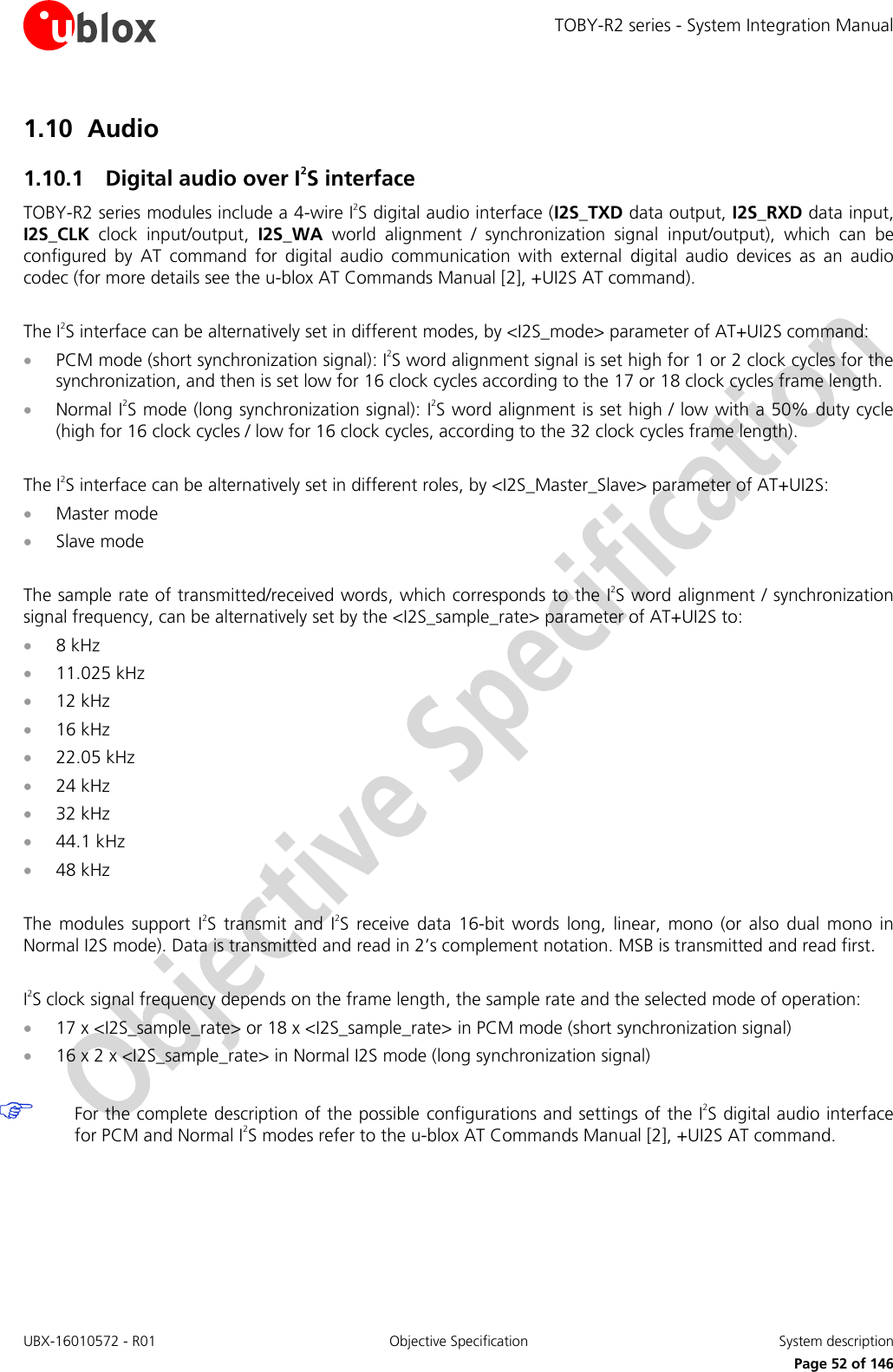 TOBY-R2 series - System Integration Manual UBX-16010572 - R01  Objective Specification  System description     Page 52 of 146 1.10 Audio 1.10.1 Digital audio over I2S interface TOBY-R2 series modules include a 4-wire I2S digital audio interface (I2S_TXD data output, I2S_RXD data input, I2S_CLK  clock  input/output,  I2S_WA  world  alignment  /  synchronization  signal  input/output),  which  can  be configured  by  AT  command  for  digital  audio  communication  with  external  digital  audio  devices  as  an  audio codec (for more details see the u-blox AT Commands Manual [2], +UI2S AT command).  The I2S interface can be alternatively set in different modes, by &lt;I2S_mode&gt; parameter of AT+UI2S command:  PCM mode (short synchronization signal): I2S word alignment signal is set high for 1 or 2 clock cycles for the synchronization, and then is set low for 16 clock cycles according to the 17 or 18 clock cycles frame length.  Normal I2S mode (long synchronization signal): I2S word alignment is set high / low with a 50% duty cycle (high for 16 clock cycles / low for 16 clock cycles, according to the 32 clock cycles frame length).  The I2S interface can be alternatively set in different roles, by &lt;I2S_Master_Slave&gt; parameter of AT+UI2S:  Master mode  Slave mode  The sample rate of transmitted/received words, which corresponds to the I2S word alignment / synchronization signal frequency, can be alternatively set by the &lt;I2S_sample_rate&gt; parameter of AT+UI2S to:  8 kHz  11.025 kHz  12 kHz  16 kHz  22.05 kHz  24 kHz  32 kHz  44.1 kHz  48 kHz  The  modules  support  I2S  transmit  and  I2S  receive  data  16-bit  words  long,  linear,  mono  (or also  dual  mono  in Normal I2S mode). Data is transmitted and read in 2’s complement notation. MSB is transmitted and read first.  I2S clock signal frequency depends on the frame length, the sample rate and the selected mode of operation:  17 x &lt;I2S_sample_rate&gt; or 18 x &lt;I2S_sample_rate&gt; in PCM mode (short synchronization signal)  16 x 2 x &lt;I2S_sample_rate&gt; in Normal I2S mode (long synchronization signal)   For the complete description of the possible configurations and settings of the I2S digital audio interface for PCM and Normal I2S modes refer to the u-blox AT Commands Manual [2], +UI2S AT command.  