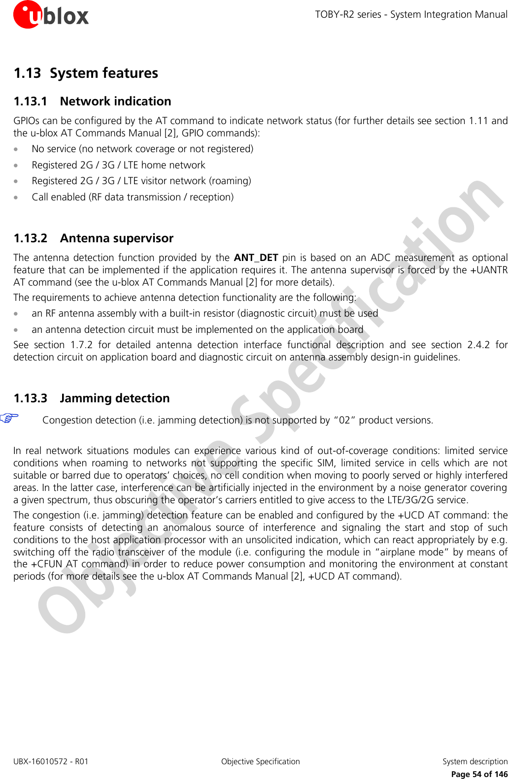 TOBY-R2 series - System Integration Manual UBX-16010572 - R01  Objective Specification  System description     Page 54 of 146 1.13 System features 1.13.1 Network indication GPIOs can be configured by the AT command to indicate network status (for further details see section 1.11 and the u-blox AT Commands Manual [2], GPIO commands):  No service (no network coverage or not registered)  Registered 2G / 3G / LTE home network  Registered 2G / 3G / LTE visitor network (roaming)  Call enabled (RF data transmission / reception)  1.13.2 Antenna supervisor The  antenna  detection  function  provided by  the ANT_DET  pin  is based  on  an ADC measurement  as  optional feature that can be implemented if the application requires it. The antenna  supervisor is forced by the +UANTR AT command (see the u-blox AT Commands Manual [2] for more details). The requirements to achieve antenna detection functionality are the following:  an RF antenna assembly with a built-in resistor (diagnostic circuit) must be used  an antenna detection circuit must be implemented on the application board See  section  1.7.2  for  detailed  antenna  detection  interface  functional  description  and  see  section  2.4.2  for detection circuit on application board and diagnostic circuit on antenna assembly design-in guidelines.  1.13.3 Jamming detection  Congestion detection (i.e. jamming detection) is not supported by “02” product versions.  In  real  network  situations  modules  can  experience  various  kind  of  out-of-coverage  conditions:  limited  service conditions  when  roaming  to  networks  not  supporting  the  specific  SIM,  limited  service  in  cells  which  are  not suitable or barred due to operators’ choices, no cell condition when moving to poorly served or highly interfered areas. In the latter case, interference can be artificially injected in the environment by a noise generator covering a given spectrum, thus obscuring the operator’s carriers entitled to give access to the LTE/3G/2G service. The congestion (i.e. jamming) detection feature can be enabled and configured by the +UCD AT command: the feature  consists  of  detecting  an  anomalous  source  of  interference  and  signaling  the  start  and  stop  of  such conditions to the host application processor with an unsolicited indication, which can react appropriately by e.g. switching off the radio transceiver of the module (i.e. configuring the module in “airplane mode” by means of the +CFUN AT command) in order to reduce power consumption and monitoring the environment at constant periods (for more details see the u-blox AT Commands Manual [2], +UCD AT command).  