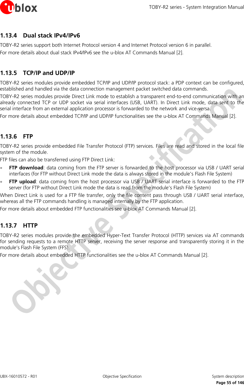 TOBY-R2 series - System Integration Manual UBX-16010572 - R01  Objective Specification  System description     Page 55 of 146 1.13.4 Dual stack IPv4/IPv6 TOBY-R2 series support both Internet Protocol version 4 and Internet Protocol version 6 in parallel. For more details about dual stack IPv4/IPv6 see the u-blox AT Commands Manual [2].  1.13.5 TCP/IP and UDP/IP TOBY-R2 series modules provide embedded TCP/IP and UDP/IP protocol stack: a PDP context can be configured, established and handled via the data connection management packet switched data commands.  TOBY-R2 series modules provide Direct Link mode to establish a transparent end-to-end communication with an already  connected  TCP  or  UDP  socket via serial  interfaces  (USB,  UART).  In Direct  Link mode,  data sent  to  the serial interface from an external application processor is forwarded to the network and vice-versa. For more details about embedded TCP/IP and UDP/IP functionalities see the u-blox AT Commands Manual [2].  1.13.6 FTP  TOBY-R2 series provide embedded File Transfer Protocol (FTP) services. Files are read and stored in the local file system of the module. FTP files can also be transferred using FTP Direct Link:  FTP download: data coming from the FTP server is forwarded to the host processor via USB / UART serial interfaces (for FTP without Direct Link mode the data is always stored in the module’s Flash File System)  FTP  upload: data coming from the  host processor via USB / UART serial interface is forwarded to the FTP server (for FTP without Direct Link mode the data is read from the module’s Flash File System) When Direct Link is used for a FTP file transfer, only the file content pass through  USB / UART serial interface, whereas all the FTP commands handling is managed internally by the FTP application. For more details about embedded FTP functionalities see u-blox AT Commands Manual [2].  1.13.7 HTTP  TOBY-R2 series modules provide the embedded Hyper-Text Transfer Protocol (HTTP) services via AT commands for sending requests to a remote HTTP server, receiving the server response and transparently storing it in the module’s Flash File System (FFS).  For more details about embedded HTTP functionalities see the u-blox AT Commands Manual [2].  