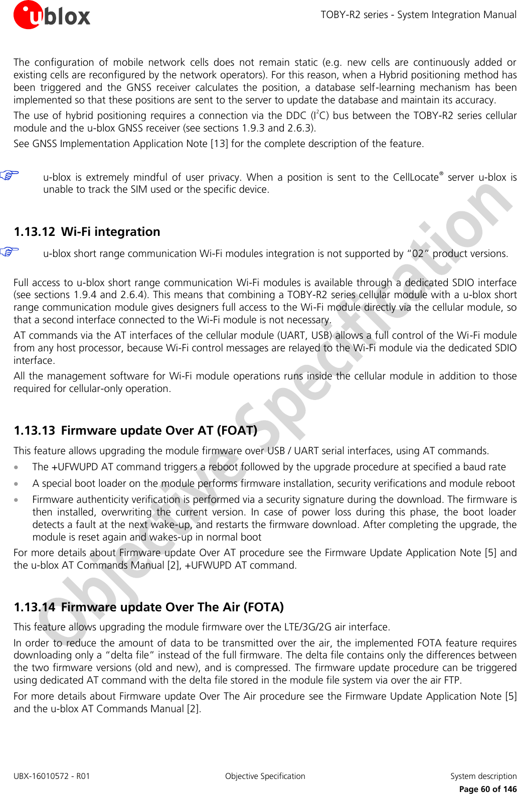 TOBY-R2 series - System Integration Manual UBX-16010572 - R01  Objective Specification  System description     Page 60 of 146 The  configuration  of  mobile  network  cells  does  not  remain  static  (e.g.  new  cells  are  continuously  added  or existing cells are reconfigured by the network operators). For this reason, when a Hybrid positioning method has been  triggered  and  the  GNSS  receiver  calculates  the  position,  a  database  self-learning  mechanism  has  been implemented so that these positions are sent to the server to update the database and maintain its accuracy. The use of hybrid positioning requires a connection via the DDC (I2C) bus between the TOBY-R2 series cellular module and the u-blox GNSS receiver (see sections 1.9.3 and 2.6.3). See GNSS Implementation Application Note [13] for the complete description of the feature.   u-blox  is  extremely  mindful  of  user  privacy.  When  a  position  is  sent  to  the  CellLocate®  server  u-blox  is unable to track the SIM used or the specific device.  1.13.12 Wi-Fi integration  u-blox short range communication Wi-Fi modules integration is not supported by “02” product versions.  Full access to u-blox short range communication Wi-Fi modules is available through a dedicated SDIO interface (see sections 1.9.4 and 2.6.4). This means that combining a TOBY-R2 series cellular module with a u-blox short range communication module gives designers full access to the Wi-Fi module directly via the cellular module, so that a second interface connected to the Wi-Fi module is not necessary.  AT commands via the AT interfaces of the cellular module (UART, USB) allows a full control of the Wi-Fi module from any host processor, because Wi-Fi control messages are relayed to the Wi-Fi module via the dedicated SDIO interface. All the management software for Wi-Fi module operations runs inside the cellular module in  addition to those required for cellular-only operation.  1.13.13 Firmware update Over AT (FOAT) This feature allows upgrading the module firmware over USB / UART serial interfaces, using AT commands.  The +UFWUPD AT command triggers a reboot followed by the upgrade procedure at specified a baud rate  A special boot loader on the module performs firmware installation, security verifications and module reboot  Firmware authenticity verification is performed via a security signature during the download. The firmware is then  installed,  overwriting  the  current  version.  In  case  of  power  loss  during  this  phase,  the  boot  loader detects a fault at the next wake-up, and restarts the firmware download. After completing the upgrade, the module is reset again and wakes-up in normal boot For more details about Firmware update Over AT procedure see the Firmware Update Application Note [5] and the u-blox AT Commands Manual [2], +UFWUPD AT command.  1.13.14 Firmware update Over The Air (FOTA) This feature allows upgrading the module firmware over the LTE/3G/2G air interface.  In order to reduce the amount of data to be transmitted over the air, the implemented FOTA feature requires downloading only a “delta file” instead of the full firmware. The delta file contains only the differences between the two firmware versions (old and new), and is compressed. The firmware update procedure can be triggered using dedicated AT command with the delta file stored in the module file system via over the air FTP. For more details about Firmware update Over The Air procedure see the Firmware Update Application Note [5] and the u-blox AT Commands Manual [2].  
