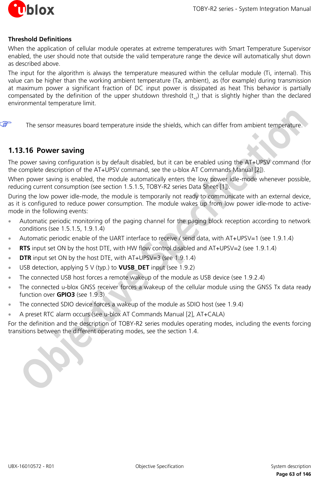 TOBY-R2 series - System Integration Manual UBX-16010572 - R01  Objective Specification  System description     Page 63 of 146 Threshold Definitions When the application of cellular module operates at extreme temperatures with Smart Temperature Supervisor enabled, the user should note that outside the valid temperature range the device will automatically shut down as described above. The  input  for the  algorithm  is always  the  temperature  measured within  the  cellular  module (Ti,  internal). This value can be higher than the working ambient temperature (Ta, ambient),  as (for example) during transmission at  maximum  power  a  significant  fraction  of  DC  input  power  is  dissipated  as  heat  This  behavior  is  partially compensated  by  the  definition  of  the  upper shutdown  threshold  (t+2)  that  is slightly  higher  than  the  declared environmental temperature limit.   The sensor measures board temperature inside the shields, which can differ from ambient temperature.  1.13.16 Power saving The power saving configuration is by default disabled, but it can be enabled using the AT+UPSV command (for the complete description of the AT+UPSV command, see the u-blox AT Commands Manual [2]). When power saving is enabled, the module automatically enters the low power idle-mode whenever possible, reducing current consumption (see section 1.5.1.5, TOBY-R2 series Data Sheet [1]). During the low power idle-mode, the module is temporarily not ready to communicate with an external device, as it is configured to reduce power consumption. The module wakes up from  low power idle-mode to active-mode in the following events:  Automatic periodic monitoring of the paging channel for the paging block reception according to network conditions (see 1.5.1.5, 1.9.1.4)  Automatic periodic enable of the UART interface to receive / send data, with AT+UPSV=1 (see 1.9.1.4)   RTS input set ON by the host DTE, with HW flow control disabled and AT+UPSV=2 (see 1.9.1.4)   DTR input set ON by the host DTE, with AT+UPSV=3 (see 1.9.1.4)   USB detection, applying 5 V (typ.) to VUSB_DET input (see 1.9.2)  The connected USB host forces a remote wakeup of the module as USB device (see 1.9.2.4)  The connected u-blox GNSS receiver forces a wakeup of the cellular module using the GNSS Tx data ready function over GPIO3 (see 1.9.3)  The connected SDIO device forces a wakeup of the module as SDIO host (see 1.9.4)  A preset RTC alarm occurs (see u-blox AT Commands Manual [2], AT+CALA) For the definition and the description of TOBY-R2 series modules operating modes, including the events forcing transitions between the different operating modes, see the section 1.4. 