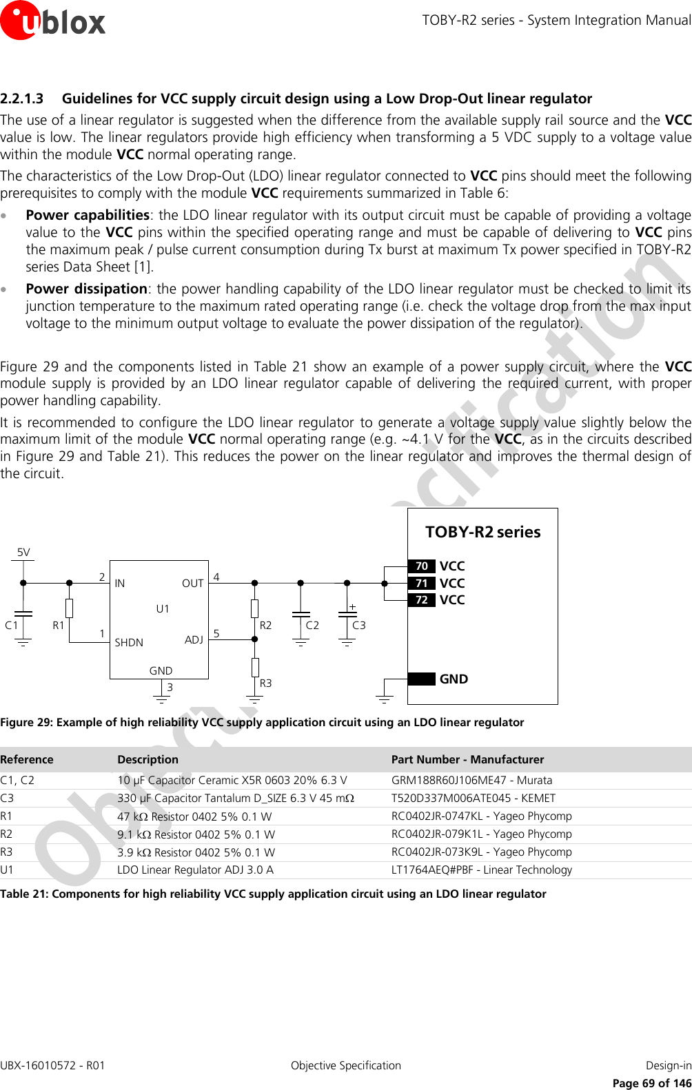 TOBY-R2 series - System Integration Manual UBX-16010572 - R01  Objective Specification  Design-in     Page 69 of 146 2.2.1.3 Guidelines for VCC supply circuit design using a Low Drop-Out linear regulator The use of a linear regulator is suggested when the difference from the available supply rail source and the VCC value is low. The linear regulators provide high efficiency when transforming a 5 VDC supply to a voltage value within the module VCC normal operating range. The characteristics of the Low Drop-Out (LDO) linear regulator connected to VCC pins should meet the following prerequisites to comply with the module VCC requirements summarized in Table 6:  Power capabilities: the LDO linear regulator with its output circuit must be capable of providing a voltage value to the VCC pins within the specified operating range and must  be capable of delivering to VCC pins the maximum peak / pulse current consumption during Tx burst at maximum Tx power specified in TOBY-R2 series Data Sheet [1].  Power dissipation: the power handling capability of the LDO linear regulator must be checked to limit its junction temperature to the maximum rated operating range (i.e. check the voltage drop from the max input voltage to the minimum output voltage to evaluate the power dissipation of the regulator).  Figure 29 and  the  components  listed  in Table 21  show  an example of a power  supply  circuit, where the  VCC module  supply  is  provided  by  an  LDO  linear  regulator  capable  of  delivering  the  required  current,  with proper power handling capability. It is recommended to configure the LDO linear regulator  to generate a voltage supply value slightly below the maximum limit of the module VCC normal operating range (e.g. ~4.1 V for the VCC, as in the circuits described in Figure 29 and Table 21). This reduces the power on the linear regulator and improves the thermal design of the circuit.  5VC1 R1IN OUTADJGND12453C2R2R3U1SHDNTOBY-R2 series71 VCC72 VCC70 VCCGNDC3 Figure 29: Example of high reliability VCC supply application circuit using an LDO linear regulator Reference Description Part Number - Manufacturer C1, C2 10 µF Capacitor Ceramic X5R 0603 20% 6.3 V GRM188R60J106ME47 - Murata C3 330 µF Capacitor Tantalum D_SIZE 6.3 V 45 m T520D337M006ATE045 - KEMET R1 47 k Resistor 0402 5% 0.1 W RC0402JR-0747KL - Yageo Phycomp R2 9.1 k Resistor 0402 5% 0.1 W RC0402JR-079K1L - Yageo Phycomp R3 3.9 k Resistor 0402 5% 0.1 W RC0402JR-073K9L - Yageo Phycomp U1 LDO Linear Regulator ADJ 3.0 A LT1764AEQ#PBF - Linear Technology Table 21: Components for high reliability VCC supply application circuit using an LDO linear regulator 