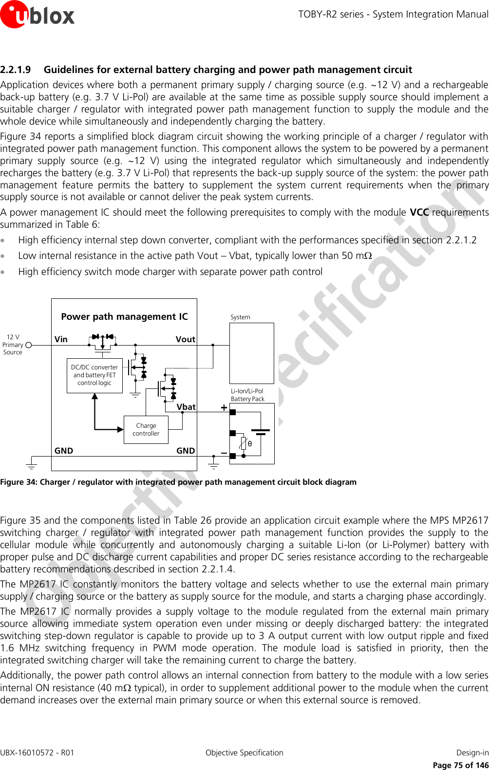 TOBY-R2 series - System Integration Manual UBX-16010572 - R01  Objective Specification  Design-in     Page 75 of 146 2.2.1.9 Guidelines for external battery charging and power path management circuit Application devices where both a permanent primary supply / charging source (e.g. ~12 V) and a rechargeable back-up battery (e.g. 3.7 V Li-Pol) are available at the same time as possible supply source should implement a suitable  charger  /  regulator  with  integrated  power  path management  function  to  supply the  module  and the whole device while simultaneously and independently charging the battery. Figure 34 reports a simplified block diagram circuit showing the working principle of a charger / regulator with integrated power path management function. This component allows the system to be powered by a permanent primary  supply  source  (e.g.  ~12  V)  using  the  integrated  regulator  which  simultaneously  and  independently recharges the battery (e.g. 3.7 V Li-Pol) that represents the back-up supply source of the system: the power path management  feature  permits  the  battery  to  supplement  the  system  current  requirements  when  the  primary supply source is not available or cannot deliver the peak system currents. A power management IC should meet the following prerequisites to comply with the module VCC requirements summarized in Table 6:  High efficiency internal step down converter, compliant with the performances specified in section 2.2.1.2  Low internal resistance in the active path Vout – Vbat, typically lower than 50 m  High efficiency switch mode charger with separate power path control  GNDPower path management ICVoutVinθLi-Ion/Li-Pol Battery PackGNDSystem12 V Primary SourceCharge controllerDC/DC converter and battery FET control logicVbat Figure 34: Charger / regulator with integrated power path management circuit block diagram  Figure 35 and the components listed in Table 26 provide an application circuit example where the MPS MP2617 switching  charger  /  regulator  with  integrated  power  path  management  function  provides  the  supply  to  the cellular  module  while  concurrently  and  autonomously  charging  a  suitable  Li-Ion  (or  Li-Polymer)  battery  with proper pulse and DC discharge current capabilities and proper DC series resistance according to the rechargeable battery recommendations described in section 2.2.1.4. The MP2617 IC constantly  monitors the battery voltage  and  selects  whether to use  the  external main primary supply / charging source or the battery as supply source for the module, and starts a charging phase accordingly.  The  MP2617  IC  normally  provides  a  supply  voltage  to  the  module  regulated  from  the  external  main  primary source  allowing  immediate  system operation  even  under  missing  or  deeply  discharged  battery:  the  integrated switching step-down regulator is capable to provide up to 3 A output current with low output ripple and fixed 1.6  MHz  switching  frequency  in  PWM  mode  operation.  The  module  load  is  satisfied  in  priority,  then  the integrated switching charger will take the remaining current to charge the battery. Additionally, the power path control allows an internal connection from battery to the module with a low series internal ON resistance (40 m typical), in order to supplement additional power to the module when the current demand increases over the external main primary source or when this external source is removed.  