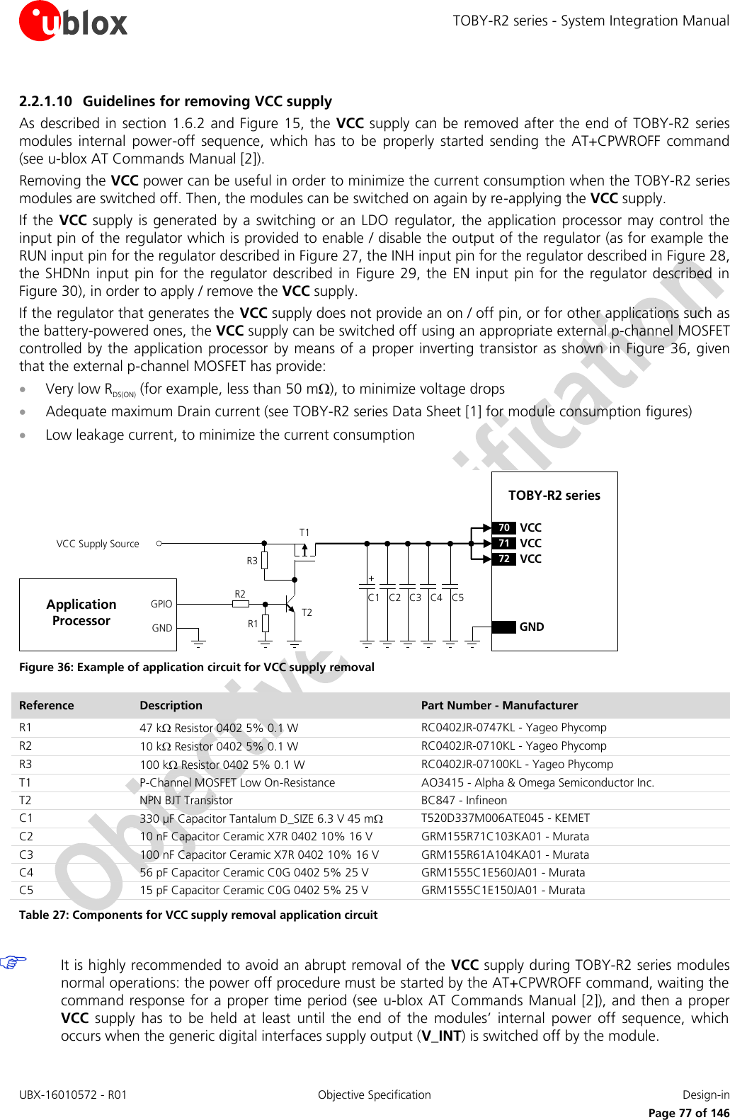 TOBY-R2 series - System Integration Manual UBX-16010572 - R01  Objective Specification  Design-in     Page 77 of 146 2.2.1.10 Guidelines for removing VCC supply As described in section 1.6.2 and Figure 15, the  VCC supply can be removed after the end of  TOBY-R2 series modules  internal  power-off  sequence,  which  has  to  be  properly  started  sending  the  AT+CPWROFF  command (see u-blox AT Commands Manual [2]).  Removing the VCC power can be useful in order to minimize the current consumption when the TOBY-R2 series modules are switched off. Then, the modules can be switched on again by re-applying the VCC supply. If the VCC supply  is  generated  by  a  switching or an LDO  regulator, the application processor  may control the input pin of the regulator which is provided to enable / disable the output of the regulator (as for example the RUN input pin for the regulator described in Figure 27, the INH input pin for the regulator described in Figure 28, the SHDNn  input pin for  the regulator  described in  Figure  29, the EN  input pin for the  regulator  described  in Figure 30), in order to apply / remove the VCC supply. If the regulator that generates the VCC supply does not provide an on / off pin, or for other applications such as the battery-powered ones, the VCC supply can be switched off using an appropriate external p-channel MOSFET controlled by the application processor  by  means of a  proper inverting transistor as shown in Figure 36, given that the external p-channel MOSFET has provide:  Very low RDS(ON) (for example, less than 50 m), to minimize voltage drops   Adequate maximum Drain current (see TOBY-R2 series Data Sheet [1] for module consumption figures)  Low leakage current, to minimize the current consumption  C3GNDC2C1 C4TOBY-R2 series71 VCC72 VCC70 VCC+VCC Supply SourceGNDGPIO C5R1R3R2T2T1Application Processor Figure 36: Example of application circuit for VCC supply removal Reference Description Part Number - Manufacturer R1 47 k Resistor 0402 5% 0.1 W  RC0402JR-0747KL - Yageo Phycomp R2 10 k Resistor 0402 5% 0.1 W  RC0402JR-0710KL - Yageo Phycomp R3 100 k Resistor 0402 5% 0.1 W  RC0402JR-07100KL - Yageo Phycomp T1 P-Channel MOSFET Low On-Resistance AO3415 - Alpha &amp; Omega Semiconductor Inc.  T2 NPN BJT Transistor BC847 - Infineon C1 330 µF Capacitor Tantalum D_SIZE 6.3 V 45 m T520D337M006ATE045 - KEMET C2 10 nF Capacitor Ceramic X7R 0402 10% 16 V GRM155R71C103KA01 - Murata C3 100 nF Capacitor Ceramic X7R 0402 10% 16 V GRM155R61A104KA01 - Murata C4 56 pF Capacitor Ceramic C0G 0402 5% 25 V GRM1555C1E560JA01 - Murata C5 15 pF Capacitor Ceramic C0G 0402 5% 25 V  GRM1555C1E150JA01 - Murata Table 27: Components for VCC supply removal application circuit   It is highly recommended to avoid an abrupt removal of the VCC supply during TOBY-R2 series modules normal operations: the power off procedure must be started by the AT+CPWROFF command, waiting the command response for a proper time period (see  u-blox AT Commands Manual [2]), and then a proper VCC supply  has  to  be  held  at  least  until  the  end  of  the  modules’  internal  power  off  sequence,  which occurs when the generic digital interfaces supply output (V_INT) is switched off by the module.  