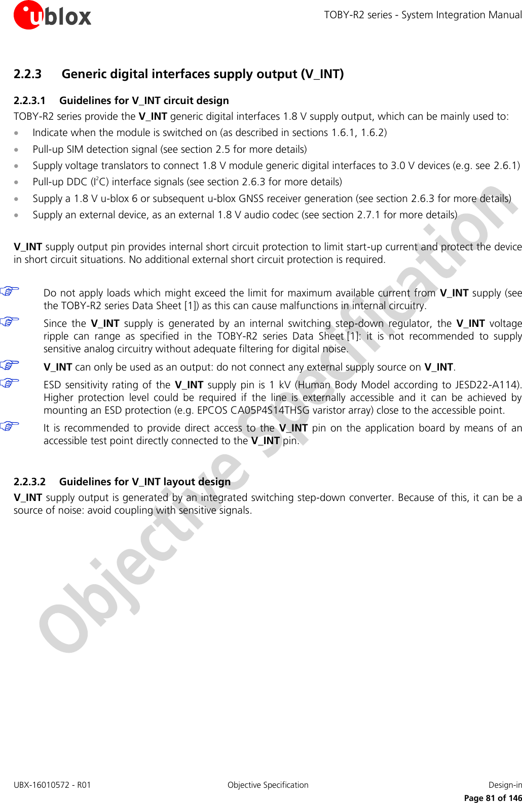 TOBY-R2 series - System Integration Manual UBX-16010572 - R01  Objective Specification  Design-in     Page 81 of 146 2.2.3 Generic digital interfaces supply output (V_INT)  2.2.3.1 Guidelines for V_INT circuit design TOBY-R2 series provide the V_INT generic digital interfaces 1.8 V supply output, which can be mainly used to:  Indicate when the module is switched on (as described in sections 1.6.1, 1.6.2)  Pull-up SIM detection signal (see section 2.5 for more details)  Supply voltage translators to connect 1.8 V module generic digital interfaces to 3.0 V devices (e.g. see 2.6.1)  Pull-up DDC (I2C) interface signals (see section 2.6.3 for more details)  Supply a 1.8 V u-blox 6 or subsequent u-blox GNSS receiver generation (see section 2.6.3 for more details)  Supply an external device, as an external 1.8 V audio codec (see section 2.7.1 for more details)  V_INT supply output pin provides internal short circuit protection to limit start-up current and protect the device in short circuit situations. No additional external short circuit protection is required.   Do not apply loads which might exceed the limit for maximum available current from  V_INT supply (see the TOBY-R2 series Data Sheet [1]) as this can cause malfunctions in internal circuitry.  Since  the  V_INT  supply  is  generated  by  an  internal  switching  step-down  regulator,  the  V_INT  voltage ripple  can  range  as  specified  in  the  TOBY-R2  series Data  Sheet [1]:  it  is  not  recommended  to  supply sensitive analog circuitry without adequate filtering for digital noise.  V_INT can only be used as an output: do not connect any external supply source on V_INT.  ESD sensitivity rating  of  the  V_INT supply pin is 1  kV  (Human Body  Model according to JESD22-A114). Higher  protection  level  could  be  required  if  the  line  is  externally  accessible  and  it  can  be  achieved  by mounting an ESD protection (e.g. EPCOS CA05P4S14THSG varistor array) close to the accessible point.  It is  recommended  to provide  direct access  to the  V_INT  pin on  the  application  board by  means  of  an accessible test point directly connected to the V_INT pin.  2.2.3.2 Guidelines for V_INT layout design V_INT supply output is generated by an integrated switching step-down converter. Because of this, it can be a source of noise: avoid coupling with sensitive signals.  