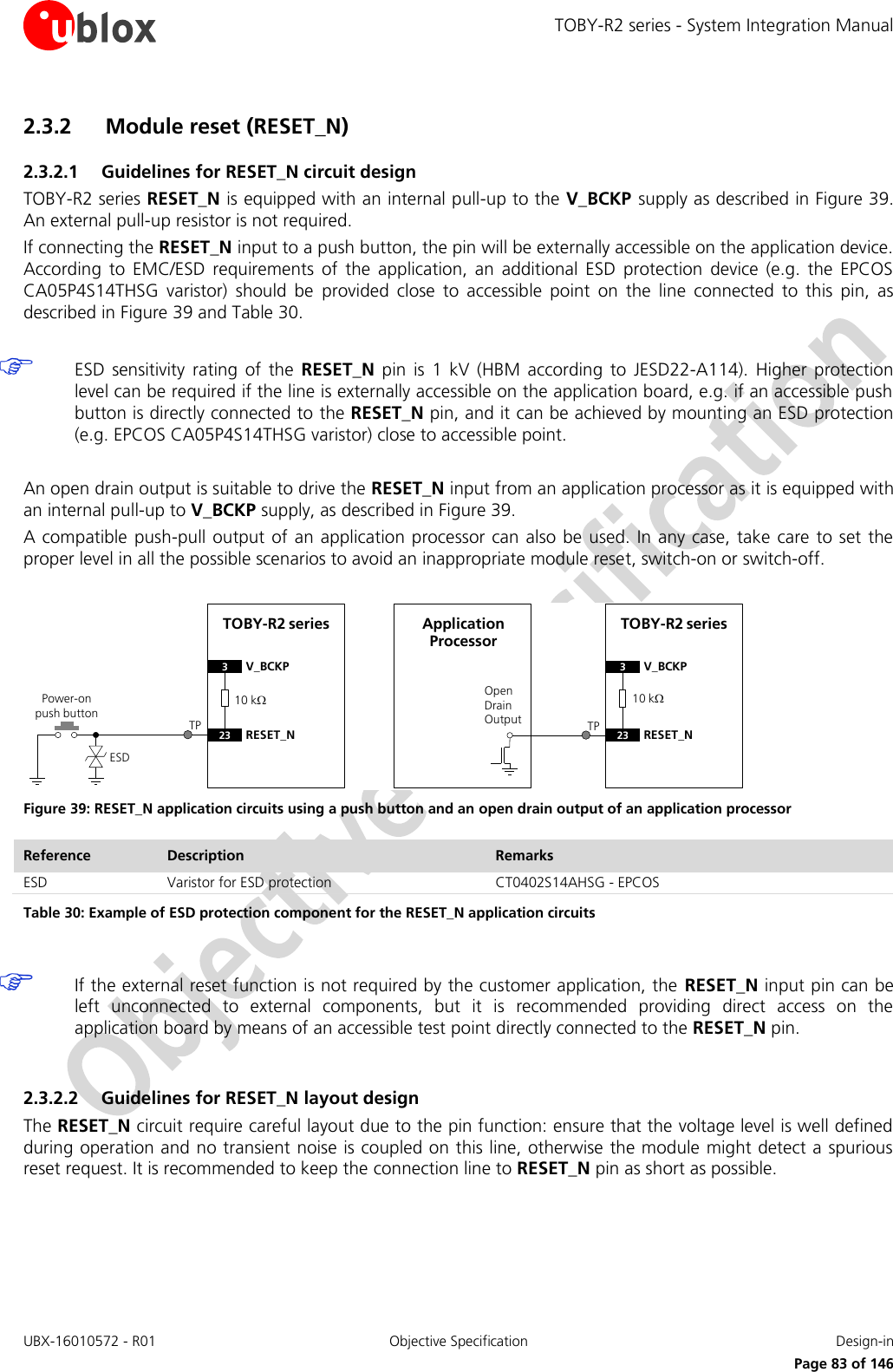 TOBY-R2 series - System Integration Manual UBX-16010572 - R01  Objective Specification  Design-in     Page 83 of 146 2.3.2 Module reset (RESET_N) 2.3.2.1 Guidelines for RESET_N circuit design TOBY-R2 series RESET_N is equipped with an internal pull-up to the V_BCKP  supply as described in Figure 39. An external pull-up resistor is not required. If connecting the RESET_N input to a push button, the pin will be externally accessible on the application device. According  to  EMC/ESD  requirements  of  the  application,  an  additional  ESD  protection  device  (e.g.  the  EPCOS CA05P4S14THSG  varistor)  should  be  provided  close  to  accessible  point  on  the  line  connected  to  this  pin,  as described in Figure 39 and Table 30.   ESD  sensitivity  rating  of  the  RESET_N  pin  is  1  kV  (HBM  according  to  JESD22-A114).  Higher  protection level can be required if the line is externally accessible on the application board, e.g. if an accessible push button is directly connected to the RESET_N pin, and it can be achieved by mounting an ESD protection (e.g. EPCOS CA05P4S14THSG varistor) close to accessible point.  An open drain output is suitable to drive the RESET_N input from an application processor as it is equipped with an internal pull-up to V_BCKP supply, as described in Figure 39. A compatible push-pull output of an application processor can  also be used. In any case,  take care to set  the proper level in all the possible scenarios to avoid an inappropriate module reset, switch-on or switch-off.  TOBY-R2 series3V_BCKP23 RESET_NPower-on push buttonESDOpen Drain OutputApplication ProcessorTOBY-R2 series3V_BCKP23 RESET_NTP TP10 k10 k Figure 39: RESET_N application circuits using a push button and an open drain output of an application processor Reference Description Remarks ESD Varistor for ESD protection CT0402S14AHSG - EPCOS Table 30: Example of ESD protection component for the RESET_N application circuits   If the external reset function is not required by the customer application, the  RESET_N input pin can be left  unconnected  to  external  components,  but  it  is  recommended  providing  direct  access  on  the application board by means of an accessible test point directly connected to the RESET_N pin.  2.3.2.2 Guidelines for RESET_N layout design The RESET_N circuit require careful layout due to the pin function: ensure that the voltage level is well defined during operation and no transient noise is coupled on this line, otherwise the module might detect a spurious reset request. It is recommended to keep the connection line to RESET_N pin as short as possible.  