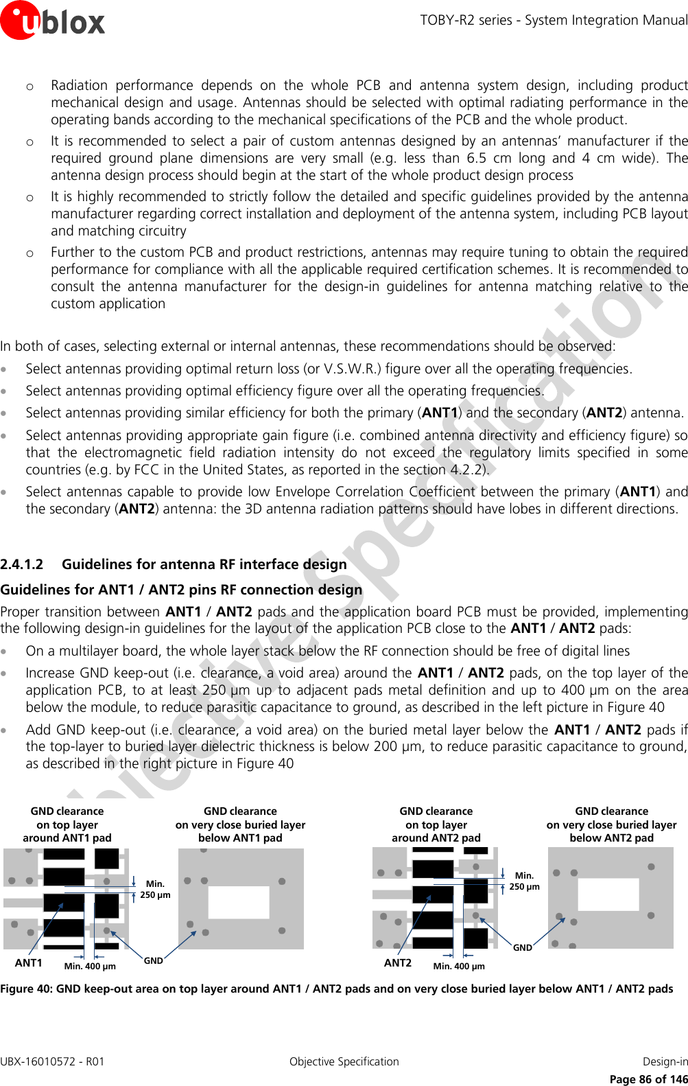 TOBY-R2 series - System Integration Manual UBX-16010572 - R01  Objective Specification  Design-in     Page 86 of 146 o Radiation  performance  depends  on  the  whole  PCB  and  antenna  system  design,  including  product mechanical design and usage. Antennas should be selected with optimal radiating performance in the operating bands according to the mechanical specifications of the PCB and the whole product. o It is recommended to select a  pair  of custom antennas  designed by an  antennas’  manufacturer if  the required  ground  plane  dimensions  are  very  small  (e.g.  less  than  6.5  cm  long  and  4  cm  wide).  The antenna design process should begin at the start of the whole product design process o It is highly recommended to strictly follow the detailed and specific guidelines provided by the antenna manufacturer regarding correct installation and deployment of the antenna system, including PCB layout and matching circuitry o Further to the custom PCB and product restrictions, antennas may require tuning to obtain the required performance for compliance with all the applicable required certification schemes. It is recommended to consult  the  antenna  manufacturer  for  the  design-in  guidelines  for  antenna  matching  relative  to  the custom application  In both of cases, selecting external or internal antennas, these recommendations should be observed:  Select antennas providing optimal return loss (or V.S.W.R.) figure over all the operating frequencies.  Select antennas providing optimal efficiency figure over all the operating frequencies.  Select antennas providing similar efficiency for both the primary (ANT1) and the secondary (ANT2) antenna.  Select antennas providing appropriate gain figure (i.e. combined antenna directivity and efficiency figure) so that  the  electromagnetic  field  radiation  intensity  do  not  exceed  the  regulatory  limits  specified  in  some countries (e.g. by FCC in the United States, as reported in the section 4.2.2).  Select antennas capable to provide low Envelope Correlation Coefficient between the primary (ANT1) and the secondary (ANT2) antenna: the 3D antenna radiation patterns should have lobes in different directions.  2.4.1.2 Guidelines for antenna RF interface design Guidelines for ANT1 / ANT2 pins RF connection design Proper transition between ANT1 / ANT2 pads and the application board PCB must be provided, implementing the following design-in guidelines for the layout of the application PCB close to the ANT1 / ANT2 pads:  On a multilayer board, the whole layer stack below the RF connection should be free of digital lines  Increase GND keep-out (i.e. clearance, a void area) around the ANT1 / ANT2 pads, on the top layer of the application  PCB,  to  at  least  250 µm  up  to  adjacent  pads  metal  definition and  up  to  400 µm  on  the  area below the module, to reduce parasitic capacitance to ground, as described in the left picture in Figure 40  Add GND keep-out (i.e. clearance, a void area) on the buried metal layer below the  ANT1 / ANT2 pads if the top-layer to buried layer dielectric thickness is below 200 µm, to reduce parasitic capacitance to ground, as described in the right picture in Figure 40  Min. 250 µmMin. 400 µm GNDANT1GND clearance on very close buried layerbelow ANT1 padGND clearance on top layer around ANT1 padMin. 250 µmMin. 400 µmGNDANT2GND clearance on very close buried layerbelow ANT2 padGND clearance on top layer around ANT2 pad Figure 40: GND keep-out area on top layer around ANT1 / ANT2 pads and on very close buried layer below ANT1 / ANT2 pads  