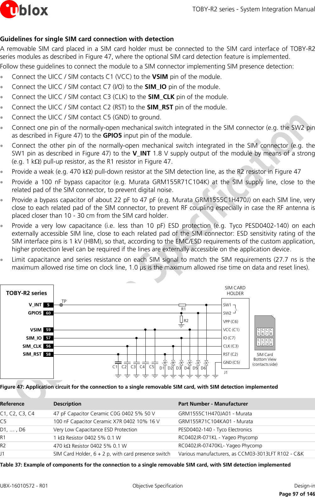 TOBY-R2 series - System Integration Manual UBX-16010572 - R01  Objective Specification  Design-in     Page 97 of 146 Guidelines for single SIM card connection with detection A removable SIM card  placed  in a  SIM card  holder  must be connected  to  the SIM card  interface  of TOBY-R2 series modules as described in Figure 47, where the optional SIM card detection feature is implemented. Follow these guidelines to connect the module to a SIM connector implementing SIM presence detection:  Connect the UICC / SIM contacts C1 (VCC) to the VSIM pin of the module.  Connect the UICC / SIM contact C7 (I/O) to the SIM_IO pin of the module.  Connect the UICC / SIM contact C3 (CLK) to the SIM_CLK pin of the module.  Connect the UICC / SIM contact C2 (RST) to the SIM_RST pin of the module.  Connect the UICC / SIM contact C5 (GND) to ground.  Connect one pin of the normally-open mechanical switch integrated in the SIM connector (e.g. the SW2 pin as described in Figure 47) to the GPIO5 input pin of the module.  Connect  the  other  pin  of  the  normally-open  mechanical  switch  integrated  in  the  SIM connector  (e.g.  the SW1 pin as described in Figure 47) to the V_INT 1.8 V supply output of the module by means of a strong (e.g. 1 k) pull-up resistor, as the R1 resistor in Figure 47.  Provide a weak (e.g. 470 k) pull-down resistor at the SIM detection line, as the R2 resistor in Figure 47  Provide  a  100  nF  bypass  capacitor  (e.g.  Murata  GRM155R71C104K)  at  the  SIM  supply  line,  close  to  the related pad of the SIM connector, to prevent digital noise.   Provide a bypass capacitor of about 22 pF to 47 pF (e.g. Murata GRM1555C1H470J) on each SIM line, very close to each related pad of the SIM connector, to prevent RF coupling especially in case the RF antenna is placed closer than 10 - 30 cm from the SIM card holder.  Provide  a  very  low  capacitance  (i.e.  less  than  10  pF)  ESD  protection  (e.g.  Tyco  PESD0402-140)  on  each externally accessible SIM line, close to each  related pad of the SIM connector: ESD sensitivity rating of the SIM interface pins is 1 kV (HBM), so that, according to the EMC/ESD requirements of the custom application, higher protection level can be required if the lines are externally accessible on the application device.  Limit capacitance  and  series resistance  on each  SIM  signal to  match the  SIM  requirements  (27.7  ns is the maximum allowed rise time on clock line, 1.0 µs is the maximum allowed rise time on data and reset lines).  TOBY-R2 series5V_INT60GPIO5SIM CARD HOLDERC5C6C7C1C2C3SIM Card Bottom View (contacts side)C1VPP (C6)VCC (C1)IO (C7)CLK (C3)RST (C2)GND (C5)C2 C3 C5J1C4SW1SW2D1 D2 D3 D4 D5 D6R2R1C8C4TP59VSIM57SIM_IO56SIM_CLK58SIM_RST Figure 47: Application circuit for the connection to a single removable SIM card, with SIM detection implemented Reference Description Part Number - Manufacturer C1, C2, C3, C4 47 pF Capacitor Ceramic C0G 0402 5% 50 V GRM1555C1H470JA01 - Murata C5 100 nF Capacitor Ceramic X7R 0402 10% 16 V GRM155R71C104KA01 - Murata D1, … , D6 Very Low Capacitance ESD Protection PESD0402-140 - Tyco Electronics  R1 1 k Resistor 0402 5% 0.1 W RC0402JR-071KL - Yageo Phycomp R2 470 k Resistor 0402 5% 0.1 W RC0402JR-07470KL- Yageo Phycomp J1 SIM Card Holder, 6 + 2 p, with card presence switch Various manufacturers, as CCM03-3013LFT R102 - C&amp;K  Table 37: Example of components for the connection to a single removable SIM card, with SIM detection implemented 