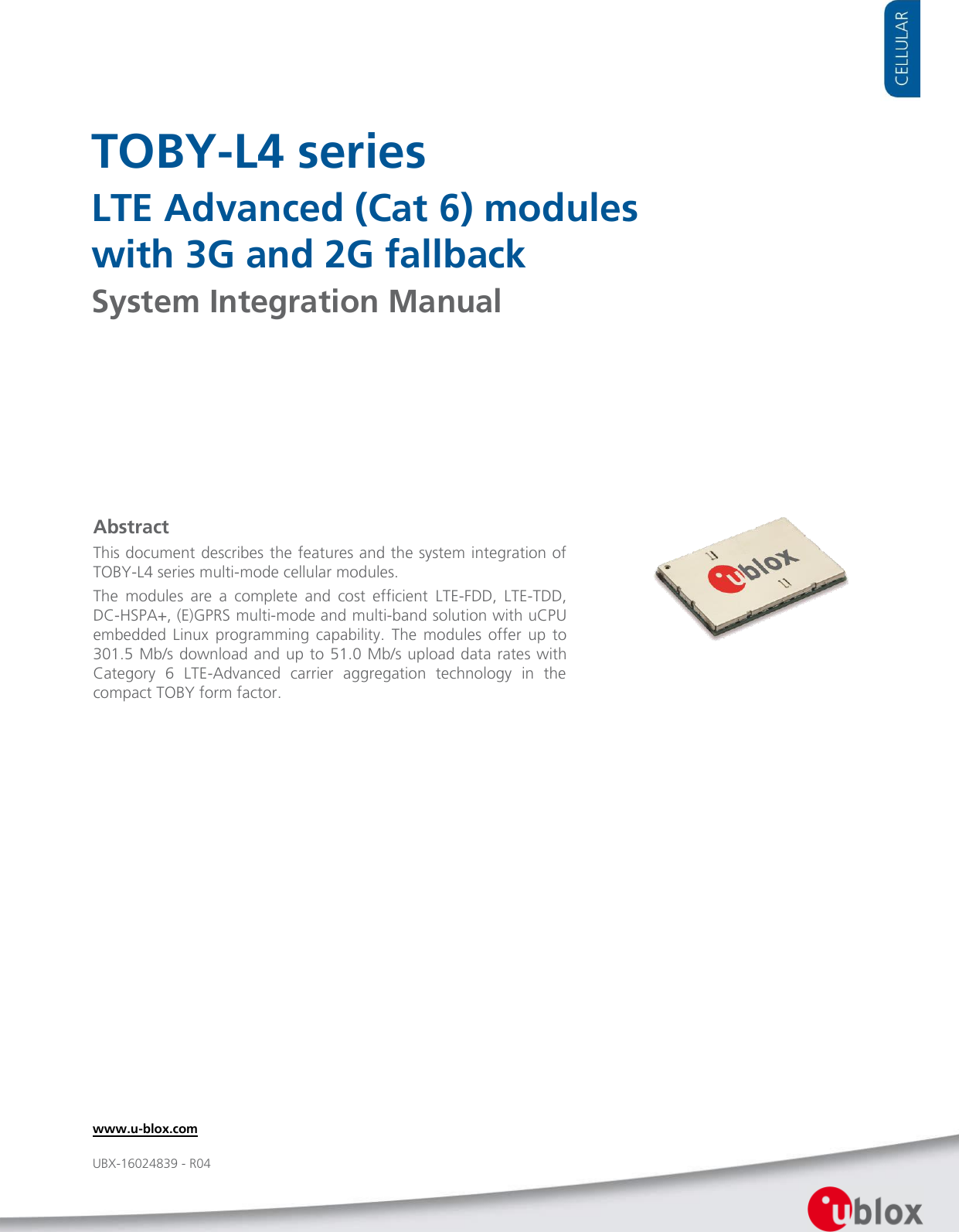     TOBY-L4 series LTE Advanced (Cat 6) modules  with 3G and 2G fallback System Integration Manual               Abstract This document describes the features and the system integration of TOBY-L4 series multi-mode cellular modules. The  modules  are  a  complete  and  cost  efficient  LTE-FDD,  LTE-TDD, DC-HSPA+, (E)GPRS multi-mode and multi-band solution with uCPU embedded  Linux  programming  capability.  The  modules  offer  up  to 301.5 Mb/s  download and  up to 51.0 Mb/s upload data rates with Category  6  LTE-Advanced  carrier  aggregation  technology  in  the compact TOBY form factor. www.u-blox.com UBX-16024839 - R04 