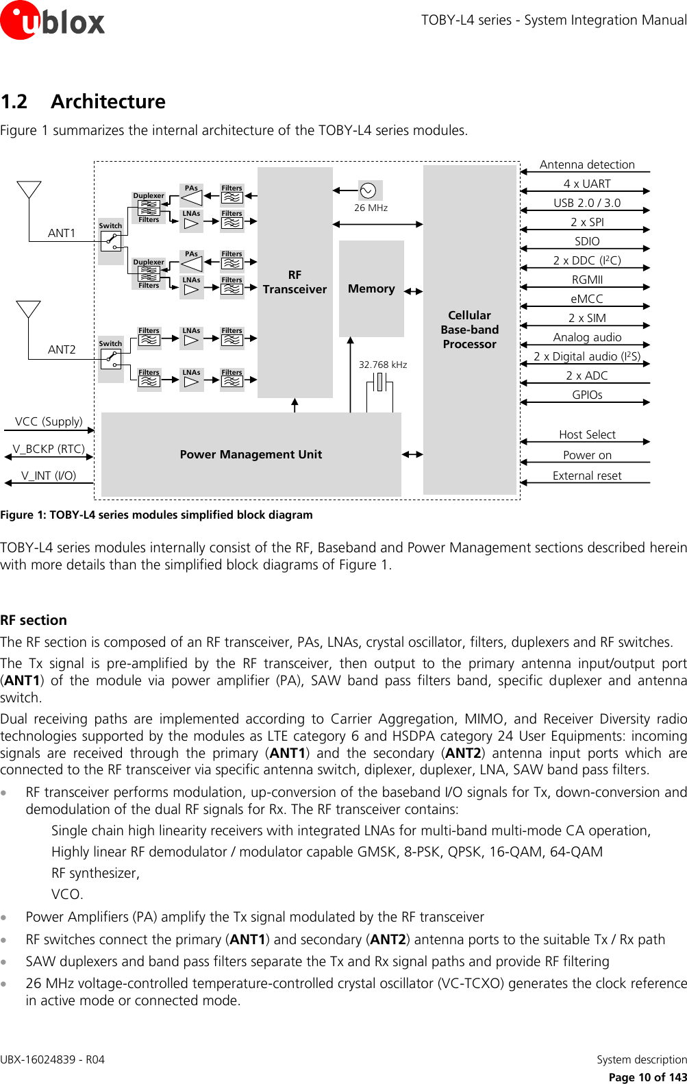 TOBY-L4 series - System Integration Manual UBX-16024839 - R04    System description     Page 10 of 143 1.2 Architecture Figure 1 summarizes the internal architecture of the TOBY-L4 series modules. CellularBase-bandProcessorMemoryPower Management Unit26 MHz32.768 kHzANT1RF TransceiverANT2V_INT (I/O)V_BCKP (RTC)VCC (Supply)2 x SIMUSB 2.0 / 3.02 x ADCPower onExternal resetPAsLNAs FiltersFiltersDuplexerFiltersPAsLNAs FiltersFiltersDuplexerFiltersLNAs FiltersFiltersLNAs FiltersFiltersSwitchSwitch2 x DDC (I2C)SDIO4 x UARTAnalog audioAntenna detectionHost Select2 x SPIRGMIIeMCC2 x Digital audio (I2S)GPIOs Figure 1: TOBY-L4 series modules simplified block diagram TOBY-L4 series modules internally consist of the RF, Baseband and Power Management sections described herein with more details than the simplified block diagrams of Figure 1.  RF section The RF section is composed of an RF transceiver, PAs, LNAs, crystal oscillator, filters, duplexers and RF switches. The  Tx  signal  is  pre-amplified  by  the  RF  transceiver,  then  output  to  the  primary  antenna  input/output  port (ANT1)  of  the  module  via  power  amplifier  (PA),  SAW  band  pass  filters  band,  specific  duplexer  and  antenna switch. Dual  receiving  paths  are  implemented  according  to  Carrier  Aggregation,  MIMO,  and  Receiver  Diversity  radio technologies supported by the modules as LTE category 6 and HSDPA category 24 User Equipments: incoming signals  are  received  through  the  primary  (ANT1)  and  the  secondary  (ANT2)  antenna  input  ports  which  are connected to the RF transceiver via specific antenna switch, diplexer, duplexer, LNA, SAW band pass filters.  RF transceiver performs modulation, up-conversion of the baseband I/O signals for Tx, down-conversion and demodulation of the dual RF signals for Rx. The RF transceiver contains: Single chain high linearity receivers with integrated LNAs for multi-band multi-mode CA operation, Highly linear RF demodulator / modulator capable GMSK, 8-PSK, QPSK, 16-QAM, 64-QAM RF synthesizer, VCO.  Power Amplifiers (PA) amplify the Tx signal modulated by the RF transceiver   RF switches connect the primary (ANT1) and secondary (ANT2) antenna ports to the suitable Tx / Rx path  SAW duplexers and band pass filters separate the Tx and Rx signal paths and provide RF filtering  26 MHz voltage-controlled temperature-controlled crystal oscillator (VC-TCXO) generates the clock reference in active mode or connected mode. 