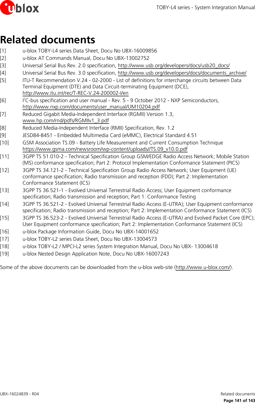 TOBY-L4 series - System Integration Manual UBX-16024839 - R04    Related documents      Page 141 of 143 Related documents [1] u-blox TOBY-L4 series Data Sheet, Docu No UBX-16009856 [2] u-blox AT Commands Manual, Docu No UBX-13002752 [3] Universal Serial Bus Rev. 2.0 specification, http://www.usb.org/developers/docs/usb20_docs/  [4] Universal Serial Bus Rev. 3.0 specification, http://www.usb.org/developers/docs/documents_archive/ [5] ITU-T Recommendation V.24 - 02-2000 - List of definitions for interchange circuits between Data Terminal Equipment (DTE) and Data Circuit-terminating Equipment (DCE), http://www.itu.int/rec/T-REC-V.24-200002-I/en [6] I2C-bus specification and user manual - Rev. 5 - 9 October 2012 - NXP Semiconductors, http://www.nxp.com/documents/user_manual/UM10204.pdf [7] Reduced Gigabit Media-Independent Interface (RGMII) Version 1.3, www.hp.com/rnd/pdfs/RGMIIv1_3.pdf   [8] Reduced Media-Independent Interface (RMII) Specification, Rev. 1.2 [9] JESD84-B451 - Embedded Multimedia Card (eMMC), Electrical Standard 4.51 [10] GSM Association TS.09 - Battery Life Measurement and Current Consumption Technique https://www.gsma.com/newsroom/wp-content/uploads//TS.09_v10.0.pdf  [11] 3GPP TS 51.010-2 - Technical Specification Group GSM/EDGE Radio Access Network; Mobile Station (MS) conformance specification; Part 2: Protocol Implementation Conformance Statement (PICS) [12] 3GPP TS 34.121-2 - Technical Specification Group Radio Access Network; User Equipment (UE) conformance specification; Radio transmission and reception (FDD); Part 2: Implementation Conformance Statement (ICS) [13] 3GPP TS 36.521-1 - Evolved Universal Terrestrial Radio Access; User Equipment conformance specification; Radio transmission and reception; Part 1: Conformance Testing [14] 3GPP TS 36.521-2 - Evolved Universal Terrestrial Radio Access (E-UTRA); User Equipment conformance specification; Radio transmission and reception; Part 2: Implementation Conformance Statement (ICS) [15] 3GPP TS 36.523-2 - Evolved Universal Terrestrial Radio Access (E-UTRA) and Evolved Packet Core (EPC); User Equipment conformance specification; Part 2: Implementation Conformance Statement (ICS) [16] u-blox Package Information Guide, Docu No UBX-14001652 [17] u-blox TOBY-L2 series Data Sheet, Docu No UBX-13004573 [18] u-blox TOBY-L2 / MPCI-L2 series System Integration Manual, Docu No UBX- 13004618 [19] u-blox Nested Design Application Note, Docu No UBX-16007243  Some of the above documents can be downloaded from the u-blox web-site (http://www.u-blox.com/). 