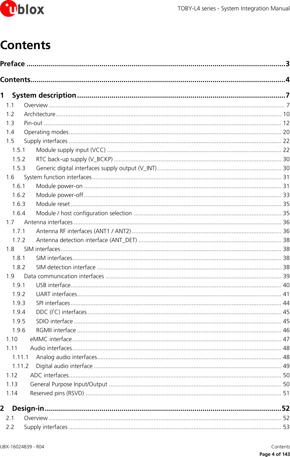 TOBY-L4 series - System Integration Manual UBX-16024839 - R04    Contents     Page 4 of 143 Contents Preface ................................................................................................................................ 3 Contents .............................................................................................................................. 4 1 System description ....................................................................................................... 7 1.1 Overview .............................................................................................................................................. 7 1.2 Architecture ........................................................................................................................................ 10 1.3 Pin-out ............................................................................................................................................... 12 1.4 Operating modes ................................................................................................................................ 20 1.5 Supply interfaces ................................................................................................................................ 22 1.5.1 Module supply input (VCC) ......................................................................................................... 22 1.5.2 RTC back-up supply (V_BCKP) ..................................................................................................... 30 1.5.3 Generic digital interfaces supply output (V_INT) ........................................................................... 30 1.6 System function interfaces .................................................................................................................. 31 1.6.1 Module power-on ....................................................................................................................... 31 1.6.2 Module power-off ....................................................................................................................... 33 1.6.3 Module reset ............................................................................................................................... 35 1.6.4 Module / host configuration selection ......................................................................................... 35 1.7 Antenna interfaces ............................................................................................................................. 36 1.7.1 Antenna RF interfaces (ANT1 / ANT2) .......................................................................................... 36 1.7.2 Antenna detection interface (ANT_DET) ...................................................................................... 38 1.8 SIM interfaces ..................................................................................................................................... 38 1.8.1 SIM interfaces.............................................................................................................................. 38 1.8.2 SIM detection interface ............................................................................................................... 38 1.9 Data communication interfaces .......................................................................................................... 39 1.9.1 USB interface............................................................................................................................... 40 1.9.2 UART interfaces ........................................................................................................................... 41 1.9.3 SPI interfaces ............................................................................................................................... 44 1.9.4 DDC (I2C) interfaces ..................................................................................................................... 45 1.9.5 SDIO interface ............................................................................................................................. 45 1.9.6 RGMII interface ........................................................................................................................... 46 1.10 eMMC interface .............................................................................................................................. 47 1.11 Audio interfaces .............................................................................................................................. 48 1.11.1 Analog audio interfaces ............................................................................................................... 48 1.11.2 Digital audio interface ................................................................................................................. 49 1.12 ADC interfaces ................................................................................................................................ 50 1.13 General Purpose Input/Output ........................................................................................................ 50 1.14 Reserved pins (RSVD) ...................................................................................................................... 51 2 Design-in ..................................................................................................................... 52 2.1 Overview ............................................................................................................................................ 52 2.2 Supply interfaces ................................................................................................................................ 53 