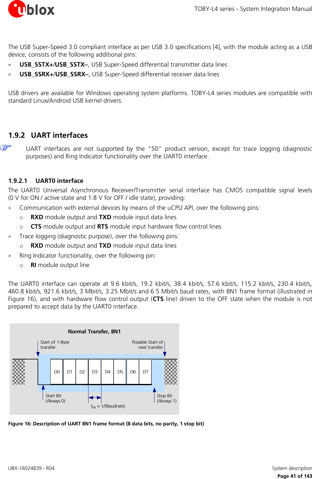 TOBY-L4 series - System Integration Manual UBX-16024839 - R04    System description     Page 41 of 143  The USB Super-Speed 3.0 compliant interface as per USB 3.0 specifications [4], with the module acting as a USB device, consists of the following additional pins:  USB_SSTX+/USB_SSTX–, USB Super-Speed differential transmitter data lines   USB_SSRX+/USB_SSRX–, USB Super-Speed differential receiver data lines   USB drivers are available for Windows operating system platforms. TOBY-L4 series modules are compatible with standard Linux/Android USB kernel drivers.   1.9.2 UART interfaces  UART  interfaces  are  not  supported  by  the  &quot;50&quot;  product  version,  except  for  trace  logging  (diagnostic purposes) and Ring Indicator functionality over the UART0 interface.  1.9.2.1 UART0 interface The  UART0  Universal  Asynchronous  Receiver/Transmitter  serial  interface  has  CMOS  compatible  signal  levels (0 V for ON / active state and 1.8 V for OFF / idle state), providing:  Communication with external devices by means of the uCPU API, over the following pins: o RXD module output and TXD module input data lines  o CTS module output and RTS module input hardware flow control lines  Trace logging (diagnostic purpose), over the following pins: o RXD module output and TXD module input data lines   Ring Indicator functionality, over the following pin: o RI module output line  The  UART0 interface  can  operate  at  9.6 kbit/s,  19.2 kbit/s,  38.4  kbit/s,  57.6  kbit/s,  115.2  kbit/s, 230.4 kbit/s, 460.8 kbit/s, 921.6 kbit/s, 3 Mbit/s, 3.25 Mbit/s and 6.5 Mbit/s baud rates, with 8N1 frame format (illustrated in Figure 16), and with hardware flow control output (CTS line) driven to the OFF state when the module is not prepared to accept data by the UART0 interface.  D0 D1 D2 D3 D4 D5 D6 D7Start of 1-BytetransferStart Bit(Always 0)Possible Start ofnext transferStop Bit(Always 1)tbit = 1/(Baudrate)Normal Transfer, 8N1 Figure 16: Description of UART 8N1 frame format (8 data bits, no parity, 1 stop bit)   