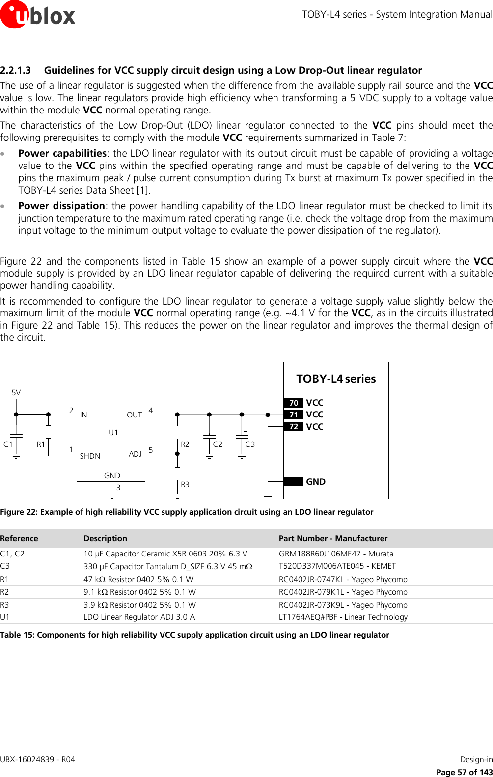 TOBY-L4 series - System Integration Manual UBX-16024839 - R04    Design-in     Page 57 of 143 2.2.1.3 Guidelines for VCC supply circuit design using a Low Drop-Out linear regulator The use of a linear regulator is suggested when the difference from the available supply rail source and the VCC value is low. The linear regulators provide high efficiency when transforming a 5 VDC supply to a voltage value within the module VCC normal operating range. The  characteristics  of  the  Low  Drop-Out  (LDO)  linear  regulator  connected  to  the  VCC  pins  should  meet  the following prerequisites to comply with the module VCC requirements summarized in Table 7:  Power capabilities: the LDO linear regulator with its output circuit must be capable of providing a voltage value to the VCC pins within the specified operating range and must  be capable of delivering to the VCC pins the maximum peak / pulse current consumption during Tx burst at maximum Tx power specified in the TOBY-L4 series Data Sheet [1].  Power dissipation: the power handling capability of the LDO linear regulator must be checked to limit its junction temperature to the maximum rated operating range (i.e. check the voltage drop from the maximum input voltage to the minimum output voltage to evaluate the power dissipation of the regulator).  Figure  22  and  the  components  listed  in  Table  15  show  an example  of a  power  supply circuit  where  the  VCC module supply is provided by an LDO linear regulator capable of delivering  the required current with a suitable power handling capability. It is recommended to configure the LDO linear regulator  to generate a voltage supply value slightly below the maximum limit of the module VCC normal operating range (e.g. ~4.1 V for the VCC, as in the circuits illustrated in Figure 22 and Table 15). This reduces the power on the linear regulator and improves the thermal design of the circuit.  5VC1 R1IN OUTADJGND12453C2R2R3U1SHDNTOBY-L4 series71 VCC72 VCC70 VCCGNDC3 Figure 22: Example of high reliability VCC supply application circuit using an LDO linear regulator Reference Description Part Number - Manufacturer C1, C2 10 µF Capacitor Ceramic X5R 0603 20% 6.3 V GRM188R60J106ME47 - Murata C3 330 µF Capacitor Tantalum D_SIZE 6.3 V 45 m T520D337M006ATE045 - KEMET R1 47 k Resistor 0402 5% 0.1 W RC0402JR-0747KL - Yageo Phycomp R2 9.1 k Resistor 0402 5% 0.1 W RC0402JR-079K1L - Yageo Phycomp R3 3.9 k Resistor 0402 5% 0.1 W RC0402JR-073K9L - Yageo Phycomp U1 LDO Linear Regulator ADJ 3.0 A LT1764AEQ#PBF - Linear Technology Table 15: Components for high reliability VCC supply application circuit using an LDO linear regulator 