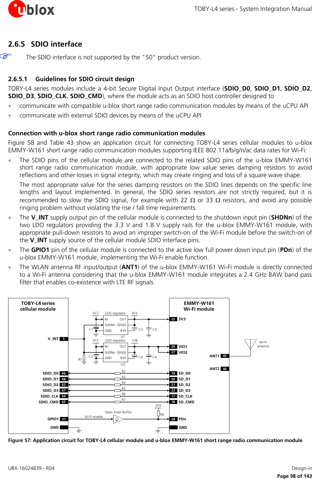 TOBY-L4 series - System Integration Manual UBX-16024839 - R04    Design-in     Page 98 of 143 2.6.5 SDIO interface  The SDIO interface is not supported by the &quot;50&quot; product version.  2.6.5.1 Guidelines for SDIO circuit design TOBY-L4  series  modules  include a  4-bit Secure  Digital Input Output  interface (SDIO_D0,  SDIO_D1,  SDIO_D2, SDIO_D3, SDIO_CLK, SDIO_CMD), where the module acts as an SDIO host controller designed to   communicate with compatible u-blox short range radio communication modules by means of the uCPU API  communicate with external SDIO devices by means of the uCPU API   Connection with u-blox short range radio communication modules  Figure  58  and  Table  43  show  an  application  circuit  for  connecting  TOBY-L4  series  cellular  modules  to  u-blox EMMY-W161 short range radio communication modules supporting IEEE 802.11a/b/g/n/ac data rates for Wi-Fi:  The  SDIO  pins  of  the  cellular  module  are  connected  to  the  related  SDIO  pins  of  the  u-blox EMMY-W161 short  range  radio  communication  module,  with  appropriate  low  value  series  damping  resistors  to  avoid reflections and other losses in signal integrity, which may create ringing and loss of a square wave shape.  The most appropriate value for the series damping resistors on the SDIO lines depends on the specific line lengths  and  layout  implemented.  In  general,  the  SDIO  series  resistors  are  not  strictly  required,  but  it  is recommended  to  slow  the  SDIO  signal,  for  example  with  22    or  33    resistors,  and  avoid  any  possible ringing problem without violating the rise / fall time requirements.   The V_INT supply output pin of the cellular module is connected to the shutdown input pin (SHDNn) of the two  LDO  regulators  providing  the  3.3 V  and  1.8  V supply rails  for the  u-blox  EMMY-W161 module,  with appropriate pull-down resistors to avoid an improper switch-on of the Wi-Fi module before the switch-on of the V_INT supply source of the cellular module SDIO interface pins.  The GPIO1 pin of the cellular module is connected to the active low full power down input pin (PDn) of the u-blox EMMY-W161 module, implementing the Wi-Fi enable function.  The WLAN antenna RF input/output (ANT1) of the u-blox EMMY-W161 Wi-Fi module is directly connected to a Wi-Fi antenna considering that the u-blox EMMY-W161 module integrates a 2.4 GHz BAW band pass filter that enables co-existence with LTE RF signals.   R2LDO regulatorEMMY-W161Wi-Fi module3V3VCCU1C1R1SD_D019SD_D120SD_D221SD_D322SD_CLK17SD_CMD18OUTINSENSEBYPSHDNnGNDTOBY-L4 series cellular moduleSDIO_D0 66SDIO_D1 68SDIO_D2 63SDIO_D3 67SDIO_CLK 64SDIO_CMD 65V_INT 5C33V325C5LDO regulator 1V8VCCU2C2OUTINSENSEBYPSHDNnGND C4VIO126C6VIO227R3R4R5R6R7ANT1 45ANT2 40Wi-Fi antennaWi-Fi enable PDn28GPIO1 21GNDGND3V3Open Drain Buffer R8 Figure 57: Application circuit for TOBY-L4 cellular module and u-blox EMMY-W161 short range radio communication module 
