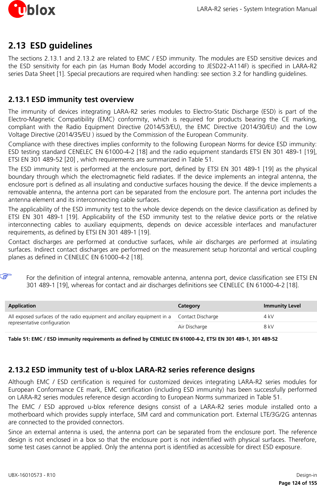 LARA-R2 series - System Integration Manual UBX-16010573 - R10    Design-in     Page 124 of 155 2.13 ESD guidelines The sections 2.13.1 and 2.13.2 are related to EMC / ESD immunity. The modules are ESD sensitive devices and the  ESD  sensitivity  for  each  pin  (as  Human  Body  Model  according  to  JESD22-A114F)  is  specified  in  LARA-R2 series Data Sheet [1]. Special precautions are required when handling: see section 3.2 for handling guidelines.  2.13.1 ESD immunity test overview The  immunity  of  devices  integrating  LARA-R2  series  modules  to  Electro-Static  Discharge  (ESD)  is  part  of  the Electro-Magnetic  Compatibility  (EMC)  conformity,  which  is  required  for  products  bearing  the  CE  marking, compliant  with  the  Radio  Equipment  Directive  (2014/53/EU),  the  EMC  Directive  (2014/30/EU)  and  the  Low Voltage Directive (2014/35/EU ) issued by the Commission of the European Community. Compliance with these directives implies conformity to the following European Norms for device ESD immunity: ESD testing standard CENELEC EN 61000-4-2 [18] and the radio equipment standards ETSI EN 301 489-1 [19], ETSI EN 301 489-52 [20] , which requirements are summarized in Table 51. The ESD  immunity test  is performed  at the enclosure  port, defined by  ETSI EN 301  489-1  [19] as  the physical boundary through which  the electromagnetic field radiates. If the  device  implements an integral  antenna, the enclosure port is defined as all insulating and conductive surfaces housing the device. If the device implements a removable antenna, the antenna port can be separated from the enclosure port. The antenna port includes the antenna element and its interconnecting cable surfaces. The applicability of the ESD immunity test to the whole device depends on the device classification as defined by ETSI  EN  301  489-1  [19].  Applicability  of  the  ESD  immunity  test  to  the  relative  device  ports  or  the  relative interconnecting  cables  to  auxiliary  equipments,  depends  on  device  accessible  interfaces  and  manufacturer requirements, as defined by ETSI EN 301 489-1 [19]. Contact  discharges  are  performed  at  conductive  surfaces,  while  air  discharges  are  performed  at  insulating surfaces. Indirect contact discharges are performed on the measurement setup horizontal and vertical coupling planes as defined in CENELEC EN 61000-4-2 [18].   For the definition of integral antenna, removable antenna, antenna port, device classification  see ETSI EN 301 489-1 [19], whereas for contact and air discharges definitions see CENELEC EN 61000-4-2 [18].  Application Category Immunity Level All exposed surfaces of the radio equipment and ancillary equipment in a representative configuration Contact Discharge 4 kV Air Discharge 8 kV Table 51: EMC / ESD immunity requirements as defined by CENELEC EN 61000-4-2, ETSI EN 301 489-1, 301 489-52  2.13.2 ESD immunity test of u-blox LARA-R2 series reference designs Although  EMC  /  ESD  certification  is  required  for  customized  devices  integrating  LARA-R2  series  modules  for European Conformance  CE mark, EMC  certification (including ESD immunity) has been successfully performed on LARA-R2 series modules reference design according to European Norms summarized in Table 51. The  EMC  /  ESD  approved  u-blox  reference  designs  consist  of  a  LARA-R2  series  module  installed  onto  a motherboard which provides supply interface, SIM card and communication port. External LTE/3G/2G antennas are connected to the provided connectors. Since an external antenna  is used, the antenna  port can  be separated from the  enclosure  port. The  reference design is not  enclosed  in a  box so that  the  enclosure port  is  not indentified with  physical surfaces.  Therefore, some test cases cannot be applied. Only the antenna port is identified as accessible for direct ESD exposure. 