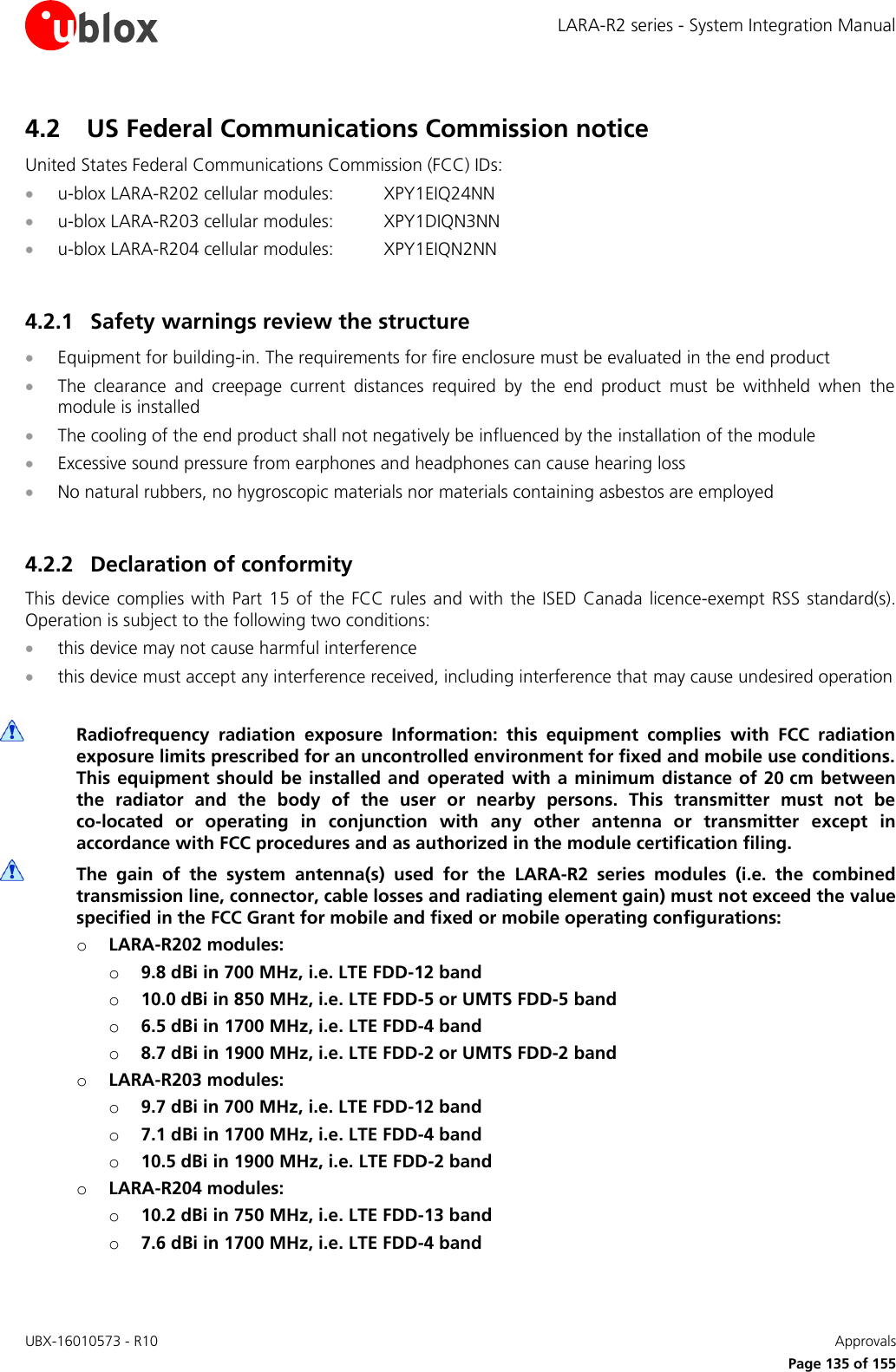 LARA-R2 series - System Integration Manual UBX-16010573 - R10    Approvals     Page 135 of 155 4.2 US Federal Communications Commission notice United States Federal Communications Commission (FCC) IDs:  u-blox LARA-R202 cellular modules:  XPY1EIQ24NN  u-blox LARA-R203 cellular modules:  XPY1DIQN3NN  u-blox LARA-R204 cellular modules:  XPY1EIQN2NN  4.2.1 Safety warnings review the structure  Equipment for building-in. The requirements for fire enclosure must be evaluated in the end product  The  clearance  and  creepage  current  distances  required  by  the  end  product  must  be  withheld  when  the module is installed  The cooling of the end product shall not negatively be influenced by the installation of the module  Excessive sound pressure from earphones and headphones can cause hearing loss  No natural rubbers, no hygroscopic materials nor materials containing asbestos are employed  4.2.2 Declaration of conformity This device complies  with  Part 15 of the  FCC  rules  and with  the ISED Canada  licence-exempt RSS standard(s). Operation is subject to the following two conditions:  this device may not cause harmful interference  this device must accept any interference received, including interference that may cause undesired operation   Radiofrequency  radiation  exposure  Information:  this  equipment  complies  with  FCC  radiation exposure limits prescribed for an uncontrolled environment for fixed and mobile use conditions. This equipment should be installed and  operated with a minimum distance of 20 cm  between the  radiator  and  the  body  of  the  user  or  nearby  persons.  This  transmitter  must  not  be co-located  or  operating  in  conjunction  with  any  other  antenna  or  transmitter  except  in accordance with FCC procedures and as authorized in the module certification filing.   The  gain  of  the  system  antenna(s)  used  for  the  LARA-R2  series  modules  (i.e.  the  combined transmission line, connector, cable losses and radiating element gain) must not exceed the value specified in the FCC Grant for mobile and fixed or mobile operating configurations: o LARA-R202 modules: o 9.8 dBi in 700 MHz, i.e. LTE FDD-12 band  o 10.0 dBi in 850 MHz, i.e. LTE FDD-5 or UMTS FDD-5 band  o 6.5 dBi in 1700 MHz, i.e. LTE FDD-4 band o 8.7 dBi in 1900 MHz, i.e. LTE FDD-2 or UMTS FDD-2 band o LARA-R203 modules: o 9.7 dBi in 700 MHz, i.e. LTE FDD-12 band  o 7.1 dBi in 1700 MHz, i.e. LTE FDD-4 band o 10.5 dBi in 1900 MHz, i.e. LTE FDD-2 band o LARA-R204 modules: o 10.2 dBi in 750 MHz, i.e. LTE FDD-13 band  o 7.6 dBi in 1700 MHz, i.e. LTE FDD-4 band  