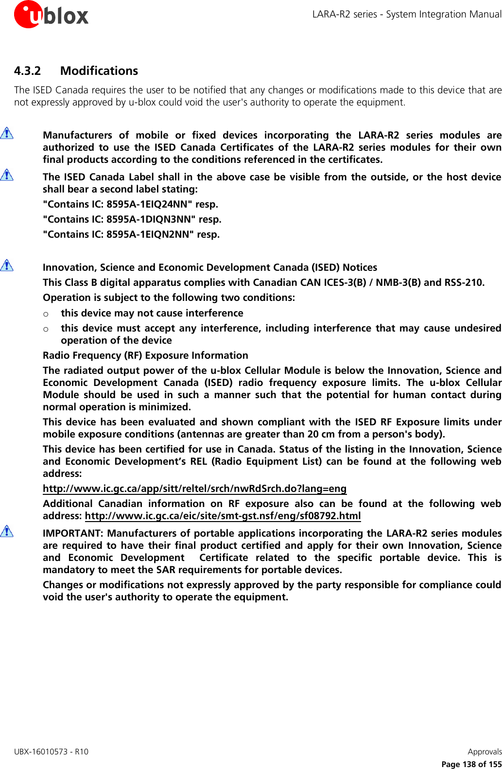LARA-R2 series - System Integration Manual UBX-16010573 - R10    Approvals     Page 138 of 155 4.3.2 Modifications The ISED Canada requires the user to be notified that any changes or modifications made to this device that are not expressly approved by u-blox could void the user&apos;s authority to operate the equipment.   Manufacturers  of  mobile  or  fixed  devices  incorporating  the  LARA-R2  series  modules  are authorized  to  use  the  ISED  Canada  Certificates  of  the  LARA-R2  series  modules  for  their  own final products according to the conditions referenced in the certificates.  The ISED  Canada  Label shall in the above case be visible  from the outside, or  the host device shall bear a second label stating: &quot;Contains IC: 8595A-1EIQ24NN&quot; resp. &quot;Contains IC: 8595A-1DIQN3NN&quot; resp. &quot;Contains IC: 8595A-1EIQN2NN&quot; resp.   Innovation, Science and Economic Development Canada (ISED) Notices This Class B digital apparatus complies with Canadian CAN ICES-3(B) / NMB-3(B) and RSS-210. Operation is subject to the following two conditions: o this device may not cause interference o this  device  must  accept  any  interference,  including  interference  that  may  cause  undesired operation of the device Radio Frequency (RF) Exposure Information The radiated output power of the u-blox Cellular Module is below the Innovation, Science and Economic  Development  Canada  (ISED)  radio  frequency  exposure  limits.  The  u-blox  Cellular Module  should  be  used  in  such  a  manner  such  that  the  potential  for  human  contact  during normal operation is minimized. This device  has been  evaluated  and shown  compliant  with  the  ISED  RF  Exposure  limits  under mobile exposure conditions (antennas are greater than 20 cm from a person&apos;s body). This device has been certified for use in Canada. Status of the listing in the Innovation, Science and  Economic  Development’s  REL  (Radio  Equipment  List)  can  be  found  at  the  following  web address: http://www.ic.gc.ca/app/sitt/reltel/srch/nwRdSrch.do?lang=eng Additional  Canadian  information  on  RF  exposure  also  can  be  found  at  the  following  web address: http://www.ic.gc.ca/eic/site/smt-gst.nsf/eng/sf08792.html  IMPORTANT: Manufacturers of portable applications incorporating the LARA-R2 series modules are  required  to have  their  final  product certified  and  apply  for  their  own  Innovation,  Science and  Economic  Development    Certificate  related  to  the  specific  portable  device.  This  is mandatory to meet the SAR requirements for portable devices. Changes or modifications not expressly approved by the party responsible for compliance could void the user&apos;s authority to operate the equipment.  