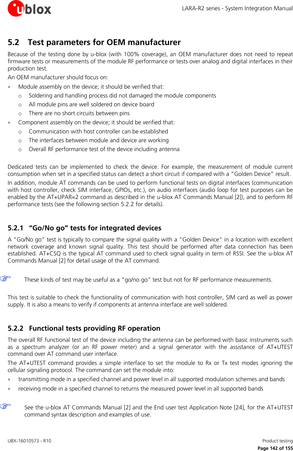 LARA-R2 series - System Integration Manual UBX-16010573 - R10    Product testing     Page 142 of 155 5.2 Test parameters for OEM manufacturer Because of the testing done by u-blox (with 100% coverage), an OEM manufacturer does not need to repeat firmware tests or measurements of the module RF performance or tests over analog and digital interfaces in their production test. An OEM manufacturer should focus on:  Module assembly on the device; it should be verified that: o Soldering and handling process did not damaged the module components o All module pins are well soldered on device board o There are no short circuits between pins  Component assembly on the device; it should be verified that: o Communication with host controller can be established o The interfaces between module and device are working o Overall RF performance test of the device including antenna  Dedicated  tests  can  be  implemented  to  check  the  device.  For  example,  the  measurement  of  module  current consumption when set in a specified status can detect a short circuit if compared with a “Golden Device” result. In addition, module AT commands can be used to perform functional tests on digital interfaces (communication with host controller, check SIM interface, GPIOs, etc.), on audio interfaces (audio loop for test purposes can be enabled by the AT+UPAR=2 command as described in the u-blox AT Commands Manual [2]), and to perform RF performance tests (see the following section 5.2.2 for details).  5.2.1 “Go/No go” tests for integrated devices A “Go/No go” test is typically to compare the signal quality with a “Golden Device” in a location with excellent network  coverage  and  known  signal  quality.  This  test  should  be  performed  after  data  connection  has  been established. AT+CSQ is the typical AT command used to check signal quality in term of RSSI. See the  u-blox AT Commands Manual [2] for detail usage of the AT command.    These kinds of test may be useful as a “go/no go” test but not for RF performance measurements.  This test is suitable to check the functionality of communication with host controller, SIM card as well as power supply. It is also a means to verify if components at antenna interface are well soldered.  5.2.2 Functional tests providing RF operation The overall RF functional test of the device including the antenna can be performed with basic instruments such as  a  spectrum  analyzer  (or  an  RF  power  meter)  and  a  signal  generator  with  the  assistance  of  AT+UTEST command over AT command user interface. The  AT+UTEST  command  provides  a  simple  interface  to  set  the  module  to  Rx  or  Tx  test  modes  ignoring  the cellular signaling protocol. The command can set the module into:  transmitting mode in a specified channel and power level in all supported modulation schemes and bands  receiving mode in a specified channel to returns the measured power level in all supported bands    See the u-blox AT Commands Manual [2] and the End user test Application Note [24], for the AT+UTEST command syntax description and examples of use. 