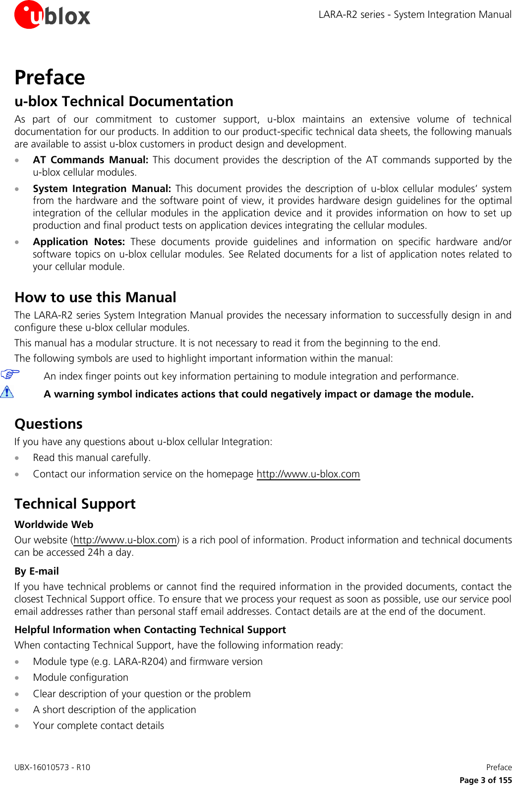 LARA-R2 series - System Integration Manual UBX-16010573 - R10    Preface     Page 3 of 155 Preface u-blox Technical Documentation As  part  of  our  commitment  to  customer  support,  u-blox  maintains  an  extensive  volume  of  technical documentation for our products. In addition to our product-specific technical data sheets, the following manuals are available to assist u-blox customers in product design and development.  AT  Commands  Manual: This  document provides the  description of  the AT  commands  supported  by the  u-blox cellular modules.  System  Integration  Manual:  This  document  provides  the  description  of  u-blox  cellular  modules’  system from the hardware and the software point of view, it provides hardware design  guidelines for the optimal integration of the cellular modules in the application device  and it provides  information on how to set  up production and final product tests on application devices integrating the cellular modules.  Application  Notes:  These  documents  provide  guidelines  and  information  on  specific  hardware  and/or software topics on u-blox cellular modules. See Related documents for a list of application notes related to your cellular module.  How to use this Manual The LARA-R2 series System Integration Manual provides the necessary information to successfully design in and configure these u-blox cellular modules. This manual has a modular structure. It is not necessary to read it from the beginning to the end. The following symbols are used to highlight important information within the manual:  An index finger points out key information pertaining to module integration and performance.  A warning symbol indicates actions that could negatively impact or damage the module.  Questions If you have any questions about u-blox cellular Integration:  Read this manual carefully.  Contact our information service on the homepage http://www.u-blox.com  Technical Support Worldwide Web Our website (http://www.u-blox.com) is a rich pool of information. Product information and technical documents can be accessed 24h a day. By E-mail If you have technical problems or cannot find the required information in the provided documents, contact the closest Technical Support office. To ensure that we process your request as soon as possible, use our service pool email addresses rather than personal staff email addresses. Contact details are at the end of the document. Helpful Information when Contacting Technical Support When contacting Technical Support, have the following information ready:  Module type (e.g. LARA-R204) and firmware version  Module configuration  Clear description of your question or the problem  A short description of the application  Your complete contact details  