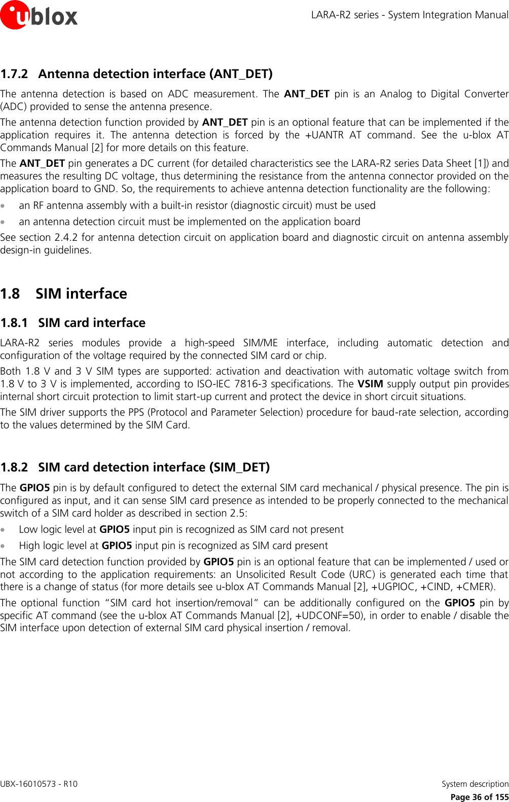 LARA-R2 series - System Integration Manual UBX-16010573 - R10    System description     Page 36 of 155 1.7.2 Antenna detection interface (ANT_DET) The  antenna  detection  is  based  on  ADC  measurement.  The  ANT_DET  pin  is  an  Analog  to  Digital  Converter (ADC) provided to sense the antenna presence. The antenna detection function provided by ANT_DET pin is an optional feature that can be implemented if the application  requires  it.  The  antenna  detection  is  forced  by  the  +UANTR  AT  command.  See  the  u-blox  AT Commands Manual [2] for more details on this feature. The ANT_DET pin generates a DC current (for detailed characteristics see the LARA-R2 series Data Sheet [1]) and measures the resulting DC voltage, thus determining the resistance from the antenna connector provided on the application board to GND. So, the requirements to achieve antenna detection functionality are the following:  an RF antenna assembly with a built-in resistor (diagnostic circuit) must be used  an antenna detection circuit must be implemented on the application board See section 2.4.2 for antenna detection circuit on application board and diagnostic circuit on antenna assembly design-in guidelines.  1.8 SIM interface 1.8.1 SIM card interface LARA-R2  series  modules  provide  a  high-speed  SIM/ME  interface,  including  automatic  detection  and configuration of the voltage required by the connected SIM card or chip. Both 1.8  V  and 3  V SIM  types  are  supported:  activation  and deactivation with  automatic  voltage switch  from 1.8 V to 3 V is implemented, according to ISO-IEC 7816-3 specifications. The VSIM supply output pin provides internal short circuit protection to limit start-up current and protect the device in short circuit situations. The SIM driver supports the PPS (Protocol and Parameter Selection) procedure for baud-rate selection, according to the values determined by the SIM Card.  1.8.2 SIM card detection interface (SIM_DET) The GPIO5 pin is by default configured to detect the external SIM card mechanical / physical presence. The pin is configured as input, and it can sense SIM card presence as intended to be properly connected to the mechanical switch of a SIM card holder as described in section 2.5:  Low logic level at GPIO5 input pin is recognized as SIM card not present  High logic level at GPIO5 input pin is recognized as SIM card present The SIM card detection function provided by GPIO5 pin is an optional feature that can be implemented / used or not  according  to  the  application  requirements:  an  Unsolicited  Result  Code  (URC)  is  generated  each  time  that there is a change of status (for more details see u-blox AT Commands Manual [2], +UGPIOC, +CIND, +CMER). The  optional  function  “SIM  card  hot  insertion/removal”  can  be  additionally  configured  on  the  GPIO5  pin  by specific AT command (see the u-blox AT Commands Manual [2], +UDCONF=50), in order to enable / disable the SIM interface upon detection of external SIM card physical insertion / removal.   