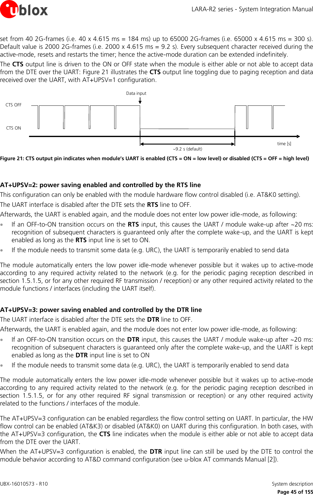 LARA-R2 series - System Integration Manual UBX-16010573 - R10    System description     Page 45 of 155 set from 40 2G-frames (i.e. 40 x 4.615 ms = 184 ms) up to 65000 2G-frames (i.e. 65000 x 4.615 ms = 300 s). Default value is 2000 2G-frames (i.e. 2000 x 4.615 ms = 9.2 s). Every subsequent character received during the active-mode, resets and restarts the timer; hence the active-mode duration can be extended indefinitely. The CTS output line is driven to the ON or OFF state when the module is either able or not able to accept data from the DTE over the UART: Figure 21 illustrates the CTS output line toggling due to paging reception and data received over the UART, with AT+UPSV=1 configuration. time [s]~9.2 s (default)Data inputCTS ONCTS OFF Figure 21: CTS output pin indicates when module’s UART is enabled (CTS = ON = low level) or disabled (CTS = OFF = high level)  AT+UPSV=2: power saving enabled and controlled by the RTS line This configuration can only be enabled with the module hardware flow control disabled (i.e. AT&amp;K0 setting). The UART interface is disabled after the DTE sets the RTS line to OFF. Afterwards, the UART is enabled again, and the module does not enter low power idle-mode, as following:   If an OFF-to-ON transition occurs on the RTS input, this causes the UART / module wake-up after ~20 ms: recognition of subsequent characters is guaranteed only after the complete wake-up, and the UART is kept enabled as long as the RTS input line is set to ON.  If the module needs to transmit some data (e.g. URC), the UART is temporarily enabled to send data   The module automatically enters the low power  idle-mode whenever possible but it wakes up to active-mode according  to  any  required  activity  related  to  the  network  (e.g.  for  the  periodic  paging  reception  described  in section 1.5.1.5, or for any other required RF transmission / reception) or any other required activity related to the module functions / interfaces (including the UART itself).   AT+UPSV=3: power saving enabled and controlled by the DTR line The UART interface is disabled after the DTE sets the DTR line to OFF. Afterwards, the UART is enabled again, and the module does not enter low power idle-mode, as following:   If an OFF-to-ON transition occurs on the DTR input, this causes the UART / module wake-up after ~20 ms: recognition of subsequent characters is guaranteed only after the complete wake-up, and the UART is kept enabled as long as the DTR input line is set to ON  If the module needs to transmit some data (e.g. URC), the UART is temporarily enabled to send data   The module automatically enters the low power  idle-mode whenever possible but it wakes up to active-mode according  to  any  required  activity  related  to  the  network  (e.g.  for  the  periodic  paging  reception  described  in section  1.5.1.5,  or  for  any  other  required  RF  signal  transmission  or  reception)  or  any  other  required  activity related to the functions / interfaces of the module.   The AT+UPSV=3 configuration can be enabled regardless the flow control setting on UART. In particular, the HW flow control can be enabled (AT&amp;K3) or disabled (AT&amp;K0) on UART during this configuration. In both cases, with the AT+UPSV=3 configuration, the CTS line indicates when the module is either able or not able to accept data from the DTE over the UART. When the AT+UPSV=3 configuration is enabled, the DTR input line can still be used by the DTE to control the module behavior according to AT&amp;D command configuration (see u-blox AT commands Manual [2]). 