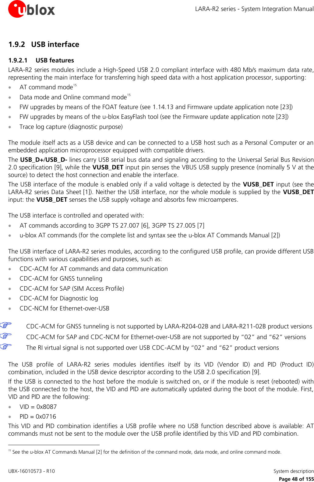 LARA-R2 series - System Integration Manual UBX-16010573 - R10    System description     Page 48 of 155 1.9.2 USB interface 1.9.2.1 USB features LARA-R2 series modules include a High-Speed USB 2.0 compliant interface with 480 Mb/s maximum data rate, representing the main interface for transferring high speed data with a host application processor, supporting:  AT command mode15  Data mode and Online command mode15  FW upgrades by means of the FOAT feature (see 1.14.13 and Firmware update application note [23])  FW upgrades by means of the u-blox EasyFlash tool (see the Firmware update application note [23])  Trace log capture (diagnostic purpose)  The module itself acts as a USB device and can be connected to a USB host such as a Personal Computer or an embedded application microprocessor equipped with compatible drivers. The USB_D+/USB_D- lines carry USB serial bus data and signaling according to the Universal Serial Bus Revision 2.0 specification [9], while the VUSB_DET input pin senses the VBUS USB supply presence (nominally 5 V at the source) to detect the host connection and enable the interface. The USB interface of the module is enabled only if a valid voltage is detected by the  VUSB_DET input (see the LARA-R2 series Data Sheet [1]). Neither the USB interface, nor the whole module is supplied by the  VUSB_DET input: the VUSB_DET senses the USB supply voltage and absorbs few microamperes.  The USB interface is controlled and operated with:  AT commands according to 3GPP TS 27.007 [6], 3GPP TS 27.005 [7]  u-blox AT commands (for the complete list and syntax see the u-blox AT Commands Manual [2])  The USB interface of LARA-R2 series modules, according to the configured USB profile, can provide different USB functions with various capabilities and purposes, such as:  CDC-ACM for AT commands and data communication  CDC-ACM for GNSS tunneling  CDC-ACM for SAP (SIM Access Profile)  CDC-ACM for Diagnostic log  CDC-NCM for Ethernet-over-USB   CDC-ACM for GNSS tunneling is not supported by LARA-R204-02B and LARA-R211-02B product versions  CDC-ACM for SAP and CDC-NCM for Ethernet-over-USB are not supported by “02” and “62” versions  The RI virtual signal is not supported over USB CDC-ACM by “02” and “62” product versions  The  USB  profile  of  LARA-R2  series  modules  identifies  itself  by  its  VID  (Vendor  ID)  and  PID  (Product  ID) combination, included in the USB device descriptor according to the USB 2.0 specification [9]. If the USB is connected to the host before the module is switched on, or if the module is reset (rebooted) with the USB connected to the host, the VID and PID are automatically updated during the boot of the module. First, VID and PID are the following:  VID = 0x8087  PID = 0x0716 This VID and PID combination identifies  a USB  profile  where no USB function  described above  is available:  AT commands must not be sent to the module over the USB profile identified by this VID and PID combination.                                                       15 See the u-blox AT Commands Manual [2] for the definition of the command mode, data mode, and online command mode. 