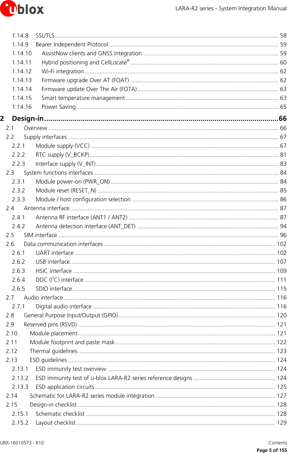 LARA-R2 series - System Integration Manual UBX-16010573 - R10    Contents     Page 5 of 155 1.14.8 SSL/TLS ........................................................................................................................................ 58 1.14.9 Bearer Independent Protocol ....................................................................................................... 59 1.14.10 AssistNow clients and GNSS integration ................................................................................... 59 1.14.11 Hybrid positioning and CellLocate® .......................................................................................... 60 1.14.12 Wi-Fi integration ...................................................................................................................... 62 1.14.13 Firmware upgrade Over AT (FOAT) .......................................................................................... 62 1.14.14 Firmware update Over The Air (FOTA) ...................................................................................... 63 1.14.15 Smart temperature management ............................................................................................. 63 1.14.16 Power Saving ........................................................................................................................... 65 2 Design-in ..................................................................................................................... 66 2.1 Overview ............................................................................................................................................ 66 2.2 Supply interfaces ................................................................................................................................ 67 2.2.1 Module supply (VCC) .................................................................................................................. 67 2.2.2 RTC supply (V_BCKP) ................................................................................................................... 81 2.2.3 Interface supply (V_INT) ............................................................................................................... 83 2.3 System functions interfaces ................................................................................................................ 84 2.3.1 Module power-on (PWR_ON) ...................................................................................................... 84 2.3.2 Module reset (RESET_N) .............................................................................................................. 85 2.3.3 Module / host configuration selection ......................................................................................... 86 2.4 Antenna interface ............................................................................................................................... 87 2.4.1 Antenna RF interface (ANT1 / ANT2) ........................................................................................... 87 2.4.2 Antenna detection interface (ANT_DET) ...................................................................................... 94 2.5 SIM interface ...................................................................................................................................... 96 2.6 Data communication interfaces ........................................................................................................ 102 2.6.1 UART interface .......................................................................................................................... 102 2.6.2 USB interface............................................................................................................................. 107 2.6.3 HSIC interface ........................................................................................................................... 109 2.6.4 DDC (I2C) interface .................................................................................................................... 111 2.6.5 SDIO interface ........................................................................................................................... 115 2.7 Audio interface ................................................................................................................................. 116 2.7.1 Digital audio interface ............................................................................................................... 116 2.8 General Purpose Input/Output (GPIO) ............................................................................................... 120 2.9 Reserved pins (RSVD) ........................................................................................................................ 121 2.10 Module placement ........................................................................................................................ 121 2.11 Module footprint and paste mask ................................................................................................. 122 2.12 Thermal guidelines ........................................................................................................................ 123 2.13 ESD guidelines .............................................................................................................................. 124 2.13.1 ESD immunity test overview ...................................................................................................... 124 2.13.2 ESD immunity test of u-blox LARA-R2 series reference designs .................................................. 124 2.13.3 ESD application circuits .............................................................................................................. 125 2.14 Schematic for LARA-R2 series module integration ......................................................................... 127 2.15 Design-in checklist ........................................................................................................................ 128 2.15.1 Schematic checklist ................................................................................................................... 128 2.15.2 Layout checklist ......................................................................................................................... 129 