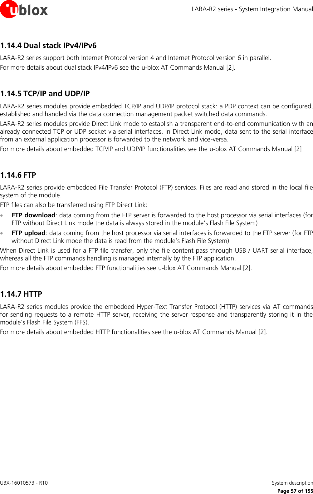 LARA-R2 series - System Integration Manual UBX-16010573 - R10    System description     Page 57 of 155 1.14.4 Dual stack IPv4/IPv6 LARA-R2 series support both Internet Protocol version 4 and Internet Protocol version 6 in parallel. For more details about dual stack IPv4/IPv6 see the u-blox AT Commands Manual [2].  1.14.5 TCP/IP and UDP/IP  LARA-R2 series modules provide embedded TCP/IP and UDP/IP protocol stack: a PDP context can be configured, established and handled via the data connection management packet switched data commands.  LARA-R2 series modules provide Direct Link mode to establish a transparent end-to-end communication with an already connected TCP or UDP socket via serial interfaces. In Direct Link mode, data sent to the serial interface from an external application processor is forwarded to the network and vice-versa. For more details about embedded TCP/IP and UDP/IP functionalities see the u-blox AT Commands Manual [2]  1.14.6 FTP  LARA-R2 series provide embedded File Transfer Protocol (FTP) services. Files are read and stored in the local file system of the module. FTP files can also be transferred using FTP Direct Link:  FTP download: data coming from the FTP server is forwarded to the host processor via serial interfaces (for FTP without Direct Link mode the data is always stored in the module’s Flash File System)  FTP upload: data coming from the host processor via serial interfaces is forwarded to the FTP server (for FTP without Direct Link mode the data is read from the module’s Flash File System) When Direct Link is used for a FTP file transfer, only the file content pass through USB / UART serial interface, whereas all the FTP commands handling is managed internally by the FTP application. For more details about embedded FTP functionalities see u-blox AT Commands Manual [2].  1.14.7 HTTP  LARA-R2 series modules provide the embedded Hyper-Text Transfer Protocol (HTTP) services via  AT commands for sending requests to a remote HTTP server, receiving the server response and transparently storing it in the module’s Flash File System (FFS).  For more details about embedded HTTP functionalities see the u-blox AT Commands Manual [2].   