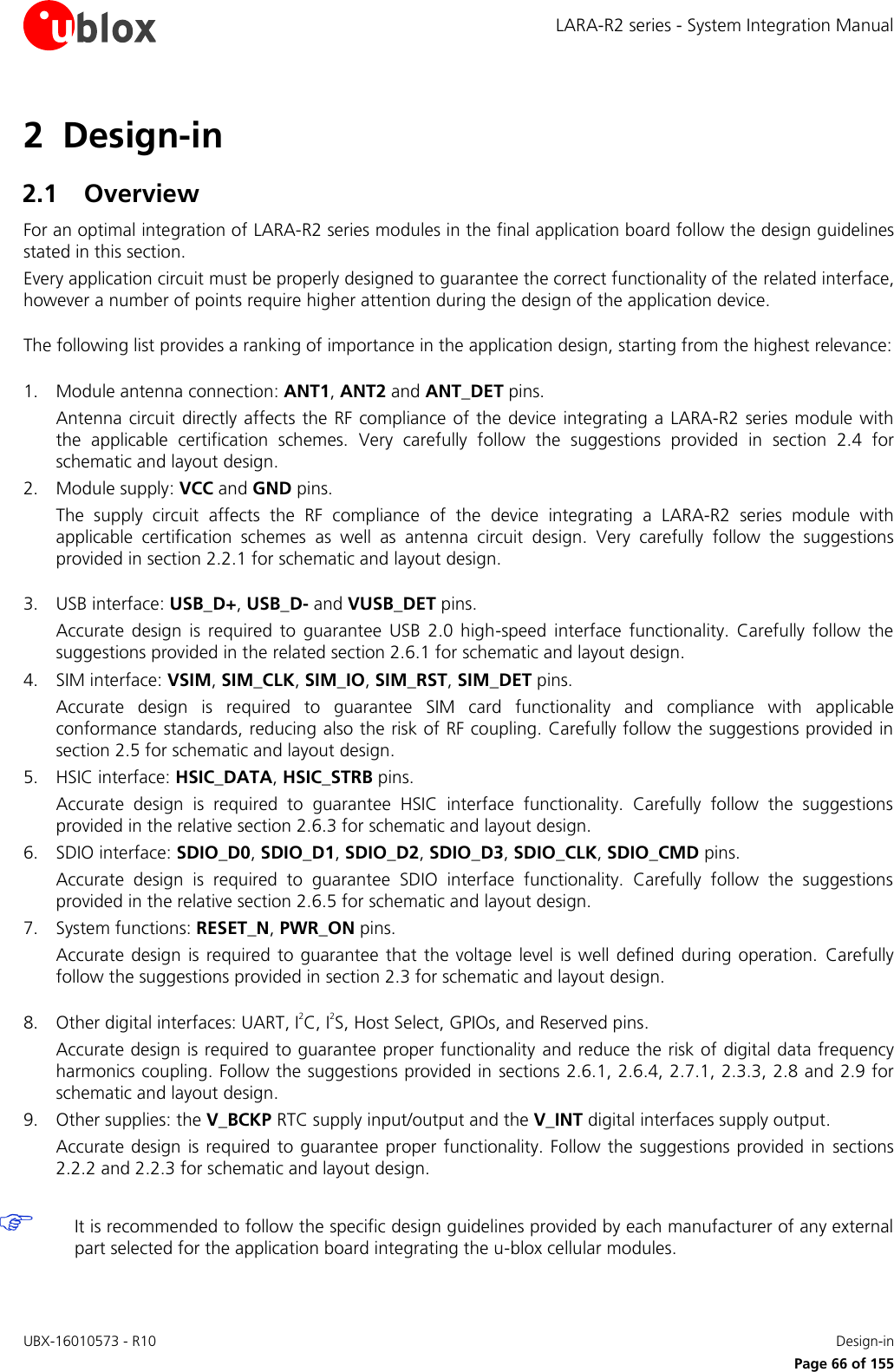 LARA-R2 series - System Integration Manual UBX-16010573 - R10    Design-in     Page 66 of 155 2 Design-in 2.1 Overview For an optimal integration of LARA-R2 series modules in the final application board follow the design guidelines stated in this section. Every application circuit must be properly designed to guarantee the correct functionality of the related interface, however a number of points require higher attention during the design of the application device.  The following list provides a ranking of importance in the application design, starting from the highest relevance:  1. Module antenna connection: ANT1, ANT2 and ANT_DET pins.  Antenna circuit  directly affects the RF compliance  of  the device integrating a LARA-R2 series  module with the  applicable  certification  schemes.  Very  carefully  follow  the  suggestions  provided  in  section  2.4  for schematic and layout design. 2. Module supply: VCC and GND pins.  The  supply  circuit  affects  the  RF  compliance  of  the  device  integrating  a  LARA-R2  series  module  with applicable  certification  schemes  as  well  as  antenna  circuit  design.  Very  carefully  follow  the  suggestions provided in section 2.2.1 for schematic and layout design.  3. USB interface: USB_D+, USB_D- and VUSB_DET pins.  Accurate  design  is  required  to  guarantee  USB  2.0  high-speed  interface  functionality.  Carefully  follow  the suggestions provided in the related section 2.6.1 for schematic and layout design. 4. SIM interface: VSIM, SIM_CLK, SIM_IO, SIM_RST, SIM_DET pins.  Accurate  design  is  required  to  guarantee  SIM  card  functionality  and  compliance  with  applicable conformance standards, reducing also the risk of RF coupling. Carefully follow the suggestions provided in section 2.5 for schematic and layout design. 5. HSIC interface: HSIC_DATA, HSIC_STRB pins.  Accurate  design  is  required  to  guarantee  HSIC  interface  functionality.  Carefully  follow  the  suggestions provided in the relative section 2.6.3 for schematic and layout design. 6. SDIO interface: SDIO_D0, SDIO_D1, SDIO_D2, SDIO_D3, SDIO_CLK, SDIO_CMD pins.  Accurate  design  is  required  to  guarantee  SDIO  interface  functionality.  Carefully  follow  the  suggestions provided in the relative section 2.6.5 for schematic and layout design. 7. System functions: RESET_N, PWR_ON pins.  Accurate  design  is required  to guarantee  that the voltage level  is  well defined during  operation.  Carefully follow the suggestions provided in section 2.3 for schematic and layout design.  8. Other digital interfaces: UART, I2C, I2S, Host Select, GPIOs, and Reserved pins.  Accurate design is required to guarantee proper functionality and reduce the risk of digital data frequency harmonics coupling. Follow the suggestions provided in sections 2.6.1, 2.6.4, 2.7.1, 2.3.3, 2.8 and 2.9 for schematic and layout design. 9. Other supplies: the V_BCKP RTC supply input/output and the V_INT digital interfaces supply output. Accurate design  is required  to guarantee  proper functionality. Follow  the suggestions provided in  sections 2.2.2 and 2.2.3 for schematic and layout design.   It is recommended to follow the specific design guidelines provided by each manufacturer of any external part selected for the application board integrating the u-blox cellular modules.  