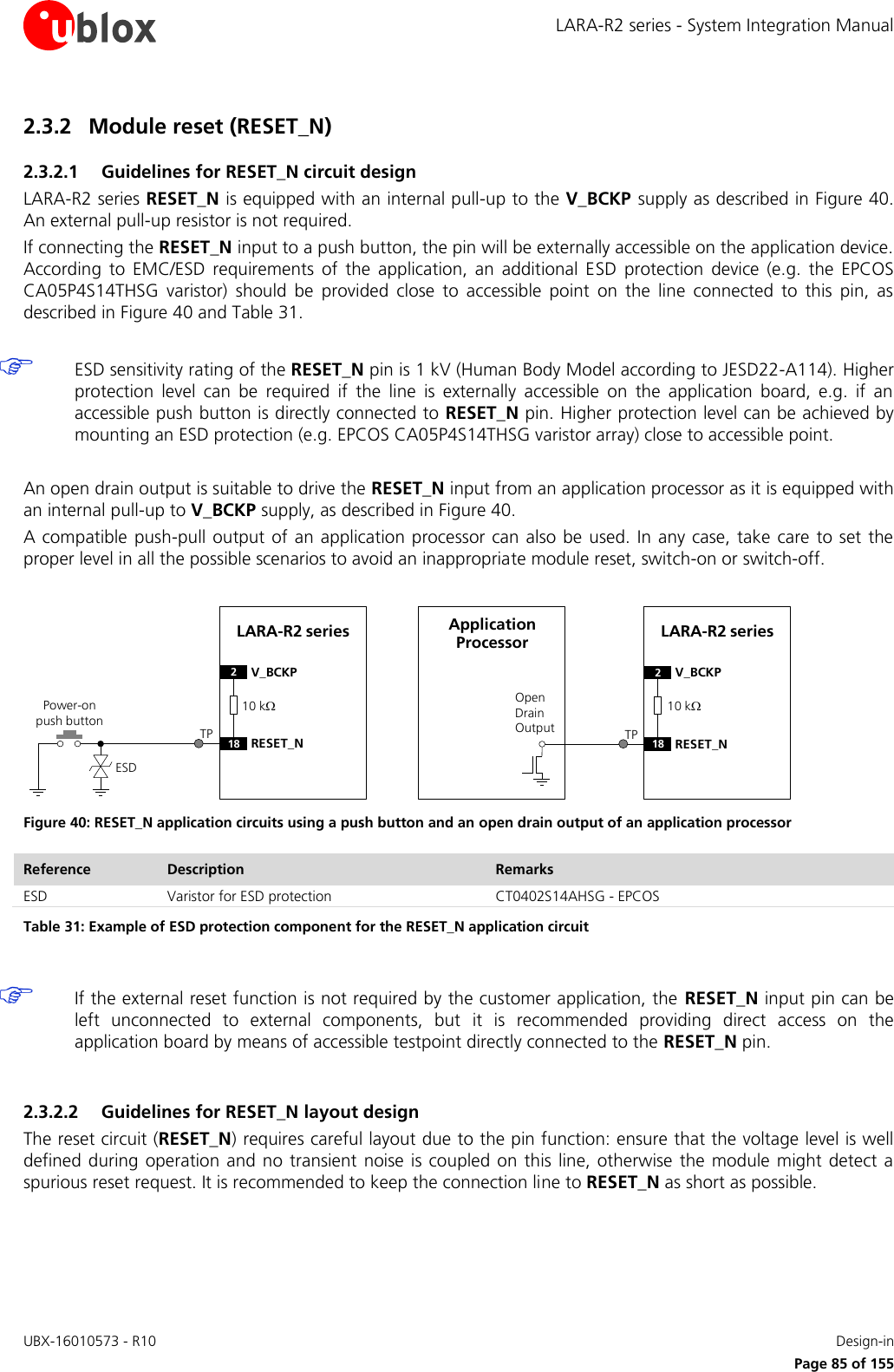 LARA-R2 series - System Integration Manual UBX-16010573 - R10    Design-in     Page 85 of 155 2.3.2 Module reset (RESET_N) 2.3.2.1 Guidelines for RESET_N circuit design LARA-R2 series RESET_N is equipped with an internal pull-up to the V_BCKP supply as described in Figure 40. An external pull-up resistor is not required. If connecting the RESET_N input to a push button, the pin will be externally accessible on the application device. According  to  EMC/ESD  requirements  of  the  application,  an  additional  ESD  protection  device  (e.g.  the  EPCOS CA05P4S14THSG  varistor)  should  be  provided  close  to  accessible  point  on  the  line  connected  to  this  pin,  as described in Figure 40 and Table 31.   ESD sensitivity rating of the RESET_N pin is 1 kV (Human Body Model according to JESD22-A114). Higher protection  level  can  be  required  if  the  line  is  externally  accessible  on  the  application  board,  e.g.  if  an accessible push button is directly connected to RESET_N pin. Higher protection level can be achieved by mounting an ESD protection (e.g. EPCOS CA05P4S14THSG varistor array) close to accessible point.  An open drain output is suitable to drive the RESET_N input from an application processor as it is equipped with an internal pull-up to V_BCKP supply, as described in Figure 40. A compatible  push-pull output  of  an application processor can also  be used. In  any case, take care to  set  the proper level in all the possible scenarios to avoid an inappropriate module reset, switch-on or switch-off.  LARA-R2 series2V_BCKP18 RESET_NPower-on push buttonESDOpen Drain OutputApplication Processor LARA-R2 series2V_BCKP18 RESET_NTP TP10 k10 k Figure 40: RESET_N application circuits using a push button and an open drain output of an application processor Reference Description Remarks ESD Varistor for ESD protection CT0402S14AHSG - EPCOS Table 31: Example of ESD protection component for the RESET_N application circuit   If the external reset function is not required by the customer application, the  RESET_N input pin can be left  unconnected  to  external  components,  but  it  is  recommended  providing  direct  access  on  the application board by means of accessible testpoint directly connected to the RESET_N pin.  2.3.2.2 Guidelines for RESET_N layout design The reset circuit (RESET_N) requires careful layout due to the pin function: ensure that the voltage level is well defined during  operation and no transient  noise is coupled on this  line, otherwise  the module  might detect a spurious reset request. It is recommended to keep the connection line to RESET_N as short as possible.  