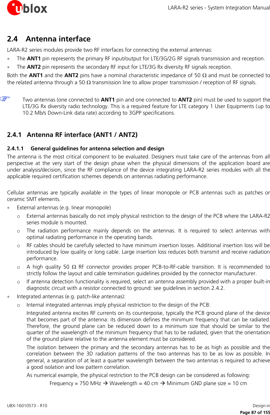 LARA-R2 series - System Integration Manual UBX-16010573 - R10    Design-in     Page 87 of 155 2.4 Antenna interface LARA-R2 series modules provide two RF interfaces for connecting the external antennas:  The ANT1 pin represents the primary RF input/output for LTE/3G/2G RF signals transmission and reception.   The ANT2 pin represents the secondary RF input for LTE/3G Rx diversity RF signals reception.  Both the ANT1 and the ANT2 pins have a nominal characteristic impedance of 50  and must be connected to the related antenna through a 50  transmission line to allow proper transmission / reception of RF signals.   Two antennas (one connected to ANT1 pin and one connected to ANT2 pin) must be used to support the LTE/3G Rx diversity radio technology. This is a required feature for LTE category 1 User Equipments (up to 10.2 Mb/s Down-Link data rate) according to 3GPP specifications.  2.4.1 Antenna RF interface (ANT1 / ANT2) 2.4.1.1 General guidelines for antenna selection and design The antenna is the most critical component to be evaluated. Designers must take care of the antennas from all perspective  at  the  very  start  of  the  design  phase  when  the  physical  dimensions  of  the  application  board  are under analysis/decision, since the RF compliance of the device integrating  LARA-R2 series modules with all the applicable required certification schemes depends on antennas radiating performance.  Cellular  antennas  are  typically  available  in  the  types  of  linear  monopole  or PCB  antennas  such  as  patches  or ceramic SMT elements.  External antennas (e.g. linear monopole) o External antennas basically do not imply physical restriction to the design of the PCB where the LARA-R2 series module is mounted. o The  radiation  performance  mainly  depends  on  the  antennas.  It  is  required  to  select  antennas  with optimal radiating performance in the operating bands. o RF cables should be carefully selected to have minimum insertion losses. Additional insertion loss will be introduced by low quality or long cable. Large insertion loss reduces both transmit and receive radiation performance. o A  high  quality  50    RF  connector  provides  proper  PCB-to-RF-cable  transition.  It  is  recommended  to strictly follow the layout and cable termination guidelines provided by the connector manufacturer. o If antenna detection functionality is required, select an antenna assembly provided with a proper built-in diagnostic circuit with a resistor connected to ground: see guidelines in section 2.4.2.  Integrated antennas (e.g. patch-like antennas): o Internal integrated antennas imply physical restriction to the design of the PCB:  Integrated antenna excites RF currents on its counterpoise, typically the PCB ground plane of the device that becomes part of the antenna: its dimension defines the minimum frequency that can  be radiated. Therefore,  the  ground  plane  can  be  reduced  down  to  a  minimum  size  that  should  be  similar  to  the quarter of the wavelength of the minimum frequency that has to be radiated, given that the orientation of the ground plane relative to the antenna element must be considered. The isolation  between the  primary and the  secondary  antennas has to  be  as high  as  possible and  the correlation  between  the  3D  radiation  patterns  of  the  two  antennas  has  to  be  as  low  as  possible.  In general, a separation of at least a quarter wavelength between the two antennas is required to achieve a good isolation and low pattern correlation. As numerical example, the physical restriction to the PCB design can be considered as following:   Frequency = 750 MHz  Wavelength = 40 cm  Minimum GND plane size = 10 cm 