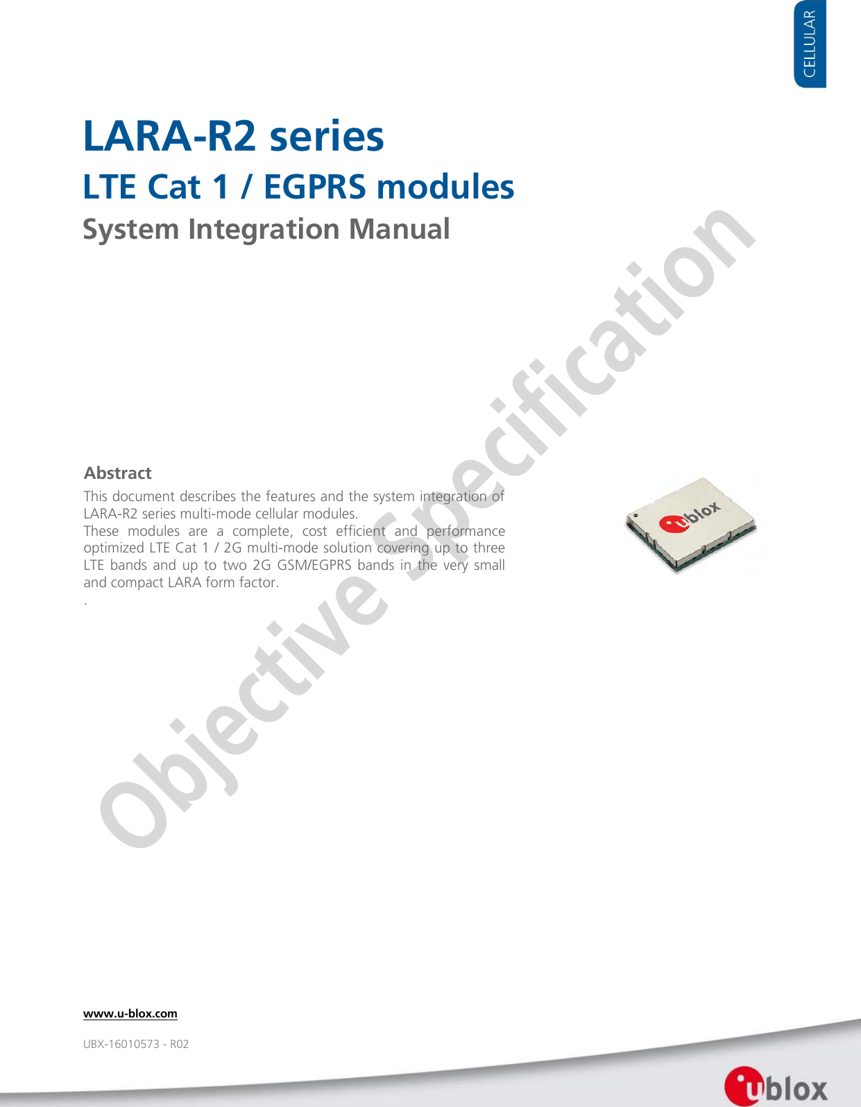     LARA-R2 series LTE Cat 1 / EGPRS modules System Integration Manual                   Abstract This document describes the features and the system integration of LARA-R2 series multi-mode cellular modules.  These  modules  are  a  complete,  cost  efficient  and  performance optimized LTE Cat 1 / 2G multi-mode solution covering up to three LTE  bands  and  up  to  two  2G  GSM/EGPRS bands  in  the  very  small and compact LARA form factor. .  www.u-blox.com UBX-16010573 - R02 