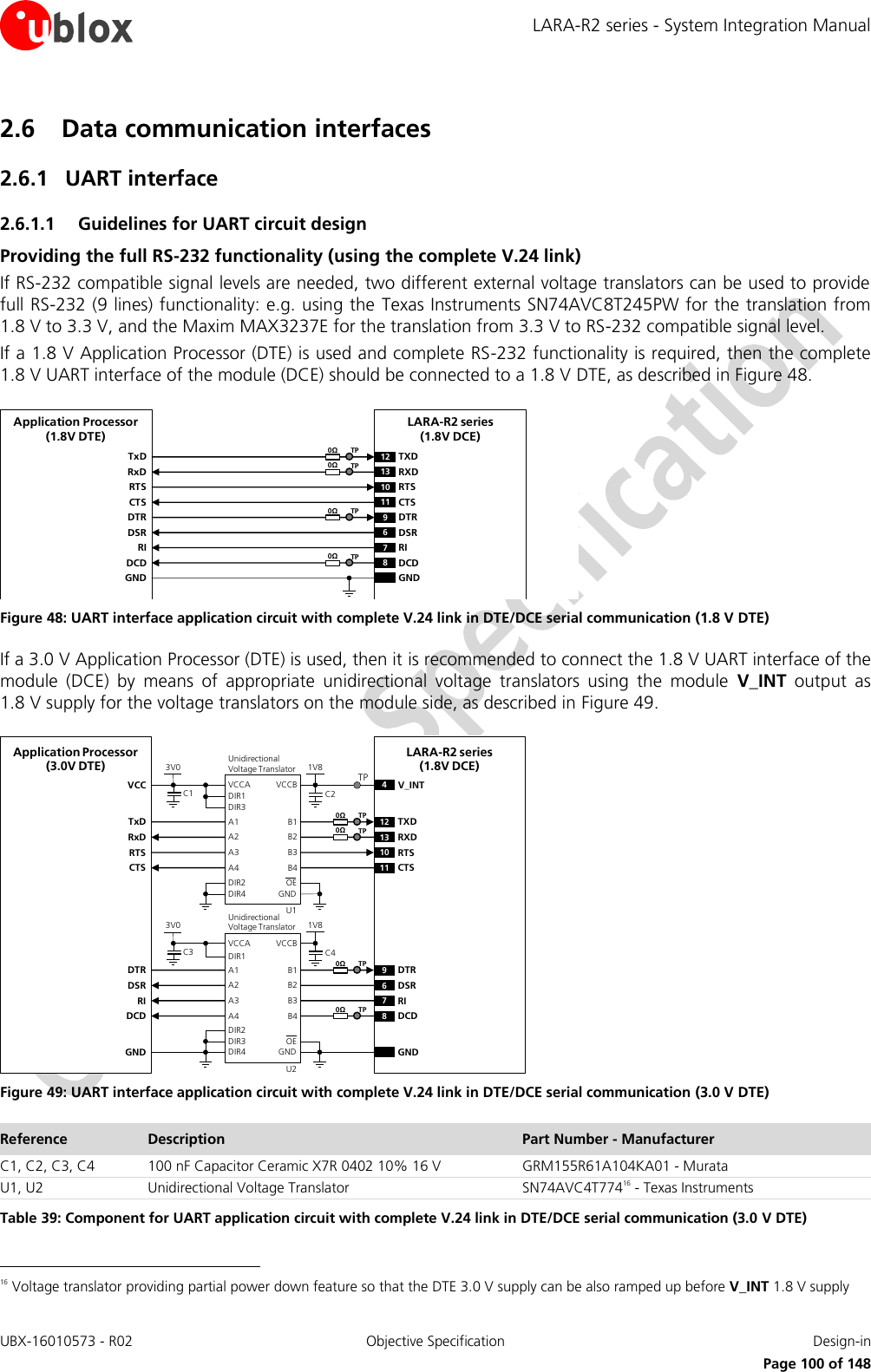 LARA-R2 series - System Integration Manual UBX-16010573 - R02  Objective Specification  Design-in     Page 100 of 148 2.6 Data communication interfaces 2.6.1 UART interface  2.6.1.1 Guidelines for UART circuit design Providing the full RS-232 functionality (using the complete V.24 link) If RS-232 compatible signal levels are needed, two different external voltage translators can be used to provide full RS-232 (9 lines) functionality: e.g. using the  Texas Instruments SN74AVC8T245PW for the translation from 1.8 V to 3.3 V, and the Maxim MAX3237E for the translation from 3.3 V to RS-232 compatible signal level. If a 1.8 V Application Processor (DTE) is used and complete RS-232 functionality is required, then the complete 1.8 V UART interface of the module (DCE) should be connected to a 1.8 V DTE, as described in Figure 48. TxDApplication Processor(1.8V DTE)RxDRTSCTSDTRDSRRIDCDGNDLARA-R2 series(1.8V DCE)12 TXD9DTR13 RXD10 RTS11 CTS6DSR7RI8DCDGND0ΩTP0ΩTP0ΩTP0ΩTP Figure 48: UART interface application circuit with complete V.24 link in DTE/DCE serial communication (1.8 V DTE) If a 3.0 V Application Processor (DTE) is used, then it is recommended to connect the 1.8 V UART interface of the module  (DCE)  by  means  of  appropriate  unidirectional  voltage  translators  using  the  module  V_INT output  as 1.8 V supply for the voltage translators on the module side, as described in Figure 49. 4V_INTTxDApplication Processor(3.0V DTE)RxDRTSCTSDTRDSRRIDCDGNDLARA-R2 series(1.8V DCE)12 TXD9DTR13 RXD10 RTS11 CTS6DSR7RI8DCDGND1V8B1 A1GNDU1B3A3VCCBVCCAUnidirectionalVoltage TranslatorC1 C23V0DIR3DIR2 OEDIR1VCCB2 A2B4A4DIR41V8B1 A1GNDU2B3A3VCCBVCCAUnidirectionalVoltage TranslatorC3 C43V0DIR1DIR3 OEB2 A2B4A4DIR4DIR2TP0ΩTP0ΩTP0ΩTP0ΩTP Figure 49: UART interface application circuit with complete V.24 link in DTE/DCE serial communication (3.0 V DTE) Reference Description Part Number - Manufacturer C1, C2, C3, C4 100 nF Capacitor Ceramic X7R 0402 10% 16 V GRM155R61A104KA01 - Murata U1, U2 Unidirectional Voltage Translator SN74AVC4T77416 - Texas Instruments Table 39: Component for UART application circuit with complete V.24 link in DTE/DCE serial communication (3.0 V DTE)                                                       16 Voltage translator providing partial power down feature so that the DTE 3.0 V supply can be also ramped up before V_INT 1.8 V supply 