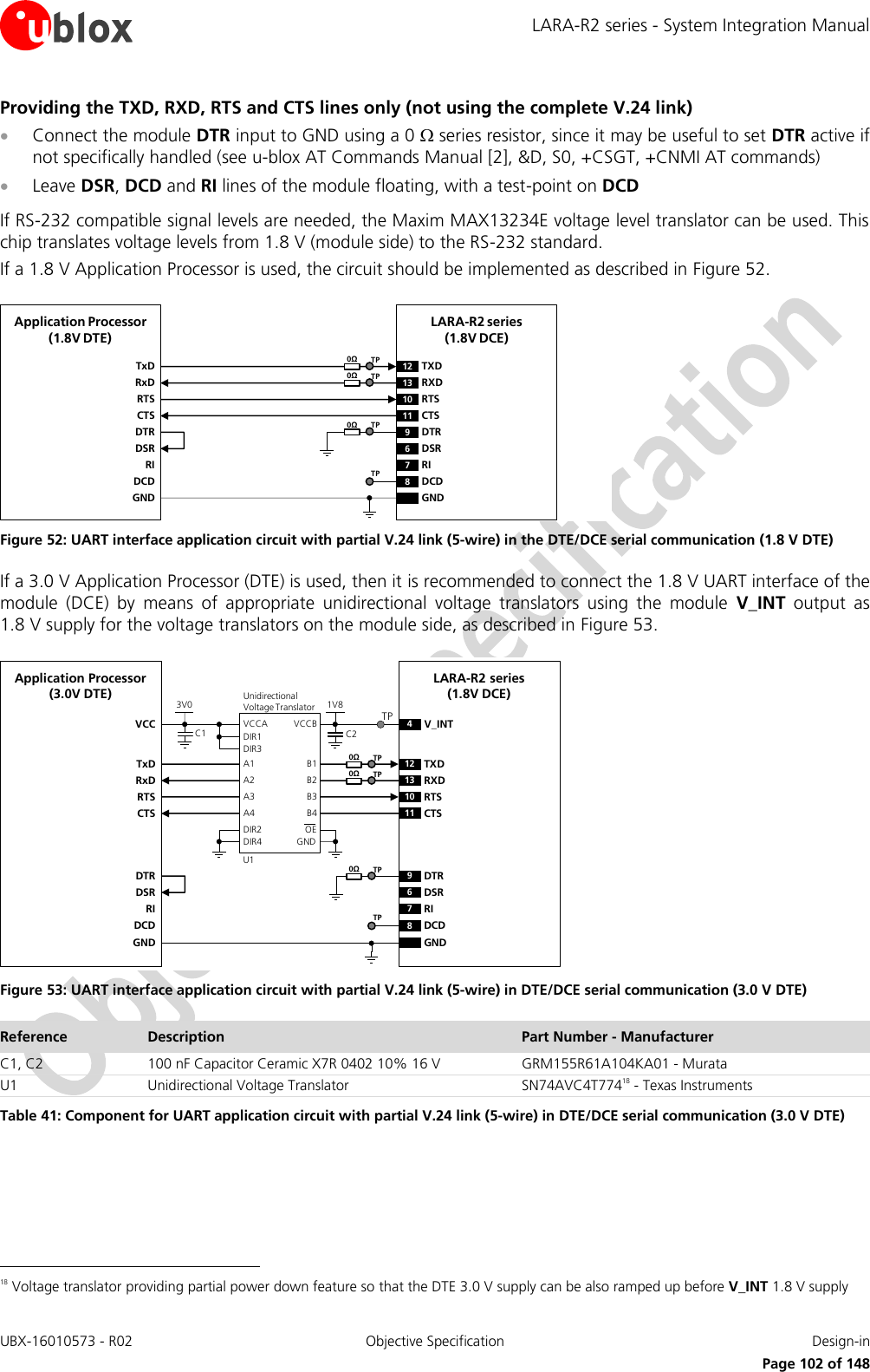 LARA-R2 series - System Integration Manual UBX-16010573 - R02  Objective Specification  Design-in     Page 102 of 148 Providing the TXD, RXD, RTS and CTS lines only (not using the complete V.24 link)  Connect the module DTR input to GND using a 0  series resistor, since it may be useful to set DTR active if not specifically handled (see u-blox AT Commands Manual [2], &amp;D, S0, +CSGT, +CNMI AT commands)  Leave DSR, DCD and RI lines of the module floating, with a test-point on DCD  If RS-232 compatible signal levels are needed, the Maxim MAX13234E voltage level translator can be used. This chip translates voltage levels from 1.8 V (module side) to the RS-232 standard. If a 1.8 V Application Processor is used, the circuit should be implemented as described in Figure 52. TxDApplication Processor(1.8V DTE)RxDRTSCTSDTRDSRRIDCDGNDLARA-R2 series(1.8V DCE)12 TXD9DTR13 RXD10 RTS11 CTS6DSR7RI8DCDGND0ΩTP0ΩTP0ΩTPTP Figure 52: UART interface application circuit with partial V.24 link (5-wire) in the DTE/DCE serial communication (1.8 V DTE) If a 3.0 V Application Processor (DTE) is used, then it is recommended to connect the 1.8 V UART interface of the module  (DCE)  by  means  of  appropriate  unidirectional  voltage  translators  using  the  module  V_INT  output  as 1.8 V supply for the voltage translators on the module side, as described in Figure 53. 4V_INTTxDApplication Processor(3.0V DTE)RxDRTSCTSDTRDSRRIDCDGNDLARA-R2 series(1.8V DCE)12 TXD9DTR13 RXD10 RTS11 CTS6DSR7RI8DCDGND1V8B1 A1GNDU1B3A3VCCBVCCAUnidirectionalVoltage TranslatorC1 C23V0DIR3DIR2 OEDIR1VCCB2 A2B4A4DIR4TP0ΩTP0ΩTP0ΩTPTP Figure 53: UART interface application circuit with partial V.24 link (5-wire) in DTE/DCE serial communication (3.0 V DTE) Reference Description Part Number - Manufacturer C1, C2 100 nF Capacitor Ceramic X7R 0402 10% 16 V GRM155R61A104KA01 - Murata U1 Unidirectional Voltage Translator SN74AVC4T77418 - Texas Instruments Table 41: Component for UART application circuit with partial V.24 link (5-wire) in DTE/DCE serial communication (3.0 V DTE)                                                        18 Voltage translator providing partial power down feature so that the DTE 3.0 V supply can be also ramped up before V_INT 1.8 V supply 