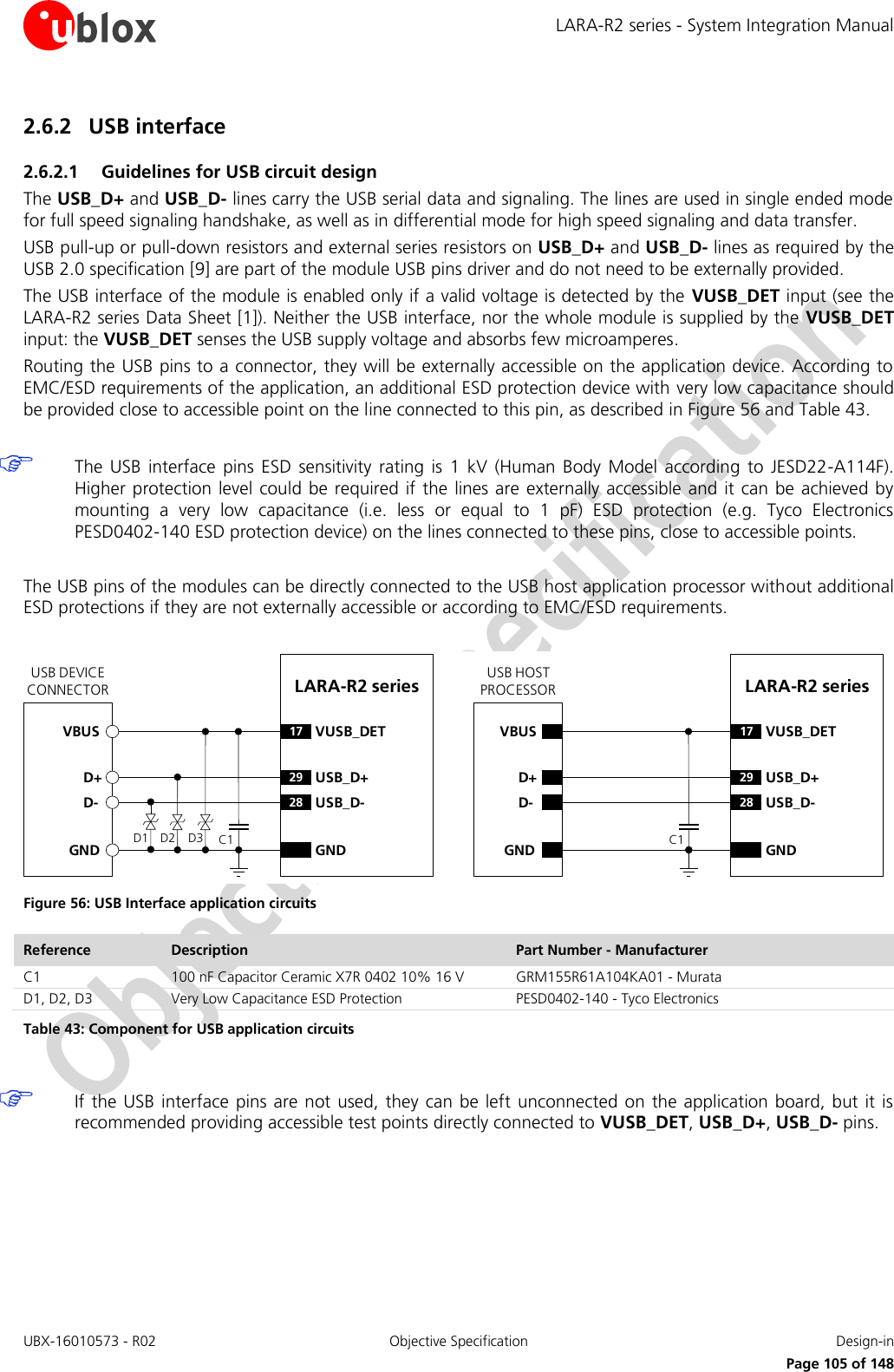 LARA-R2 series - System Integration Manual UBX-16010573 - R02  Objective Specification  Design-in     Page 105 of 148 2.6.2 USB interface 2.6.2.1 Guidelines for USB circuit design The USB_D+ and USB_D- lines carry the USB serial data and signaling. The lines are used in single ended mode for full speed signaling handshake, as well as in differential mode for high speed signaling and data transfer. USB pull-up or pull-down resistors and external series resistors on USB_D+ and USB_D- lines as required by the USB 2.0 specification [9] are part of the module USB pins driver and do not need to be externally provided. The USB interface of the module is enabled only if a valid voltage is detected by the  VUSB_DET input (see the LARA-R2 series Data Sheet [1]). Neither the USB interface, nor the whole module is supplied by the  VUSB_DET input: the VUSB_DET senses the USB supply voltage and absorbs few microamperes. Routing the USB pins to a connector, they will be externally accessible on the application device. According to EMC/ESD requirements of the application, an additional ESD protection device with very low capacitance should be provided close to accessible point on the line connected to this pin, as described in Figure 56 and Table 43.   The  USB  interface  pins ESD  sensitivity  rating  is  1  kV  (Human  Body  Model  according  to  JESD22-A114F). Higher protection level  could be required if the  lines are externally accessible  and  it  can be achieved by mounting  a  very  low  capacitance  (i.e.  less  or  equal  to  1  pF)  ESD  protection  (e.g.  Tyco  Electronics PESD0402-140 ESD protection device) on the lines connected to these pins, close to accessible points.  The USB pins of the modules can be directly connected to the USB host application processor without additional ESD protections if they are not externally accessible or according to EMC/ESD requirements.  LARA-R2 series D+D-GND29 USB_D+28 USB_D-GNDUSB DEVICE CONNECTORD1 D2VBUSLARA-R2 series D+D-GND29 USB_D+28 USB_D-GNDUSB HOST PROCESSORC117 VUSB_DETC117 VUSB_DETVBUSD3 Figure 56: USB Interface application circuits Reference Description Part Number - Manufacturer C1 100 nF Capacitor Ceramic X7R 0402 10% 16 V GRM155R61A104KA01 - Murata D1, D2, D3 Very Low Capacitance ESD Protection PESD0402-140 - Tyco Electronics  Table 43: Component for USB application circuits   If the USB interface pins are  not  used,  they  can be left unconnected on  the application board,  but it is recommended providing accessible test points directly connected to VUSB_DET, USB_D+, USB_D- pins.  